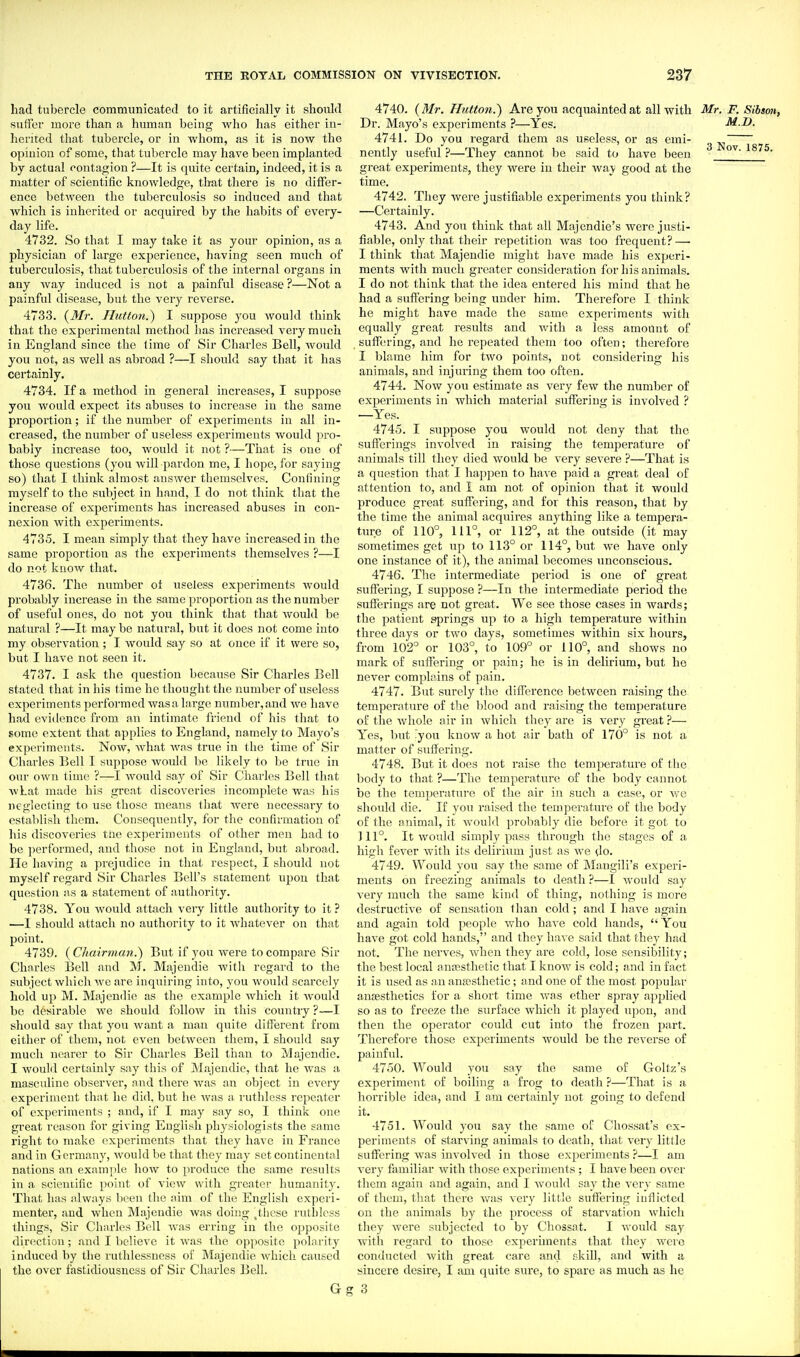 had tubercle communicated to it artificially it should suffer more than a human being who has either in- herited that tubercle, or in whom, as it is now the opinion of some, that tubercle may have been implanted by actual contagion ?—It is quite certain, indeed, it is a matter of scientific knowledge, that there is no differ- ence between the tuberculosis so induced and that which is inherited or acquired by the habits of every- day life. 4732. So that I may take it as your opinion, as a physician of large experience, having seen much of tubei'culosis, that tuberculosis of the internal organs in any way induced is not a painful disease ?—Not a painful disease, but the very reverse. 4733. (^Mr. Hutton.^ I suppose you would think that the experimental method has increased very much in England since the lime of Sir Charles Bell, would you not, as well as abroad ?—I should say that it has certainly. 4734. If a method in general increases, I suppose you would expect its abuses to increase in the same proportion; if the number of experiments in all in- creased, the number of useless experiments would pro- bably increase too, would it not ?—That is one of those questions (you will pardon me, I hope, for saying so) that I think almost answer themselves. Confining myself to the subject in hand, I do not think that the increase of experiments has increased abuses in con- nexion with experiments. 4735. I mean simply that they have increased in the same proportion as the experiments themselves ?—I do not know that. 4736. The number of useless experiments would probably increase in the same proportion as the number of useful ones, do not you think that that would be natural ?—It maybe natural, but it does not come into my observation ; I would say so at once if it were so, but I have not seen it. 4737. I ask the question because Sir Charles Bell stated that in his time he thought the number of useless experiments performed was a large numl)er,and we have had evidence from an intimate friend of his that to some extent that applies to England, namely to Mayo's experiments. Now, what was true in the time of Sir Charles Bell I suppose would be likely to be true in our OAvn time ?—I would say of Sir Charles Bell that wLat made his great discoveries incomplete was his neglecting to use those means that were necessary to establish them. Consequently, for the confirmation of his discoveries tne experiments of other men had to be performed, and those not in England, but abroad. He having a prejudice in that respect, I should not myself regard Sir Charles Bell's statement upon that question as a statement of authority. 4738. You would attach very little authority to it ? —I should attach no authority to it whatever on that point. 4739. ( Chairman.) But if you were to compare Sir Chnrles IJell and M. Majendie with regard to the subject which we are inquiring into, you would scarcely hold up M. Majendie as the example which it would be desirable we should follow in this country ?—I should say that you want a man quite different from either of them, not even between them, I should say much nearer to Sir Charles Bell than to Majendie. I woulil certainly say this of Majendie, that he was a masculine observer, and there was an object in every experiment that he did, but he was a ruthless repeater of experiments ; and, if I may say so, I think one great reason for giving English physiologists the same right to make experiments that they have in Franco and in Germany, would be that they may set continental nations an examjile how to produce the same results in a scientific point of view with greater humanity. That has always been the aim of the English experi- menter, and when Majendie was doing .^these ruthless things, Sir Charles Bell was erring in the opposite direction; and I believe it was the opposite polarity induced by the ruthlessness of Majendie Avhich caused the over fastidiousness of Sir Charles Bell. G 4740. {Mr. Hutton.) Are you acquainted at all with Mr. F. Sibson, Dr. Mayo's experiments ?—Yes. M.D. 4741. Do you regard them as useless, or as emi- nently useful ?—They cannot be said to have been great experiments, they were in their way good at the time. 4742. They were justifiable experiments you think? —Certainly. 4743. And you think that all Majcndie's were justi- fiable, only that their repetition was too frequent?—■ I think that Majendie might have made his experi- ments with much greater consideration for his animals. I do not think that the idea entered his mind that he had a suffering being under him. Therefore I think he might have made the same experiments with equally great results and with a less amount of suffering, and he repeated them too often; therefore I blame him for two points, not considering his animals, and injuring them too often. 4744. Now you estimate as very few the number of experiments in which material suffering is involved ? —Yes. 4745. I suppose you would not deny that the sufferings involved in raising the temperature of animals till they died would be very severe ?—That is a question that I happen to have paid a great deal of attention to, and 1 am not of opinion that it would produce great suffering, and for this reason, that by the time the animal acquires anything like a tempera- ture of 110°, 111°, or 112°, at the outside (it may sometimes get up to 113° or 114°, but we have only one instance of it), the animal becomes unconscious. 4746. The intermediate period is one of great suffering, I suppose ?—In the intermediate period the sufferings are not great. We see those cases in Avards; the patient springs up to a high temperature within three days or two days, sometimes within six hours, from 102° or 103°, to 109° or 110°, and shows no mark of suffering or pain; he is in delirium, but he never complains of pain. 4747. But surely the difference between raising the temperature of the lilood and raising the temperature of the whole air in which they are is very great 'i— Yes, but :you know a hot air bath of 170° is not a matter of suffering. 4748. But it does not raise the temperature of the body to that ?—The temperature of the body cannot be the temperature of the air in such a case, or we should die. If you raised the temperature of the body of the animal, it would probably die before it got to 111°. It would simply pass through the stages of a high fever with its delirium just as we do. 4749. Would you say the same of Mangili's experi- ments on freezing animals to death ?—I would say very much the same kind of thing, nothing is more destructive of sensation Ihair cold; and I liave again and again told people who have cold hands,  You have got cold hands, and they have said that they had not. The nerves, when they are cold, lose sensibility; the best local a nfcsthetic that I know is cold; and in fact it is used as an anesthetic; and one of the most popular anjEstlietics for a short time was ether spray applied so as to freeze the surface which it played iq)on, and then the operator could cut into the frozen part. Therefore those experiments would be the reverse of paiufid. 4750. AVould you say the same of Goltz's experiment of boiling a frog to death ?—That is a horrible idea, and I am certainly not going to defend it. 4751. Would you say the same of Chossat's ex- periments of starving animals to death, that very little sufiering was involved in those experiments ?—I am very familiar with those experiments ; I have been over them again and again, and I Avould say the very same of them, that there v/as very little suffering inflicted on the animals by the process of starvation which they were subjected to by Chossat. I would say with regard to those experiments that they were conducted with great care and skill, and with a sincere desire, I am quite sure, to spare as much as he 3
