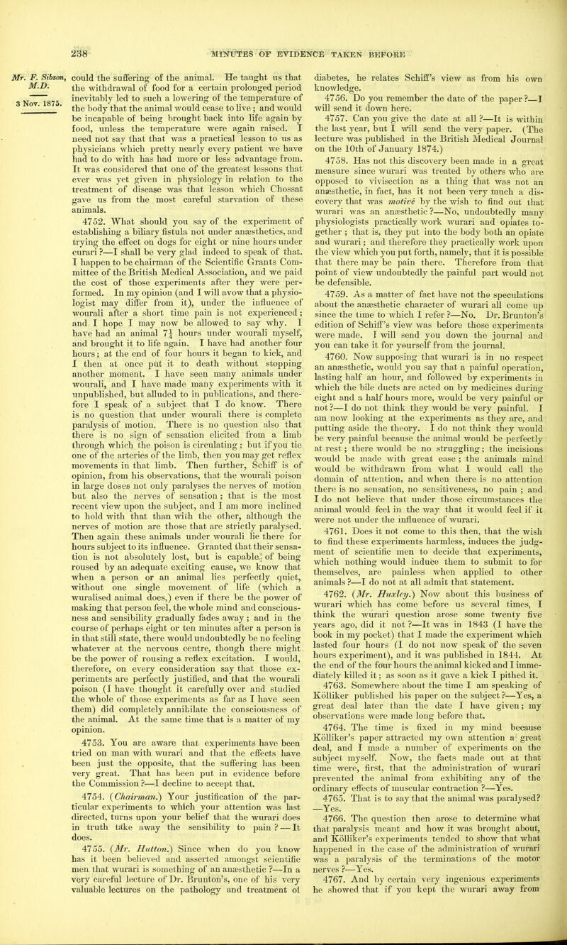 Mr. F. Sibson, could the sufifering of the animal. He taught us that M-I^- the withdrawal of food for a certain prolonged period 3 Nov~T875 inevitably led to such a lowering of the temperature of  ' the body that the animal would cease to live ; and would be incapable of being brought back into life again by food, unless the temperature were again raised. I need not say that that was a practical lesson to us as physicians which pretty nearly every patient we have had to do with has had more or less advantage from. It was considered that one of the greatest lessons that ever was yet given in physiology in relation to the treatment of disease was that lesson which Chossat gave us from the most careful starvation of these animals. 4752. What should you say of the experiment of estabHshing a biliary fistula not under anesthetics, and trying the effect on dogs for eight or nine hours under curari ?—I shall be very glad indeed to speak of that. I happen to be chairman of the Scientific Grants Com- mittee of the British Medical Association, and we paid the cost of those experiments after they were per- formed. In my opinion (and I will avow that a physio- logist may differ from it), under the influence of wourali after a short time pain is not experienced; and I hope I may now be allowed to say why. I have had an animal 7^ hours under wourali myself, and brought it to hfe again. I have had another four hours; at the end of four hours it began to kick, and I then at once put it to death without stopping another moment. I have seen many animals under wourali, and I have made many experiments with it unpublished, but alluded to in publications, and there- fore I speak of a subject that I do know. There is no question that under wourali there is complete paralysis of motion. There is no question also that there is no sign of sensation elicited from a limb through which the poison is circulating; but if you tie one of the arteries of the limb, then you may get reflex movements in that limb. Then further, Schifl is of opinion, fe-om his observations, that the wourali poison in large doses not only paralyses the nerves of motion but also the nerves of sensation; that is the most recent view upon the subject, and I am more inclined to hold with that than with the other, although the nerves of motion are those that are strictly paralysed. Then again these animals under wourali lie there for hours subject to its influence. Gi'anted that their sensa- tion is not absolutely lost, but is capable.: of being roused by an adequate exciting cause, we know that when a person or an animal lies perfectly quiet, without one single movement of life (which a wuralised animal does,) even if there be the power of making that person feel, the whole mind and conscious- ness and sensibility gradually fades away ; and in the course of perhaps eight or ten minutes after a person is in that still state, there would undoubtedly be no feeling whatever at the nervous centre, though there might be the power of rousing a reflex excitation. I would, therefore, on every consideration say that those ex- periments are perfectly justified, and that the wourali poison (I have thought it carefully over and studied the whole of those experiments as far as I have seen them) did completely annihilate the consciousness of the animal. At the same time that is a matter of my opinion. 4753. You are aware that experiments have been tried on man with wurari and that the effects have been just the opposite, that the suffering has been very great. That has been put in evidence before the Commission ?—I decline to accept that. 4754. (Chairman.) Your justification of the par- ticular experiments to which your attention was last directed, turns upon your belief that the wurari does in truth take away the sensibility to pain ? — It does. 4755. (M?: Hution.) Since when do you know has it been believed and asserted amongst scientific men that wurari is something of an anaBsthetic ?—In a very careful lecture of Dr. Brunton's, one of his very valuable lectures on the pathology and treatment ol diabetes, he relates SchifE's view as from his own knowledge. 4756. Do you remember the date of the paper ?—1 wUl send it down here. 4757. Can you give the date at all ?—It is within the last year, but I will send the very paper. (The lecture was published in the British Medical Journal on the 10th of January 1874.) 4758. Has not this discovery been made in a great measure since wurari was treated by others who are opposed to vivisection as a thing that was not an anassthetic, in fact, has it not been very much a dis- covery that was motive by the wish to find out that wurari was an anEesthetic ?—No, undoubtedly many physiologists practically work wurari and opiates to- gether ; that is, they put into the body both an opiate and wurari; and therefore they practically work upon the view which you put forth, namely, that it is possible that there may be pain there. Therefore from that point of view undoubtedly the painful part would not be defensible. 4759. As a matter of fact have not the speculations about the anaesthetic character of wurari all come up since the time to which I refer ?—No. Dr. Brunton's edition of Schiff's view was before those experiments were made. T will send you down the journal and you can take it for yourself from the jom-nal. 4760a Now supposing that wurari is in no respect an anaiSthetic, would you say that a painful operation, lasting half an hour, and followed by experiments in which the bile ducts are acted on by medicines during eight and a half hours more, would be very painful or not ?—I do not think they would be very painful. I am now looking at the experiments as they are, and putting aside the theory. I do not think they would be very painful because the animal would be perfectly at rest; there would be no struggling; the incisions would be made with great ease ; the animals mind would be withdrawn from what I would call the domain of attention, and when there is no attention there is no sensation, no sensitiveness, no pain ; and I do not believe that under those circumstances the animal would feel in the way that it would feel if it were not under the influence of wurari. 4761. Does it not come to this then, that the wish to find these experiments harmless, induces the judg- ment of scientific men to decide that experiments, which nothing would induce them to submit to for themselves, are painless when applied to other animals ?—I do not at all admit that statement. 4762. {Mr. Huxley.) Now about this business of wurari which has come before us several times, I think the wurari question arose some twenty five years ago, did it not ?—It was in 1843 (I have the book in my pocket) that I made the experiment which lasted four hours (I do not now speak of the seven hours experiment), and it was published in 1844. At the end of the four hours the animal kicked and I imme- diately killed it: as soon as it gave a kick I pithed it. 4763. Somewhere about the time I am speaking of Kolliker published his paper on the subject ?—Yes, a great deal later than the date I have given; my observations were made long before that. 4764. The time is fixed in my mind because KoUiker's paper attracted my own attention a- great deal, and I made a number of experiments on the subject myself. Now, the facts made out at that time were, first, that the administration of wurari prevented the animal from exhibiting any of the ordinary effects of muscular contraction ?—Yes. 4765. That is to say that the animal was paralysed? —Yes. 4766. The question then arose to determine what that paralysis meant and how it was brought about, and KoUiker's experiments tended to show that what happened in the case of the administration of wurari was a paralysis of the terminations of the motor nerves ?—Yes. 4767. And by certain very ingenious experiments he showed that if you kept the wurari away from
