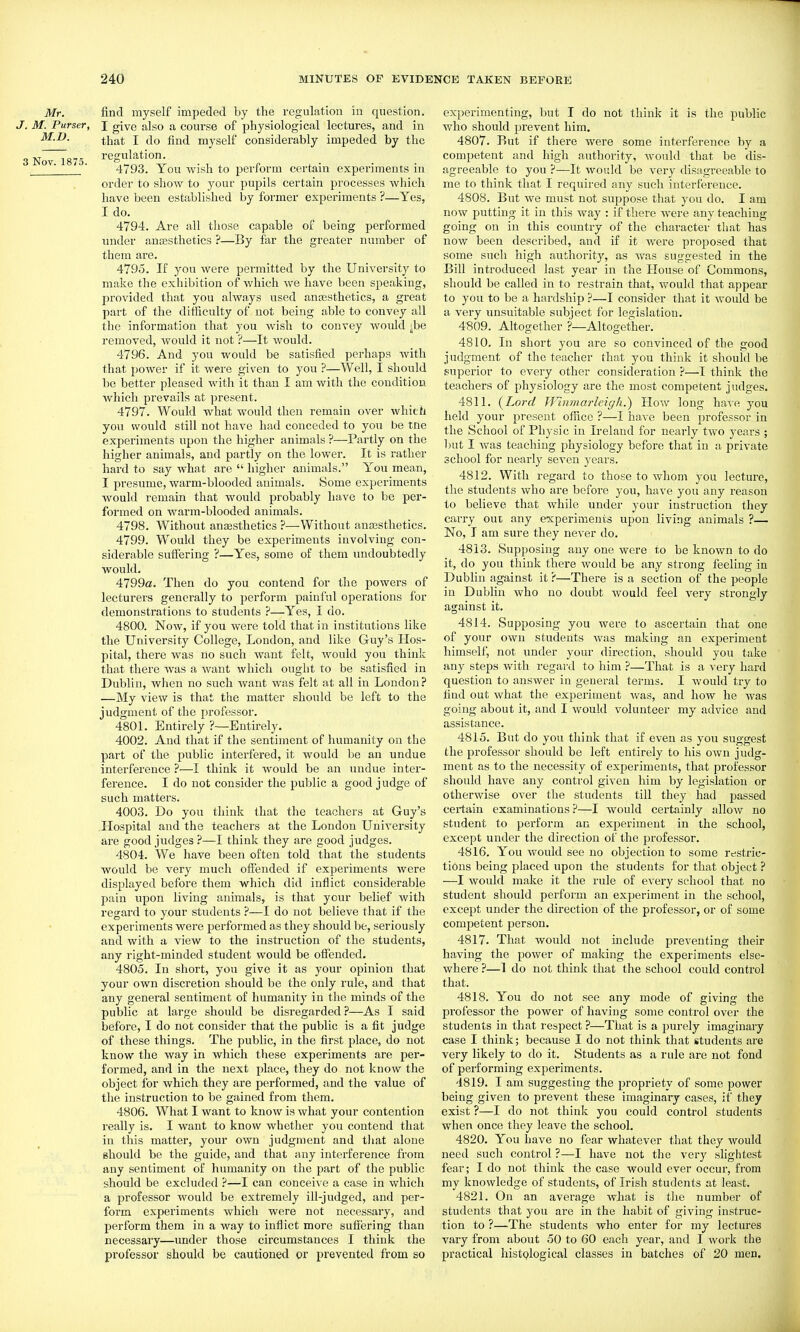 Mr. find myself impeded by the regulation in question. J. M. Purser, I give also a course of physiological lectures, and in that I do find myself considerably impeded by the „ XT To.,- regulation. 3 Nov. 187o. A.^ • 1 i {■ i. • • . • 4793. X ou wish to penorm certain experiments in order to show to your pupils certain processes which have been established by former experiments ?—Yes, I do. 4794. Are all those capable of being performed under anassthetics ?—By far the greater number of them are. 4795. If you were permitted by the University to make the exhibition of which we have been speaking, provided that you always used anossthetics, a great part of the difficulty of not being able to convey all the information that you wish to convey would jbe removed, would it not ?—It would. 4796. And you would be satisfied perhaps with that power if it were given to you ?—Well, I should be better pleased with it than I am with the condition which prevails at present. 4797. Would what would then remain over which you would still not have had conceded to you be tne experiments upon the higher animals ?—Partly on the higher animals, and partly on the lower. It is rather hard to say what are  higher animals. You mean, I presume, warm-blooded animals. Some experiments would remain that would probably have to be per- formed on warm-blooded animals. 4798. Without ansesthetics ?—^Without anaasthetics. 4799. W^ould they be experiments involving con- siderable sufiering ?—Yes, some of them undoubtedly would. 4799o. Then do you contend for the powers of lecturers generally to perform painful operations for demonstrations to students ?—Yes, I do. 4800. Now, if you were told that in institutions like the University College, London, and like Guy's Hos- pital, there was no such want felt, Avould you think that there was a want which ought to be satisfied in Dublin, when no such want was felt at all in London? —My view is that the matter should be left to the judgment of the professor. 4801. Entirely ?—Entirely. 4002. And that if the sentiment of humanity on the part of the public intei'fered, it would be an undue interference ?—I think it Avould be an undue inter- ference. I do not consider the public a good judge of such matters. 4003. Do you think that the teachers at Guy's Hospital and the teachers at the London University are good judges ?—I think they are good judges. 4804. We have been often told that the students would be very much offended if experiments were displayed before them which did inflict considerable pain upon living animals, is that your belief with regard to your students ?—I do not believe that if the experiments were performed as they should be, seriously and with a view to the instruction of the students, any right-minded student would be oifended. 4805. In short, you give it as your opinion that your own discretion should be the only rule, and that any general sentiment of humanity in the minds of the public at large should be disregarded ?—As I said before, I do not consider that the public is a fit judge of these things. The public, in the first place, do not know the way in which these experiments are per- formed, and in the next place, they do not know the object for which they are performed, and the value of the instruction to be gained from them. 4806. What I want to know is what your contention really is. I want to know whether you contend that in this matter, your own judgment and that alone should be the guide, and that any interference from any sentiment of humanity on the part of the public should be excluded ?—I can conceive a case in which a professor would be extremely ill-judged, and per- form experiments which were not necessary, and perform them in a way to inflict more sufiering than necessary—under those circumstances I think the professor should be cautioned or prevented from so experimenting, but I do not think it is the public who should prevent him. 4807. Rut if there were some interference by a competent and high authority, would that be dis- agreeable to you ?—It would be very disagreeable to me to think that I required any such interference. 4808. But we must not suppose that you do. I am now putting it in this way : if there were any teaching going on in this country of the character that has now been described, and if it were proposed that some such high authority, as was suggested in the Bill introduced last year in the House of Commons, should be called in to restrain that, would that appear to you to be a hardship ?—I consider that it would be a very unsuitable subject for legislation. 4S09. Altogether ?—Altogether. 4810. In short you are so convinced of the good judgment of the teacher that you think it should be superior to every other consideration ?—I think the teachers of physiology are the most competent judges. 4811. (^Lord JVinmarlcigli.) How long have you held your present office ?—I have been professor in the School of Physic in Ireland for nearly two years ; but I was teaching physiology before that in u private school for nearly seven years. 4812. With regard to those to whom you lecture, the students who are before you, have you any reason to believe that while under your instruction they carry out any experiments upon living animals ?— No, I am sure they never do. 4813. Supposing any one were to be known to do it, do you think there would be any strong feeling in Dublin against it ?—There is a section of the people in Dublin who no doubt would feel very strongly against it. 4814. Supposing you were to ascertain that one of your own students Avas making an experiment himself, not under your direction, should you take any steps with regard to him ?—That is a very hard question to answer in general terms. I would try to find out Avhat the experiment Avas, and how he was going about it, and I Avould A^olunteer my advice and assistance. 4815. But do you think that if even as yon suggest the professor should be left entirely to his OAvn judg- ment as to the necessity of experiments, that professor should have any control given him by legislation or otherwise over the students till they had passed certain examinations ?—I would certainly alloAV no student to perform an experiment in the school, except under the direction of the professor. 4816. You would see no objection to some restric- tions being placed upon the students for that object ? —I would make it the rule of every school that no student should perform an experiment in the school, except under the direction of the professor, or of some competent person. 4817. That would not include preventing their having the power of making the experiments else- Avhere ?—1 do not think that the school could control that. 4818. You do not see any mode of giving the professor the power of having some control over the students in that respect ?—That is a purely imaginary case I think; because I do not think that students are very likely to do it. Students as a rule are not fond of performing experiments. 4819. I am suggesting the propriety of some power being given to prevent these imaginary cases, if they exist ?—I do not think you could control students when once they leave the school. 4820. You have no fear whatever that they would need such control ?—I have not the very slightest fear; I do not think the case would ever occur, from my knowledge of students, of Irish students at least. 4821. On an average Avhat is the number of students that you are in the habit of giving instruc- tion to ?—The students who enter for my lectures vary from about 50 to 60 each year, and I Avork the practical histplogical classes in batches of 20 men.