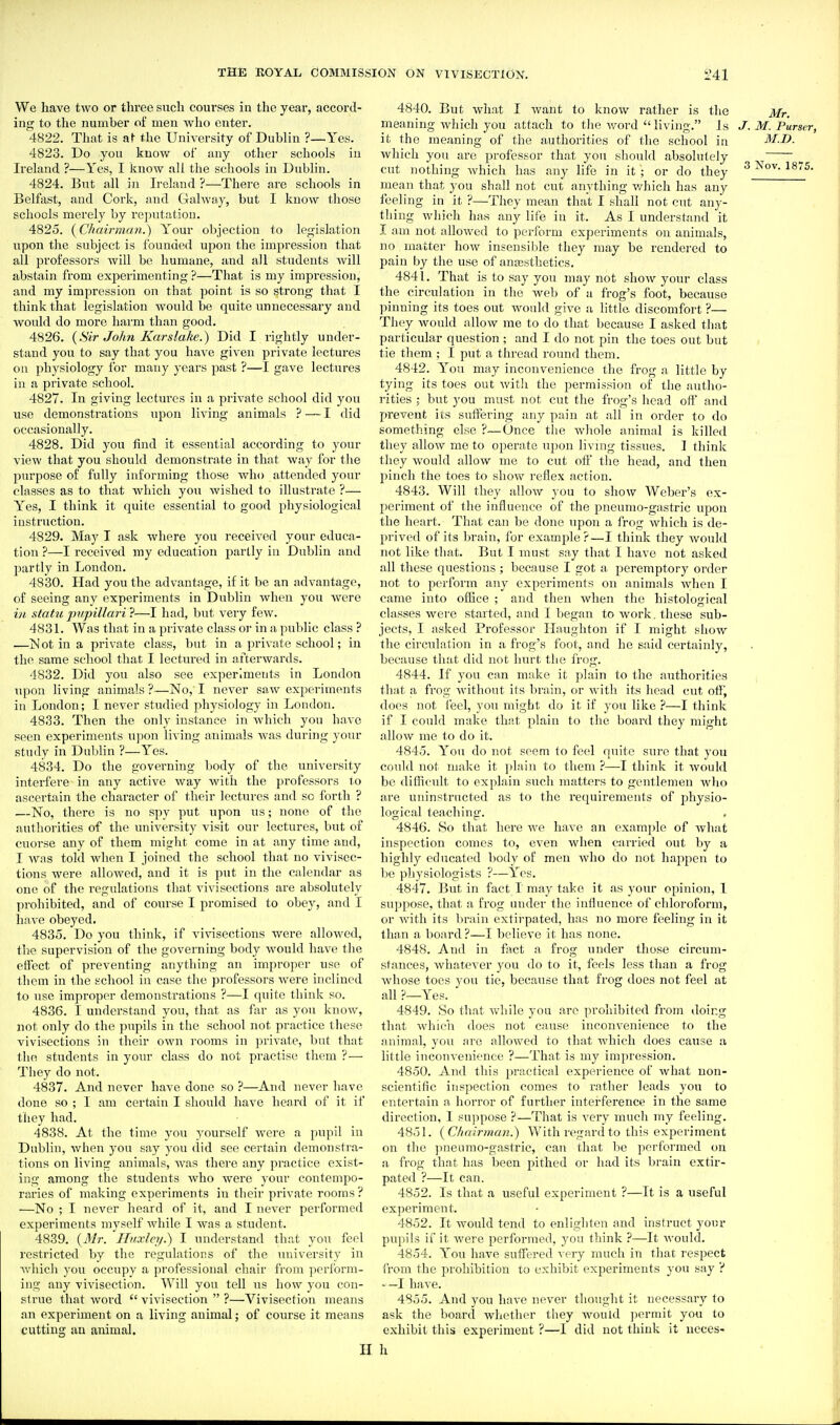 We have two or three such courses in the year, accord- ing to the number of men who enter. 4822. That is the University of Dublin ?—Yes. 4823. Do you know of any other schools in Ireland ?—Yes, I know all the schools in Dublin. 4824. But all in Ireland ?—There are schools in Belfast, and Cork, and Galway, but I know those schools merely by reputation. 4825. {Cfiairmcm.) Your objection to legislation upon the subject is f ounded upon the imjiression that all professors will be humane, and all students will abstain from experimenting ?—That is my impression, and my impression on that point is so strong that I think that legislation would be quite unnecessary and would do more harm than good. 4826. {Sir John Karslake.) Did I rightly under- stand you to say that you have given private lectures on physiology for many years past ?—I gave lectures in a private school. 4827. In giving lectures in a private school did you use demonstrations upon living animals ?—I did occasionally. 4828. Did you find it essential according to your view that you should demonstrate in that way for the purpose of fully informing those who attended your classes as to that which you wished to illustrate ?— Y'^es, I think it quite essential to good physiological instruction. 4829. May I ask where you received your educa- tion ?—I received my education partly in Dublin and partly in London. 4830. Had you the advantage, if it be an advantage, of seeing any experiments in Dublin when you were in statu pypillari ?—I had, but very few. 4831. Was that in a private class or in a public class ? —M ot in a private class, but in a private school; in the same school that I lectured in afterwards. 4832. Did you also see experiments in London upon living animals ?—No, I never saw expei'iments in London; I never studied physiology in London. 4833. Then the only instance in which you have seen experiments upon living animals was during your study in Dublin ?—Yes. 4834. Do the governing body of the university interfere in any active way witii the professors lo ascertain the character of their lectures and so forth ? —No, there is no spy put upon us; none of the authorities of the imiversity visit our lectures, but of cuorse any of them might come in at any time and, I Avas told when I joined the school that no vivisec- tions were allowed, and it is put in the calendar as one of the regulations that vivisections are absolutely ]u-ohibited, and of course I promised to obey, and I have obeyed. 4835. Do you think, if vi\nsections were allowed, the supervision of the governing body would have the effect of preventing anything an improper use of them in the school in case the professors were inclined to use improper demonstrations ?—I quite think so. 4836. I understand you, that as far as you know, not only do the pupils in the school not practice these vivisections in their own rooms in private, but that the students in yonr class do not practise them ?—■ They do not. 4837. And never have done so ?—And never have done so ; I am certain I should have heard of it if they had. 4838. At the time you yourself were a pupil in Dublin, when you say you did see certain demonstra- tions on living animals, was there any practice exist- ing among the students who were your contempo- raries of making experiments in their private rooms? —No ; I never heard of it, and I never performed experiments myself while I was a student. 4839. {Mr. If/ixle?/.) I understand that you feel restricted by the regulations of the university in which you occupy a professional chair from perform- ing any vivisection. Will you tell us how you con- strue that word  vivisection  ?—Vivisection means an experiment on a living animal; of course it means cutting an animal. H 4840. But what I want to know rather is the Mr. meaning which you attach to the word living. Js J. M. Purser, it the meaning of the authorities of the school in M.D. which you are professor that you should absolutely ^ cut nothing which has any life in it ; or do they ^ ^o^- ^875. mean that you shall not cut anything v/hich has any feeling in it ?—They mean that I shall not cut any- tliing which has any life in it. As I understand it I am not aUoAved to perform experiments on animals, no matter how insensible they may be rendered to pain by the use of anaesthetics. 4841. That is to say you may not show your class the circulation in tlie Aveb of a frog's foot, because pinning its toes out would give a little discomfort ?— They would allow me to do that because I asked that particular question ; and I do not pin the toes out but tie them ; I put a thread round them. 4842. You may inconvenience the frog a little by tying its toes out witli the permission of the autiio- rities ; but you must not cut the frog's head off and j)revent its suffering any pain at all in order to do something else ?—Once the wliole animal is killed they allow me to operate upon living tissues. I think they would allow me to cut off the head, and then pinch the toes to show reflex action. 4843. Will they allow you to show Weber's ex- periment of the influence of the pneumo-gastric upon the heart. That can be done upon a frog which is de- prived of its brain, for example?—I think they would not like tliat. But I must say that I have not asked all these questions ; because I got a peremptory order not to perform any experiments on animals when I came into office ; and then when the histological classes were started, and I began to work, these sub- jects, I asked Professor Hniighton if I might show the circulation in a frog's foot, and he said certainly, because that did not hurt the frog. 4844. If you can make it plain to the authorities tliat a frog without its brain, or with its head cut offj does not feel, you might do it if you like ?—I think if I could make that plain to the board they might allow me to do it. 4845. You do not seem to feel quite sure that you could not make it plain to them ?—I think it woukl be difficult to explain such matters to gentlemen wlio are uninstructed as to the requirements of physio- logical teaching. 4846. So that here we have an example of what inspection comes to, even when carried out by a highly educated body of men who do not happen to be physiologists ?—Yes. 4847. But in fact I may take it as your opinion, 1 suppose, that a frog under the influence of chloroform, or Avith its brain extirpated, has no more feeling in it than a board ?—I believe it has none. 4848. And in fact a frog under tliose circum- stances, Avhatever you do to it, feels less than a frog Avhose toes you tie, because that frog does not feel at all ?—Yes. 4849. So that Avhile you are prohibited from doing that wdiieh does not cause inconvenience to the animal, you are allowed to that which does cause a little inconvenience ?—That is my impression. 4850. And this practical experience of what non- scientific inspection comes to rather leads you to entertain a horror of further interference in the same direction, I suppose ?—That is very much my feeling. 4851. {C/inirman.) With regard to this experiment on the pneumo-gastric, can that be performed on a frog that has been pithed or had its brain extir- pated ?—It can. 4852. Is that a useful experiment ?—It is a useful experiment. 4852. It Avould tend to enlighten and instruct your pupils if it Avere performed, you think ?—It Avould. 4854. You have suffered very much in that resjjecfc from the prohibition to exhibit experiments you say ? ' —I have. 4855. And you haA-e never thought it necessary to ask the board whether they would permit you to exhibit this experiment ?—I did not think it neces- h