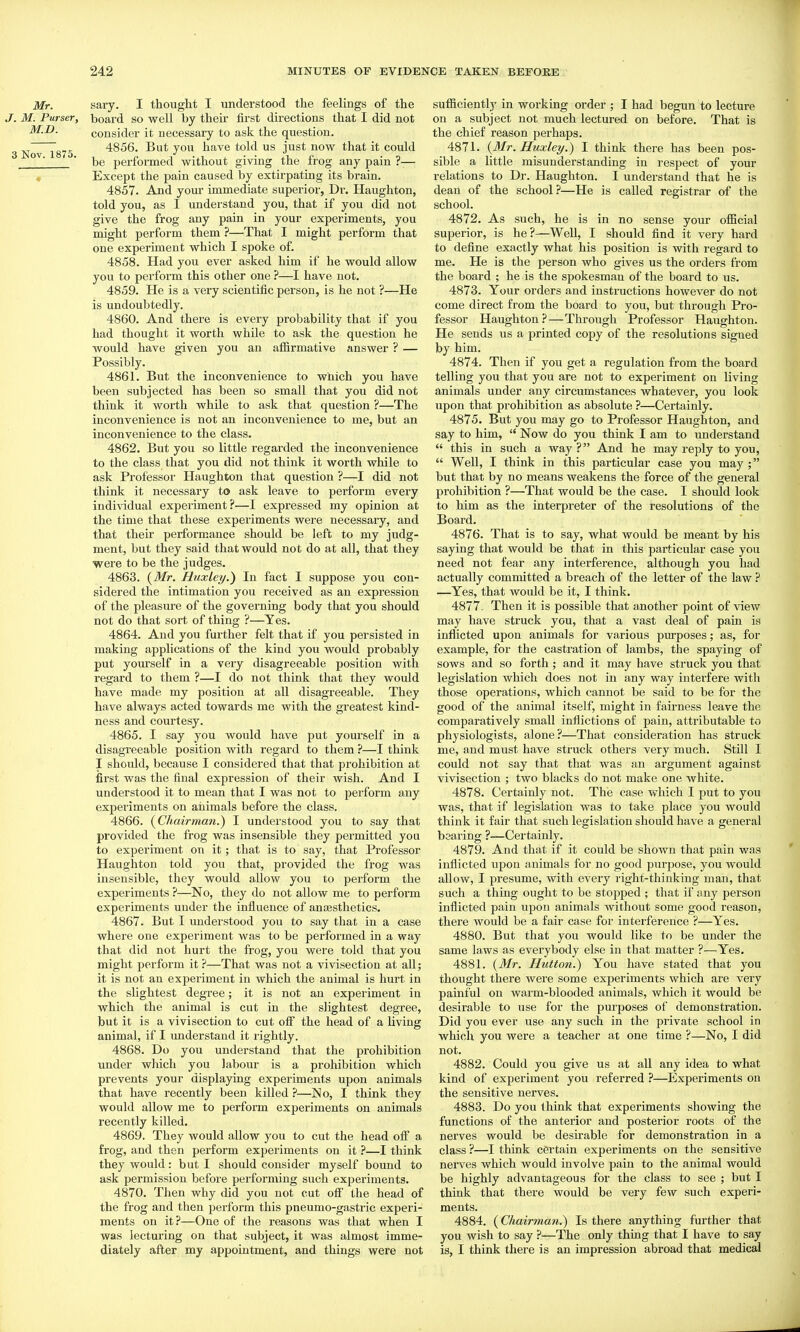 Mr. sary. I thought I understood the feelings of the J. M. Purser, board so well by their first directions that I did not M.D. consider it necessary to ask the question. 3 NoTTsTS 4856. But you have told us just now that it could ■ be performed without giving the frog any pain ?— Except the pain caused by extirpating its brain. 4857. And youi- immediate superior, Dr. Haughton, told you, as I understand you, that if you did not give the frog any pain in your experiments, you might perform them ?—That 1 might perform that one experiment which I spoke of. 4858. Had you ever asked him if he would allow you to perform this other one ?—I have not. 4859. He is a very scientific person, is he not ?—He is undoubtedly. 4860. And there is every probability that if you had thought it worth while to ask the question he would have given you an afiirmative answer ? — Possibly. 4861. But the inconvenience to which you have been subjected has been so small that you did not think it woi-tli while to ask that question ?—The inconvenience is not an inconvenience to me, but an inconvenience to the class. 4862. But you so little regarded the inconvenience to the class that you did not think it worth while to ask Professor Haughton that question ?—I did not think it necessary to ask leave to perform eveiy individual experiment?^—I expressed my opinion at the time that these experiments were necessary, and that their performance should be left to my judg- ment, but they said that would not do at all, that they were to be the judges. 4863. (^Mr. Huxley.) In fact I suppose you con- sidered the intimation you received as an expression of the pleasure of the governing body that you should not do that sort of thing ?—Yes. 4864. And you further felt that if you persisted in making applications of the kind you would probably put yom'self in a very disagreeable position with regard to them ?—I do not think that they would have made my position at all disagreeable. They have always acted towards me with the greatest kind- ness and courtesy. 4865. I say you would have put yourself in a disagreeable position with regard to them ?—I think I should, because I considered that that prohibition at first was the final expression of their wish. And I understood it to mean that I was not to perform any experiments on aiiimals before the class. 4866. (^Chairman.) I understood you to say that provided the frog was insensible they permitted you to experiment on it; that is to say, that Professor Haughton told you that, provided the frog was insensible, they would allow you to perform the experiments ?—No, they do not allow me to perform experiments under the influence of anaesthetics. 4867. But I understood you to say that in a case where one experiment was to be performed in a way that did not hurt the frog, you were told that you might perform it ?—That was not a vivisection at all; it is not an experiment in which the animal is hurt in the slightest degree; it is not an experiment in which the animal is cut in the slightest degree, but it is a vivisection to cut off the head of a living animal, if I understand it rightly. 4868. Do you understand that the prohibition under which you labour is a prohibition which prevents your displaying experiments upon animals that have recently been killed ?—No, I think they would allow me to perform experiments on animals recently killed. 4869. They would allow you to cut the head off a frog, and then perform experiments on it ?—I think they would: but I should consider myself bound to ask permission before performing such experiments. 4870. Then why did you not cut olf the head of the frog and then perform this pneumo-gastric experi- ments on it?—One of the reasons was that when I was lecturing on that subject, it was almost imme- diately after my appointment, and things were not sufficiently in working order ; I had begun to lecture on a subject not much lectured on before. That is the chief reason perhaps. 4871. {3Ir. Huxley.) I think there has been pos- sible a little misunderstanding in respect of your relations to Dr. Haughton. I understand that he is dean of the school?—He is called registrar of the school. 4872. As such, he is in no sense your ofl&cial superior, is he?—Well, I should find it very hard to define exactly what his position is with regard to me. He is the person who gives us the orders from the board ; he is the spokesman of the board to us. 4873. Your orders and instructions however do not come direct from the board to you, but through Pro- fessor Haughton?—Through Professor Haughton. He sends us a printed copy of the resolutions signed by him. 4874. Then if you get a regulation from the board telling you that you are not to experiment on living animals under any circumstances whatever, you look upon that prohibition as absolute ?—Certainly. 4875. But you may go to Professor Haughton, and say to him,  Now do you think I am to understand  this in such a way ? And he may reply to you,  Well, I think in this particular case you may ; but that by no means weakens the force of the genei'al prohibition ?—That would be the case. I should look to him as the interpreter of the resolutions of the Board. 4876. That is to say, what would be meant by his saying that would be that in this particular case you need not fear any interference, although you had actually committed a breach of the letter of the law ? —Yes, that would be it, I think. 4877 . Then it is possible that another point of view may have struck you, that a vast deal of pain is inflicted upon animals for various purposes; as, for example, for the casti'ation of lambs, the spaying of sows and so forth ; and it may have struck you that legislation which does not in any way interfere with those operations, which cannot be said to be for the good of the animal itself, might in fairness leave the comparatively small inflictions of pain, attributable to physiologists, alone?—That consideration has struck me, and must have struck others very much. Still I could not say that that was an argument against vivisection ; two blacks do not make one white. 4878. Certainly not. The case which I put to you was, that if legislation was to take place you would think it fair that such legislation should have a general bearing ?—Certainly. 4879. And that if it could be shown that pain was inflicted upon animals for no good purpose, you would allow, I presume, with every right-thinking man, that such a thing ought to be stopped ; that if any person inflicted pain upon animals without some good reason, there would be a fair case for interference ?—Yes. 4880. But that you would like to be under the same laws as everybody else in that matter ?—Yes, 4881. {Mr. Hutton.) You have stated that you thought there were some experiments which are very painful on warm-blooded animals, which it would be desirable to use for the purposes of demonstration. Did you ever use any such in the private school in which you were a teacher at one time ?—No, I did not. 4882. Could you give us at all any idea to what kind of experiment you referred ?—Experiments on the sensitive nerves. 4883. Do you think that experiments showing the functions of the anterior and posterior roots of the nerves would be desirable for demonstration in a class ?—I think certain experiments on the sensitive nerves which would involve pain to the animal would be highly advantageous for the class to see ; but I think that there would be very few such experi- ments. 4884. (Chairman.) Is there anything further that you wish to say ?—The only thing that I have to say is, I think there is an impression abroad that medical