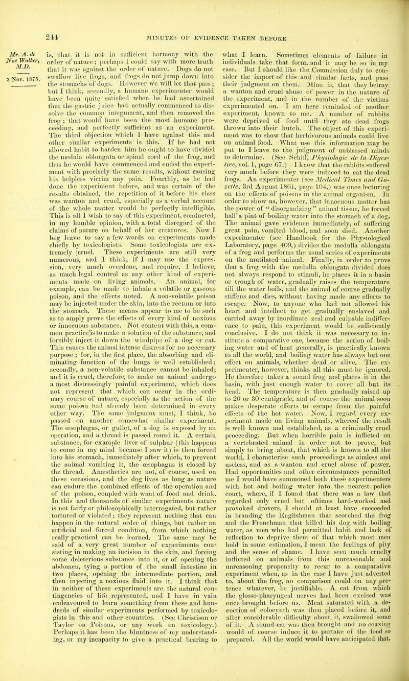 Mr. A. de is, that it is not in sufficient harmony with the iVoe Walker, order of nature ; perhaps I could say with more truth that it -was against the order of nature. Dogs do not 3 Nov 1875. swallow live frogs, and frogs do not jump down into  the stomachs of dogs. However we will let that pass ; but I think, secondly, a humane experimenter would have been quite satisfied when he had ascertained that the gastric juice had actually commenced to dis- solve the commou integument, and then removed the frog ; that would have been the most humane pro- ceeding, and perfectly sufficient as an experiment. The third objection which I have against this and other similar experiments is this. If he had not allowed habit to harden him he ought to have divided the medula olilongata or spinal coi'd of the frog, and thus he would have commenced and ended the experi- ment with precisely the same results, without causing liis helpless victim any pain. Fourthly, as he had done the experiment before, and was certain of the results obtained, the repetition of it before his class was wanton and cruel, especially as a verbal account of the whole matter v/ould be perfectly intelligible. This is all I wish to say of this experiment, conducted, in my humble opinion, with a total disregard of the claims of nature on behalf of her creatures. Now I beg leave to say a few words on experiments made chiefly by toxicologists. Some toxicologists are ex- tremely I cruel. These experiments are still very numerous, and I think, if I may use the expres- sion, very much overdone, and require, I believe, as much legal control as any other kind of experi- ments made on living animals. An animal, for example, can be made to inhale a volatile or gaseous poison, and the eflects noted. A non-volatile poison may be injected under the skin, into the rectum or into the stomach. These means appear to me to be such as to amply prove the effects of every kind of noxious or innocuous substance. Not content with this, a com- mon practice IS to make a solution of the substance, and forcibly inject it down the windpipe of a dog or cat. This causes the animal intense distress for no necessary purpose ; for, in the first place, the absorbing and eli- minating function of the lungs is well established; secondly, a non-volatile substance cannot be inhaled; and it is cruel, therefore, to make an animal undergo a most distressingly painful experiment, which does not represent that which can occur in the ordi- nary course of nature, especially as the action of the same poiswu had aheady been determined in every other way. The same judgment must, I think, be passed on another somewhat similar experiment. The ojsophagus, or gullet, of a dog is exposed by an operation, and a thread is passed round it. A certain substance, for example liver of sulphur (this happens to come in my mind because I saw it) is then forced into his stomach, immediately after which, to prevent the animal vomiting it, the oesophagus is closed by the thread. Ana3sthetics are not, of course, used on these occasions, and the dog lives as long as nature can endure the combined effects of the operation and of the poison, coupled with want of food and drink. In this and thousands of similar experiments nature is not fairly or philosophically interrogated, but rather tortured or violated; they represent nothing that can happen in the natural order of things, but rather an artificial and forced condition, from which nothing I'eally practical can be learned. The same may be said of a very great number of experiments con- sisting in making an incision in the skin, and forcing some deleterious substance into it, or of opening the abdomen, tying a portion of the small intestine in two places, opening the intermediate portion, and then injecting a noxious fluid into it. I think that in neither of these experiments are the natural con- tingencies of life represented, and I have in vain endeavoured to learn sometliing from these and hun- dreds of similar experiments performed by toxicolo- gists in this and other countries. (See Christison or Taylor on Poisons, or any work on toxicology.) Perhaps it has been the bluntness of ray understand- ing, or my incapacity to give a practical bearing to what I learn. Sometimes elements of failure iu individuals take that form, and it may be so in my case. But I should like the Commission duly to con- sider the import of this and similar facts, and pass their judgment on them. Mine is, that they betray a wanton and cruel abuse of power in the nature of the experiment, and in the number of the victims experimented on. I am here reminded of another experiment, known to me. A number of rabbits Avere deprived of food until they ate dead frogs thrown into their hutch. The object of this experi- ment was to show that herbivorous animals could live on animal food. What use this information may be put to I leave to the judgment of unbiassed minds to determine. (See SchifF, Physiologic dc la Diges- tive, vol. 1, page 67.) I know that the rablnts sufiered very much before they were induced to eat the dead frogs. An experimenter (see Medical Times and Ga- zette, 3rd August 1861, page 104,) was once lecturing on the effects of poisons in the animal organism. In order to show us, however, that innocuous matter has the power of  disorganizing  animal tissue, he forced half a pint of boiling water into the stomach of a dog. The animal gave evidence immediately, of suffering great pain, vomited blood, and soon died. Another experimenter (see Handbook for the Physiological Laboratory, page 409,) divides the medulla oblongata of a frog and performs the usual series of experiments on the mutilated animal. Finally, in order to prove that a frog with the medulla oblongata divided does not always respond to stimuli, he places it in a basin or trough of water, gradually raises the temperature till the water boils, and the animal of course gradually stiffens and dies, without having made any efforts to escape. Now, to anyone who had not allowed his heart and intellect to get gradually enslaved and carried away by inordinate zeal and culpable indiffer- ence to pain, this experiment would be sufficiently conclusive. I do not think it was necessary to in- stitute a comparative one, because the action of boil- ing water and of heat generally, is practicall}' known to all the woi'ld, and boiling Avater has always but one effect on animals, whether dead or alive. The ex- perimenter, however, thinks all this must be ignored. He therefore takes a sound frog and places it in the basin, with just enovigh water to cover all but its head. The temperature is then gradually raised up to 20 or 30 centigrade, and of course the animal soon makes desperate efforts to' escape from the jiainful effects of the hot water. Now, I regard every ex- periment made on living animals, whereof the result is well known and established, as a criminally cruel proceeding. But when horrible pain is inflicted on a vertebrated animal in order not to prove, but simply to bring about, that which is known to all the world, I characterise such proceedings as aimless and useless, and as a wanton and cruel abuse of power. Had opportunities and other circumstances permitted me I would have summoned both these experimenters with hot and boiling water into the nearest police court, where, if I found that there was a law that regarded only cruel but oftimes hard-worked awd provoked drovers, 1 should at least have succeeded in branding the Englishman that scorched the frog and the Frenchman that killed his dog with boiling water, as men who had permitted habit and lack of reflection to deprive them of that which most men hold in some estimation, I mean the feelings of pity and the sense of shame. I have seen much cruelty infiicted on animals from this unreasonable and unreasoning propensity to recur to a comparative experiment when, as in the case I have just adverted to, about the frog, no comparison could on any pre- tence whatever, be justifiable. A cat from which the glosso-pharyngeal nerves had been excised was once brought before ns. Meat saturated with a de- coction of colocynth was then placed before it, and after considerable difliculty about it, swallowed some of it. A sound cat was then brought and )io coaxing would of course induce it to partake of the food so prepared. All the world would have anticipated that.