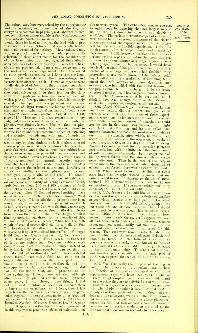 The animal was, liowever, seized by the experimenter and his assistant, and then one of the frightful struggles so common in physiological laboratories com- menced. The nauseous and bitter food was forced deep back into its mouth just to show how the poor animal would shake its head and reject the food with a pro- fuse flow of saliva. This animal was cruelly treated and made wretched for nothing. I have taken, I may say, in perfect honesty, no particular pains iu the selection of these experiments for the consideration of the Commission, but have selected them chiefly as typical cases of the various ways in which I believe abuses are perpetrated. I must now recur again to the useless and cruel experiment which I adverted to on a previous occasion, as I hope that the Com- mission will embody it in their proceedings, and bestow their attention to it. Doves or pigeons Avere totally deprived of food until they dropped from their perch on to the floor. As soon as it was evident that they could neither stand on their feet nor fly, their anterior or posterior extremities were snipped oft with a pair of forceps, after which death immediately ensued. The object of this experiment was to show the effects of slight traumatic lesions on an orgauisin attenuated and exhausted from want of food. (See Medical Times and Gazette August 18th, 1860, page 151.) Here again I must remark, that in my judgment, this experiment performed on a number of pigeons, was aimless, because I believe that not phy- sicians and surgeons only, but every old dame in Europe knows about the combined effects of suffering and starvation, wounds and want, and of hardships and hunger. If this experiment was unnecessary, it was in my opinion aimless, and, if aimless, a cruel abuse of power over nature's creatures who have their particular rights and claims as much as mankind have theirs, even when one powerful race conquers and enslaves another; even slaves have a certain amount of rights, not legal but natural. Another experi- ment that has lately been made by a German strikes me as against, the order of nature, and therefore, as far as my intelligence about physiological experi- ments goes, is quite aimless and cruel. He forced into the stomach of a certain number of rabbits at various periods, a quantity of Liebig's extract of meat, equivalent to about 700 to 1,200 grammes of fresh meat. This was done to test the nutrient qualities of the extract. They all died and proved notliing. (^S'^e scientific section of the  Gazetta d'ltulia, 23rd August 1875). I have said that a proper supervision over animals, cither destined for experiment, or of such as had been experimented on, was absolutely necessary, and that a half yearly return should afford ample in- formation on this head. I shall never forget the first time my attention was drawn to the necessity of this.  This rabbit, said the lecturer,  has had the fifth  pair of cranial nerves divided. It will die in four  or five daySj but it will not die from the operation,  severe as it is ; it will die of hunger, and of hunger it did die. {See Claude Bernard, Systenie Nerveux, Vol. 2, 1858, page 101.) But this was not the worst of it in my estimation. Dogs and rabbits were every  season  allowed to die of hunger instead of being killed. Of course everybody can see that the animal could not swallow its food. I have watched them myself masticating food, and to a certain extent able to put it in the back part of the mouth, but it could not be swallowed, and the consequence is that they die of hunger. I did not see the use of that, and I protested at the time against it. I may here say that although after I was fully qualified and had been in practice some years, I went through these things, I had not the least intention of seeing or hearing them to detect abuses or malpractice. I have, since I last came before the Commission, come across a few parti- culars regarding the experiment made on a ft'og, and represented in this sketch {lumdiiig it in.) (See Claude Bernard, Sijsteme JVcrrcu.v, October 1st, 1856, page 188.) It appears that the object of treating the animal in this way was to prove the effects of exhaustion on H the nervous system. The exhaustion was, as you see, Mr. A. de ' brought about by exposing the two largest nerves, Noi Walker, nailing the feet down to a board, and depriving M.D. it of food. The various increasing stages of exhaustion „ ^ were tested by an occasional discharge of the electric ^ current on one of the exposed nerves. I decline my- self to criticise this horrible experiment. I feel too much contempt for the experimenter and disgust for experiment. I will, however, observe that if the ex- perimenter had kept the animal in that condition ten minutes, I say ten minutes only longer tiian any com- petent judge deemed to be necessary, I would have deprived that man of his position as a lecturer and a teacher of physiology, as one who had forfeited every pretension to assume to himself, I had almost said, nay, I will say it, the sacred office of extorting truth out of the direful agonies of an animal, and as one, moreover, who had trifled with the moral training of the pupils committed to his charge. I do not know whether I need go on, I have a great number more to read, but the Commission must be very tired, and I think I have read enough to prove that abuses do exist which require your serious consideration. 4889. {Lord Winmarleigh.) In those remarks that you have made, I did not hear whether you stated whether any, or, if any, how many of those experi- ments were done under anassthetics, and how many were without ?—The question of anaesthetics could not be met in that way. For instance, you might cut the throat of a dog and lay the gullet bare under chloroform, and push the substance you wish to test into the stomach, after which, he would live, according to the nature of the operation, a week, or two, three, four, five, or six days in great suffering. Ana3sthetics may be used for the operative part, the part that is done with the knife ; but the chief amount of suffering comes afterwards. In the experiment of boiling water forced into the stomach, there was no antesthetic used. Then in the case of the cat, in whose mouth the meat saturated with a decoction of colocynth was forced, there was no chloroform used. 4890. What I want to ascertain is this, that those cases have been brought forward by you without any note attached to each of them as to the use of anass- thetics ?—J^o reference whatever is made to the use or not of etiioroform. If you starve rabbits until they eat meat, you cannot do it with chloroform. 4891. (AIt. Huxley.) I should like to ask you two or three questions, really not with a desire of carping at your views, because there is a great deal of Avhat you said with Avhich I should entirely sympathise; but there are one or two questions which I should like to put to you now about that colocynth experi- ment. Although it is not a nice thing to foi'ce colocynth into a cat's throat, yet I suppose we have all had occasion to taste colocynth at some time or other, and you would hardly call that cruel, Avoukl you ?—I would characterise it as cruel for this reason. Two cats were brought into the laboratory, one of which had the nerves of taste tlivided, and unable to taste. As the taste of colocynth, as you very pro])erly remark, is well known to most of us, I assumed that a cat's dislike to it might be equal to that in the human being. To take a tnit therefore and forcibly put colocynth into the back part of the throat, to prove that which all the Avorld knows, I call cruel. 4892. Was that really the purpose of the experi- ment ? The purpose of the experiment was to show the function of the glosso-pharingeal nerve. The experimenter says,  I have two cats ; in one of  them the glosso-pharingeal nerves are divided, and  in the other they are not, divided ; you will observe  that vdien I give the one colocynth it does not take  it, when I give the other it does ; so that I take it the object of the experiment was not to show that a cat does not like colocynth, which all the world knows, but to show that a cat with the glosso-pharingeal nerves divided had lost, or nearly lost, the sense of taste ?—^The impression made upon my mind at the time was that there was no necessity to force colocynth 3