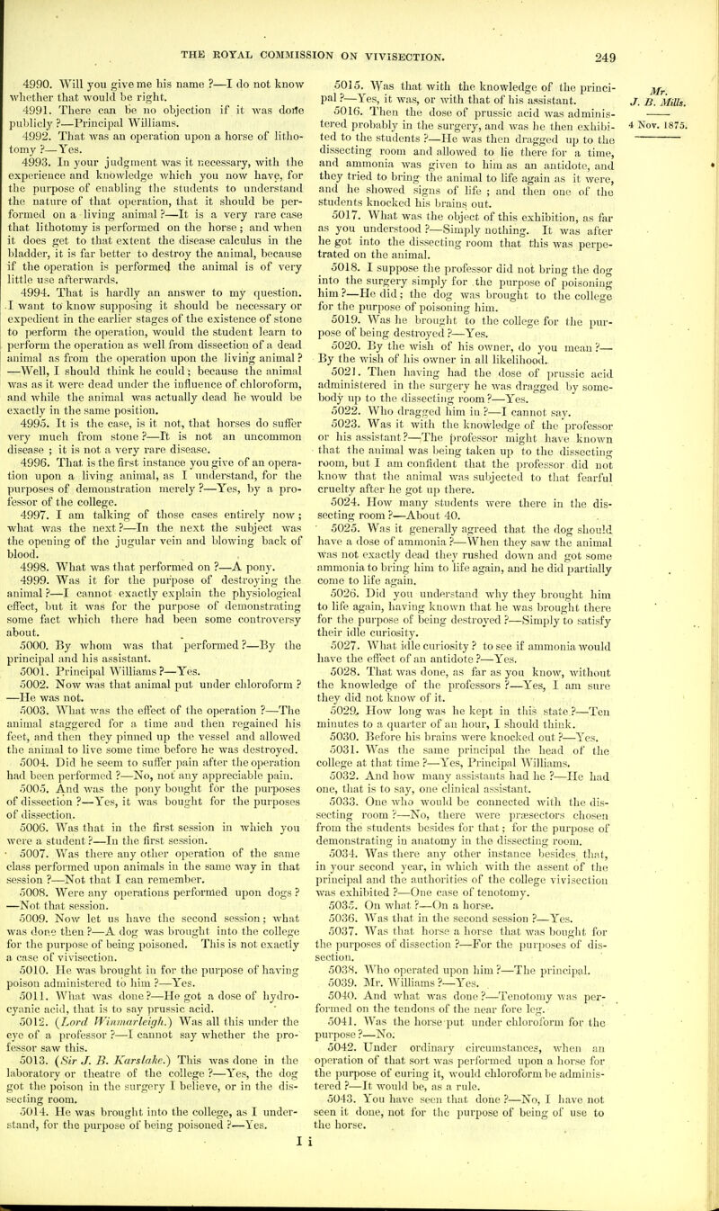 4990. Will you give me bis name ?—I do not know whether that would be right. 4991. There can be no objection if it was doile publicly ?—Principal Williams. 4992. That was an operation upon a horse of litho- tomy ?—Yes. 4993. In your judgment was it necessary, with the experience and knowledge which you now have, for the purpose of enabling the students to understand the nature of that operation, that it should be per- formed on a living animal ?—It is a very rare case that lithotomy is performed on the horse; and Avhen it does get to that extent the disease calculus in the bladder, it is far better to destroy the animal, because if the operation is performed the animal is of very little use afterwards. 4994. That is hardly an answer to my question. I want to know supposing it should be necessary or expedient in the earlier stages of the existence of stone to i^erform the operation, would the student learn to perform the operation as well from dissection of a dead animal as from the operation upon the living animal ? —Well, I should think he could; because the animal was as it were dead under the influence of chloroform, and while the animal was actually dead he would be exactly in the same position. 4995. It is the case, is it not, that horses do suffer very much from stone ?—It is not an uncommon disease ; it is not a very rare disease. 4996. That is the first instance you give of an opera- tion upon a living animal, as I understand, for the purposes of demonstration merely ?—Yes, by a pro- fessor of the college. 4997. I am talking of those cases entirely now; what was the next ?—In the next the subject was the opening of the jugular vein and blowing back of blood. 4998. What was that performed on ?—A pony. 4999. Was it for the pui'pose of destroying the animal ?—I cannot exactly explain the physiological effect, but it was for the purpose of demonstrating some fact which there had been some controversy about. 5000. By whom was that performed ?—By the principal and his assistant. 5001. Principal Williams ?—Yes. 5002. Now WHS that animal put under chloroform ? —He was not. 5003. What was the effect of the operation ?—The animal staggered for a time and then regained his feet, and then they pinned up the vessel and allowed the animal to live some time before he was destroyed. 5004. Did he seem to suffer jjain after the operation had been performed ?—No, not any appreciable pain. 5005. And was the pony bought for the purposes of dissection ?—Yes, it was bought for the purposes of dissection. 5006. Was that in the first session in which you were a student ?—In tlie first session. • 5007. Was there any other operation of the same class performed upon animals in the same way in that session ?—Not that I can remember. 5008. Were any operations performed upon dogs ? —Not that session. 5009. Now let us have the second session; Avhat was done then ?—A dog was brought into the college for the purpose of being poisoned. This is not exactly a case of vivisection. 5010. He was brought in for the purpose of having poison administered to him ?—Yes. 5011. What was done?—He got a dose of hydro- cyanic acid, that is to say prussic acid. 5012. [Lord Winmarleigh.) Was all this under the eye of a professor ?—I cannot say whether the pro- fessor saw this. 5013. {Sir J. B. Karslahr.) This was done in the laboratory or theatre of the college ?—Y''es, the dog got the poison in the surgery I believe, or in the dis- secting room. 5014. He was brouglit into the college, as I under- stand, for the purpose of being poisoned ?—Yes. I 5015. Was that with the knowledge of the princi- jj/^ pal ?—Yes, it was, or with that of his assistant. J. b. Mills. 5016. Then the dose of prussic acid Avas adminis- tei-ed probably in the surgery, and was he then exhibi- 4 Nov. 1875. ted to the students ?—He was then dragged up to the dissecting room and allowed to lie there for a time, and ammonia was given to him as an antidote, and they tried to bring the animal to Hfe again as it were, and he showed signs of life ; and then one of the students knocked his brains out. 5017. What was the object of this exhibition, as far as you understood ?—Simply nothing. It was after he got into the dissecting room that this was perpe- trated on the animal. 5018. I suppose the professor did not bring the dog into the surgery simply for the purpose of poisoning him ?—He did; the dog was brought to the college for the purpose of poisoning him. 5019. Was lie brought to the college for the pur- pose of being destroyed ?—Yes. 5020. By the wish of his owner, do you mean ?—■ By the wish of his owner in all likeliliood. 5021. Then having had the dose of prussic acid administered in the surgery he was dragged by some- body up to the dissecting room?—Yes. 5022. Who dragged him in ?—I cannot say. 5023. Was it with the knowledge of the professor or his assistant ?—The professor might have known that the animal was being taken up to the dissecting room, but I am confident that the professor did not know that the animal was subjected to that fearful cruelty after he got up there. 5024. How many students were there in the dis- secting room ?—About 40. ■ 5025. Was it generally agreed that the dog should have a dose of ammonia ?—When they saw the animal was not exactly dead they rushed down and got some ammonia to bring him to life again, and he did partially come to life again. 5026. Did you understand why they brought him to life again, having known that he was brought there for the purpose of being destroyed ?—Simply to satisfy their idle curiosity. 5027. What idle curiosity ? to see if ammonia would have the effect of an antidote ?—Yes. 5028. That was done, as far as you know, without the knowledge of the professors ?—Y'es, I am sure they did not know of it. ■ 5029. How long was he kept in tliis state—Ten minutes to a quarter of an hour, I should think. 5030. Before his brains wei'e knocked out ?—Yes. 5031. Was the same principal the head of the college at that time ?—Y''es, Principal Williams. 5032. And how many assistants had he ?—He had one, that is to say, one clinical assistant. 5033. One who would be connected with the dis- secting room ?—No, there were prajsectors chosen from the students besides for that; for the purpose of demonstrating in anatomy in the dissecting I'oom. 5034. Was there any other instance besides that, in your second year, in Avliich with the assent of the principal and the authorities of the college vivisection was exhibited ?—One case of tenotomy. 5035. On what ?—On a horse. 5036. Was that in the second session ?—Yes. 5037. Was that horse a horse that was bought for the purposes of dissection ?—For the purposes of dis- section. 5038. Who operated upon him ?—The principal. 5039. Mr. WiUiams ?—Yes. 5040. And what was done ?—Tenotomy Avas per- formed on the tendons of the near fore leg. 5041. Was the horse put under chloroform for the purpose ?—No. 5042. Under ordinary circumstances, Avhen an operation of that sort Avas performed upon a liorse for the purpose of curing it, Avould chloroform be adminis- tered ?—It would be, as a rule. 5043. You have seen that done ?—No, I have not seen it done, not for tlie purpose of being of use to the horse.
