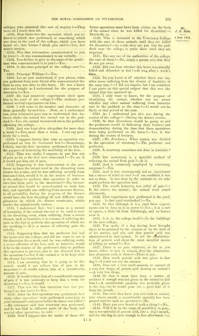 colleges who practised this sort of inquiry ?—They were all I knew that did. 5101. Now there was the operation which you re- ferred to which was jjerformed, or something which was done in the yard of the college, which you have heard of; last winter I think you said ?—Yes, last winter session. 5102. Was that information communicated to you by letter ?—It was communicated to me verbally. 5103. You decline to give us the name of the gentle- man who communicated it to you ?—Yes. 5104. Is the same principal at the college now ?— Yes. 5105. Principal Williams?—Yes. 5106. Let us just understand, if you please, what you gathered from your friend who communicated the facts to you, was done to this horse. He was a horse who was bought as I understand for the purpose of dissection ?—Yes. 5107. He had numerous experiments tried upon him in the yard of the college ?—The students per- formed several experiments on him. 5108. I will come to the number and character of them generally by-and-bye. Now, as I understa.ud you, your informant gave you to understand that be- tween whiles the animal was turned out in the pad- dock ?—Y'^es, the animal was turned out in the paddock adjoining the college. 5109. And was kept alive altogether for more than a week ?—Yes, moi'e than a week. I can say posi- tively for a week. 5110. I suppose during that time no operation was performed on him for laminated feet ?—Neurotomy, I think, was the first operation performed on him for the purpose of destroying the sensibility of the feet. 5111. That was really, 1 suppose, to put him out of pain as far as the feet were concerned ?—To see if it would put him out of pain. 5112. Supposing it was inconvenient to the pro- fessor to have the animal used in the dissecting room theatre for a time, and he was sulfering severely from laminated feet, would it be in the course of business in the college to perform that operation in order to save him from pain in the meantime ?—No, because an animal that would be ueurotomised on both fore feet, and especially one suiFeringfrom an acute disease, in all probabilitjr during the progress of the disease would have the foot sloughing olf and different com- plications in which the disease terminates, which render the animal totally useless. 5113. I understand that; but I mean as a matter of humanity, if the animal was not to be used at once in the dissecting room, when suifering from a severe disease, such as laminitis, is it a means of relieving the pain in the feet to pcrforni this operation of which we are speaking ?—It is a means of relieving pain de- cidedly. 5114. Supposing then that the professor had had the horse into the college, and, did not want to use it for dissection for a week, and he was suffering under a severe affection of the feet, such as laminitis, would it be in the course of the professor's duty to perf&rm this operation to prevent pain in the diseased feet in the meantime ?—ISfot if the animal is to be kept after the disease has terminated. . 5115. I am assuming that he is going to be dis- sected ; would it not relievre him of pain in the meantime ?—It would reheve him of a considerable amount of pain. 5116. It would relieve him of a considerable amount of pain if it was necessary to keep him a week for dissection ?—Yes, it would. 5117. That was the first operation that Avas per- formed on that horse ?—Yes. 5118. After the first operation was performed, how many other operations were performed according to your informant's statement before the horse was killed ? —My informant said that tenotomy w;is performed, and he was bled in different parts of the body, and several other operations, he said. 5119. NowT suppose that the marks of those dif- I i ferent operations must have been visible on the body of the animal when he was killed for dissection?— J.B.Mills. Decidedly so. 5120. Who is intrusted in the Veterinary College 4 Not. 1875. with the care of these animals until they are killed for dissection ?—As a rule they are put into the pad- dock near the college, to graze there until they are required. 5121. Has any one of the authorities of the .college the care of them ?—No, simply a groom sees that they do not get away. 5122. Did you hear whether this horse was actually killed and dissected'at last?—It was, after a week's time. 5123. Do you know at all whether there was any other horse suffering from the disease of laminitis at the same time ?—I did not inquire, but I am confident I can prove on this special subject that this was the animal that was operated on. 5124. I only want to know, for the purpose of identifying the animal, whether you are aware whether any other animal suffering from laminitis was in the paddock at the time ?—It would not be likely at that period of the year. 5125. As I understand you this was during the session of the college ?—During the winter session. 5126. So that dissections would be going on and the professors would be delivering their lectures and demonstrating during the time that these operations were being performed on the horse ?—Yes, it was during the session of lectures. 5127. {Mr. Erichsen.) What tendon was divided in the operation of tenotomy ?—The perforans and perforatis. 5128. Is tenotomy sometimes not done in laminitis ? —No.- 5129. But neurotomy is a merciful method of relieving the animal from pain ?—It is. 5130. And is commonly employed by veterinary surgeons ?—Yes. 5131. And it was consequently not an experiment but a means of relief or cure ?—I am confident it was not so then. It was done by the students to see who could perform the operation best. 5132. The result, however, was relief of pain?— It did relieve the animal; the animal went sound afterwards. 5133. That experiment was performed in the yard, you say. Is that yard overlooked ?—No. 5134. So that although it is a yard these experi- ments can be done in it in secret ?—Y-es ; it is a sort of square, a little bit from Edinburgh, and no houses near it. 5135. Is it in the college itself ?—In the buildings of the new college. 5136. You spoke of a dog having been brought there to be poisoned by the consent or by the wish of of his master, and you said that prussic acid was administered to that animal. Is not the administra- tion of prussic acid about the most merciful means of killing an animal ?—Yes. 5137. There is no pain whatever, so far as you know, either in man or animal, after the administra- tion of prussic acid, is there ?—There is not. 5138. How much prussic acid was given to that dog ?—I could not say the amount, 5139. Does not a very small amount, an amount of a very few drops, of prussic acid destroy an animal ? —A very few drops. 5140. So that it must have been a matter of accident if enough was not given to the animal to kill him ?—A considerable quantity was probably given to the dog, but he would pour out a good deal of it from his mouth. 5141. But even then have you ever seen an animal, into whose mouth a considerable quantity has been pourefl survive such an operation ?—No. 5142. Have you ever heard of such a thing?—No. 5143. Will it be in the range of possibility to pour, say a tea-spoonful of prussic acid, into a dog's mouth, and for the dog to eject enough to live afterwards ?— 2