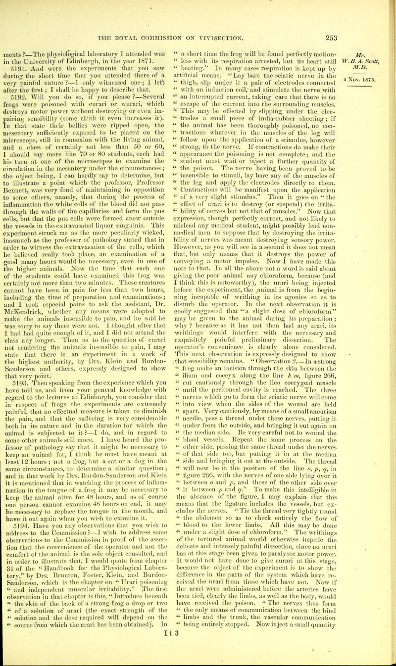 ments ?—The physiological laboratory I attended was in the University of Edinburgh, in the year 1871. 5191. And were the experiments that you saw during the short time that you attended there of a very painful nature ?—I only witnessed one; I left after the first; I shall be happy to describe that. 5192. Will you do so, if you please ?—Several frogs were poisoned with curari or wurari, which destroys motor power without destroying or even im- pairing sensibility (some think it even increases it). In that state their beUies were ripped open, the mesentery sufficiently exposed to be placed on the microscope, still in connexion with the living animal, and a class of certainly not less than 50 or 60, I should say more like 70 or 80 students, each had his turn at one of the microscopes to examine the circulation in the mesentery under the circumstances ; the object being, I can hardly say to determine, but to illustrate a point which the professor, Professor Bennett, was very fond of maintaining in opposition to some others, namely, that during the process of inflammation the white cells of the blood did not puss through the walls of the capillaries and form the pus cells, but that the pus cells were formed anew outside the vessels in the-extravasated liquor sanguinis. This experiment struck me as the more peculiarly Avicked, inasmuch as the professor of pathology stated that in order to witness tlie extravasation of the cells, which he believed really took place, an examination of a good many hours would be necessary, even in one of the higher animals. Now the time that each one of the students could have examined this frog was certainly not more than two minutes. These creatures cannot have been in pain for less than two hours, including the time of preparation and examinations; and I took especial pains to ask the assistant, Dr. McKendrick, whether any means were adopted to make the animals insensible to pain, and he said he was sorry to say there were not. I thought after that I had had quite enough of it, and I did not attend tlie class any longer. Then as to the question of curari not rendering the animals insensible to pain, I may state that there is an experiment in a work of the highest authority, by Drs. Klein and Burdon- Sanderson and others, expressly designed to show that very point. 5193. Then speaking from the experience which you have told us, and from your general knowledge Avith regard to the lectures at Edinburgh, you consider that in respect of frogs the experiments are extremely painful, that no effectual measure is taken to diminish the pain, and that the suffering is very consideiable both in its nature and in the duration for which the animal is subjected to it ?—I do, and in regard to some other animals still more. I have heard the pro- fessor of pathology say that it might be necessary to keep an animal for, I think he must have meant at least 12 hours ; not a frog, but a eat or a dog in the same circumstances, to determine a similar question; and in that work by Drs. Burdon-S:inderson and Klein it is mentioned that in watching the process of iuilam- mation in the tongue of a frog it may be necessary to keep tlie animal alive for 48 hours, and as of course one person cannot examine 48 hours on end, it may be necessary to replace the tongue in the mouth, and have it out again when you wish to examine it. 5194. Have you any observations that you wish to address to the Commission ?—I wish to address some observations to the Commission in proof of the asser- tion that the convenience of the operator and not the comfort of tlie animal is the sole object consulted, and in order to illustrate that, I Avould quote from chapter 31 of the  Handl)ook for the Physiological Laliora- torj', by Drs. Brunton, Foster, Klein, and Burdon- Sanderson, which is the chapter on  Urari poisoning *' and independent muscidar irritability. The first observation in that chapter is this, Introduce beneath  the skin of the back of a strong' frog a drop or two  of a solution of urari (the exact strength of the  solution and the dose required will depend on the  source from which the urari has been obtained). In li  a short time the frog will be found perfectly motion- Mr,  less with its respiration arrested, but its heart still W.B.A.Scott,  beating.'' In many cases respiration is kept up by M.D. artificial means.  Lay bare the sciatic nerve in the ^  thigh, slip under it a pair of electrodes connected ^ ^^75.  with an induction coil,' and stimidate the nerve with  an interrupted current, taking care that there is no  escape of the current into the surrounding muscles.  This may be efibcted by slipping under the elec-  trodes a small piece of india-rubber sheeting ; if  the animal has been thoroughly poisoned, no con-  tractions whatever in the muscles of the leg will  follow upon the application of a stimulus, however  strong, to the nerve. If contractions do make their  appearance the poisoning is not complete; and the  student must wait or inject a fmther quantity of  the poison. The nerve having been proved to be  insensible to stimuli, lay bare any of the muscles of  the leg and apply the electrodes directly to them.  Contractions will be manifest upon the application  of a very slight stimulus. Then it goes on  the  effect of urari is to destroy (or suspend) the inita-  bility of nerves but not that of muscles. Now that expression, though perfectly correct, and not likely to mislead any medical student, might possibly lead non- medical men to suppose that by destroying the irrita- bility of nerves was meant destroying sensory power. However, as you will see in a second it does not mean that, but only means that it destroys the power of conveying , a motor impulse. Now I have made this ■ note to that. In all the above not a word is said about giving the poor animal any chloroform, because (and I think this is noteworthy), the urari being injected before the experiment, the animal is from the begin- ning incapable of Avrithing in its agonies so as to disturb the operator. In the next observation it is coolly suggested that  a shght dose of chloroform may be given to the animal during its preparation ; why ? because as it has not then had any urari, its writhings would interfere with the necessary and exquisitely painfid preliminary dissection. The o])erator's convenience is clearly alone considered. This next observation is expressly designed to show that sensibility remains.  Observation 2.—In a strong  frog make an incision througli the skin between the  ilium and coccyx along tlie line k m, figure 266,  cut cautiously through the ileo coccygeal mnscle  until the peritoneal cavity is reached. The three  nerves which go to form the sciatic nerve will come  into view when the sides of the wound are held  apart. Very cautiously, by means of a small aneurism  needle, pass a thread under these nerves, putting it  under from the outside, and bringing it out again on  the median side. Be very careful not to wound the  blood vessels. Repeat the same process on the  other side, passing the same thread uudei the nerves  of that side too, but putting it in at the median  side and bringing it out at the outside. The thread , ■  will now be in the position of the line o, p, q, in  figure 266, with the nerves of one side lying over it  between o and jj, and those of the other side over  it between p and q. To make this intelligible in the absence of -the figure, I may explain that this means that the ligature includes the vessels, but ex- cludes the nerves.  Tie the thread very tightly round  the abdomen so as to check entirely the flow of  blood to the lower limbs. All this may be done <' under a slight dose of chloroform. The wi-ithings of the tortured animal would otherwise impede the delicate and intensely painful dissection, since no urari has at this stage been given to paralysec motor power. It would not have done to give curari at this stage, because the object of the experiment is to show the difference in the parts of the system which have re- ceived the urari from those which have not. Now if the urari wore administered before the arteries have been tied, clearly the limbs, as well as the body, would have received the poison.  The nerves tlius form  the only means of communication between the hind  limbs and the trunk, the vascular communication  being entirely stopped. Now inject a small quantity 3