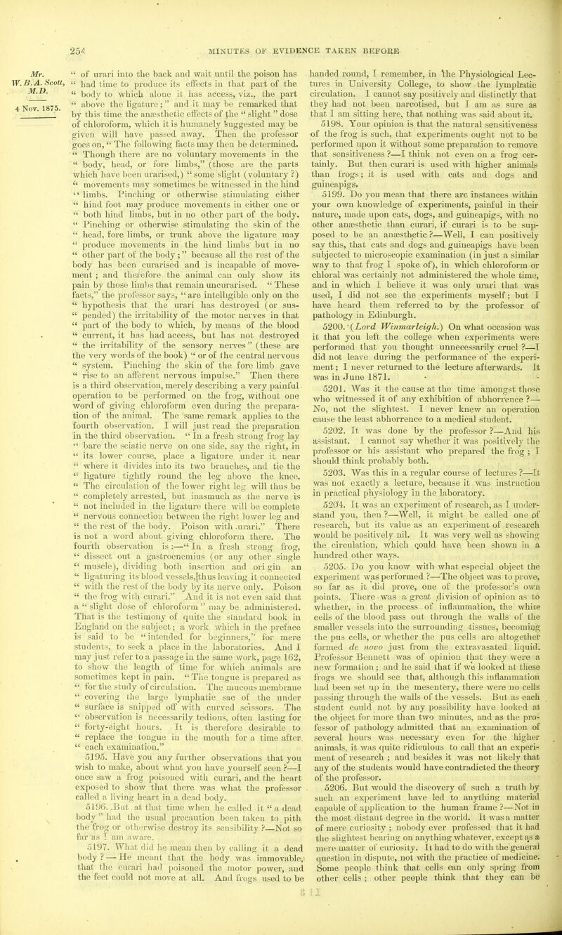 Mr.  of urari into the back and wait until the poison has W. B. A. Scott, a }jacl time to produce its effects in that part of the « body to which alone it has access, viz., the part 4 Nov 1875  i^bove the ligature; and it may be remarked that  ' by this time the anjesthetic eiFects of Jhe  slight dose of chloroform, which it is humanely Suggested may be given will have passed away. Then the professor goes on, The following facts may then be determined.  Though there are no voluntary movements in the  body, head, or fore limbs, (those are the parts which have been urarised,) some slight (voluntary?)  movements may sometimes be witnessed in the hind  limbs. Pinching or otherwise stimulating either  hind foot may produce movements in either one or  both hind limbs, but in no other part of the body.  Pinching or otherwise stimulating the skin of the  head, fore limbs, or trunk above the ligature may  produce movements in the hind limbs but in no  other part of the body ;  because all the rest of the body has been curarised and is incapable of move- ment ; and therefore the animal can only show its pain by those limits that remain uncurarised.  These facts, the professor says,  are intelligible only on the  hypothesis that the urari has destroyed (or sus-  pended) the irritability of the motor nerves in that  part of the body to which, by means of the blood  current, it has had access, but has not destroyed  the irritability of the sensory nerves (these are the very words of the book)  or of the central nervous  system. Pinching the skin of the fore limb gave  rise to an afferent nervous impulse. Then there is a third observation, merely describing a very painful • operation to be performed on the frog, without one word of giving chloroform even during the prepara- tion of the animal. The same remark applies to the fourth observation. I will just read the preparation in the third observation.  In a fresh strong frog lay  bare the sciatic nerve on one side, say the right, in  its lower course, place a ligature under it near  where it divides into its two branches, and tie the '•' ligature tightly round the leg above the knee.  The circulation o£ the lower right leg will thus be  completely arrested, but inasmuch as the nerve is  not included in the ligature there will be complete  nervous connection between the right lower leg and  the rest of the body. Poison with .ui^ari. There is not a word about giving chloroform there. The fourth observation is :— In a fresh strong frog,  dissect out a gastrocnemius (or any other single  muscle), dividing both insertion and ori gin an  ligaturing itsblood vessels,|thus leaving it connected  with the rest of the body by its nerve only. Poison  the frog with curari. And it is not even said that a  slight dose of chloroform  may be administered. That is the testimony of quite the standard book in England on the subject; a work which in the preface is said to be  intended for beginners, for mere students, to seek a place in the laboratories. And I may just refer to a passage in the same work, page 162, to show the length of time for which animals are sometimes kept in pain.  Tine tongue is prepared as  for the study of circulation. The mucous membrane  covering the large lymphatic sac of the under  surface is snipped off with curved scissors. The  observation is necessarily tedious, often lasting for  forty-eight hours. It is therefore desirable to  replace the tongue in the mouth for a time after.  each examination. 5195. Have you any further observations that you wish to make, about what you have yourself seen ?—I once saw a frog poisoned with cui-ari, and the heart exposed to show that there was what the professor called a living heart in a dead body. 5196. .But at that time when he called it  a dead body  had the usual precaution been taken to pith the frog or otherwise destroy its sensibility ?—Not so far as I am aware. 5197. What did he mean then by calling it a dead body? — lie meant that the body was immovable, that the curari had poisoned the motor power, and the feet could not move at all. And frogs used to be handed round, I remember, in 'the Physiological Lec- tures in University College, to show the lymphatic circulation. I cannot say positively and distinctly that they had not been narcotised, but I am as sure as that I am sitting here, that nothing was said about it. 5198. Your opinion is that the natural sensitiveness •of the frog is such, that experiments ought not to be performed upon it without some preparation to remove that sensitiveness ?—I think not even on a frog cer- tainly. But then curari is used with higher animals than frogs; it is used with cats and dogs and guineapigs. 5199. Do you mean that there are instances within your own knowledge of experiments, painful in their nature, made upon cats, dogs, and guineapigs, with no other anaesthetic than curari, if curari is to be sup- posed to be an anaesthetic ?—Well, I can positively say this, that cats and dogs and guineapigs have been subjected to microscopic examination (in just a similar way to that frog I spoke of), in which chloroform or chloral was certainly not administered the whole time, and in which I believe it was only urari that was used, I did not see the experiments myself; but I have heard them referred to by the professor of pathology in Edinburgh. 5200. ■ {Lord Winmarleigh.) On what occasion was it that you left the college when experiments were performed that you thought unnecessarily cruel ?—I did not leave during the performance of the experi- ment ; I never returned to the lecture afterwards. It was in June 1871. 5201. Was it the cause at the time amongst those who witnessed it of any exhibition of abhorrence ?— No, not the slightest. I never knew an operation cause the least abhorrence to a medical student. 5202. It was done by the professor ?—And his assistant. I cannot say whether it was positively the professor or his assistant who prepared the frog ; I should think probably both. 5203. Was this in a regular course of lectuies ?—It was not exactly a lecture, because it was instruction in practical physiology in the laboratory. 5204. It was an experiment of research, as I under- stand you, then ?—Well, it might be called one of research, but its value as an experiment of research would be positively nil. It was very well as showing the circulation, which Qould have been shown in a hundred other ways. 5205. Do you know with what especial object the experiment was performed ?—The object was to prove, so far as it did prove, one of the professor's own points. There • was a great division of opinion as to whether, in the process of inflammation, the white cells of the blood pass out through the walls of the smaller vessels into the surrounding tissues, becoming the pus cells, or whether the pus cells are altogether formed de novo just from the extravasated liquid. Professor Bennett was of opinion that they were a new formation; and he said that if we looked at these frogs we should see that, although this inflammation had been set up in the mesentery, there were no cells passirig through the walls of the vessels. But as each student could not by any possibility have looked at the object for more than two minutes, and as the pro- fessor of pathology admitted that an examination of several hours was necessary even for the higher animals, it was quite ridiculous to call that an experi- ment of research ; and besides it was not likely that any of the students would have contradicted the theory of the professor. 5206. But would the discovery of such a truth by such an experiment have led to anything material capable of application to the human frame ?—Not in the most distant degree in the world. It was a matter of mere curiosity ; nobody ever professed that it had the slightest bearing on anything wliatever, except fis a mere matter of curiosity. It had to do with the general question in dispute, not with the practice of medicine. Some people think that cells can only sprmg from other cells ; other people think that they can be