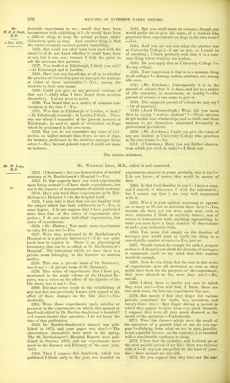Mr. W.B.A. Scott, M.D. 4 Nov. 1875. desirable experiment to see; would that have been inconsistent with exhibiting it ?—It would have been a diiScult thing to keep the animal perhaps under chloroform quite so long. And another thing is that the curari certainly ensures greater immobility, 5236. But coidd not ether have been used with the curari ?—I do not know whether it could have been or not, but it was not; because I took the pains to ask the assistant that question. 5237. You studied at Edinburgh, I think you said ? —At Edinburgh and in Loudon. 5238. Have you any knowledge at all as to whether the practice of vivisection goes on amongst the students at either of those universities ?—Yes ; among the students in their own rooms. 5239. Could you give us any personal evidence of that sort ?—Only what I have heard them mention themselves. I never went to assist. 5240. You heard that as a matter of common con- versation at the time ?—Yes. 5241. Was that in Edinburgh or London, or both ? —In Edinburgh certainly ; in London I think. There was one whom I remember at the present moment at Edinburgh ; he used to speak of vivisection on frogs which he performed in his own room. 5242. But you do not remember any cases of vivi section on higher animals than frogs, on cats or dogs, for instance, performed by the students amongst them- selves ?—No ; beyond general report I could not name an instance. 5243. But you could name an instance, though you would prefer not to give the name, of a student who practised these experiments on frogs in his own room ? —Yes. . 5244. And yon are not sure what the practice was at University College ?—I am as sure as I could be of anything ; I know perfectly well that it is a com- mon thing where students are zealous. 5245. Do you apply that to University College ?—■ To any college. 5246. Your impression is that it is a common thing in all colleges ?—Among zealous students, not among idle ones. 5247. {Mr. Erichsen.) Consequently it is in the pursuit of science that it is done, and not as a matter of idle curiosity, or amusement, or cruelty ?—The pursuit of science is one name to give it. 5248. The supposed pursuit of science we may say ? —Or of notoriety. 5249. {Lord fVinmarleigh.) What did you mean then by saying  zealous students  ?—Those anxious to get medals and scholarships, and so forth, and those anxious to get themselves mentioned favourably in professional periodicals. 5250. {Mr. Erichsen.) Could you give the name of any one student at University College who practises in his own rooms ?—No. 525L {Chairman.') Have you any further observa- tions which you wish to make ?—I think not. The witness withdrew. Mr. W. Legg, M.D. Mr. WiCKHAM Legg, M.D., called in and examined. 5252. {Chairman.) Are you demonstrator of morbid anatomy at St. Bartholomew's Hospital ?—Yes. 5253. In that capacity have you tried experiments upon living animals ?—I have made experiments, but not in the capacity of demonstrator of morbid anatomy. 5254. Have you tried those experiments at St. Bar- tholomew's Hospital ?—In the hospital itself. 5255. I may take it then that you are familiar with the subject which has been referred to us ?—-Yes, in some degree. I do not suppose that I have performed more than four or five series, of experiments alto- gether ; I do not mean individual experiments, but sei'ies of experiments. 5256. {Mr. Hutton.) You m'ade some experiments on cats, did you not ?—Yes. 5257. Were they performed in St. Bartholemew's Hospital or in a private laboratory ?—I do not quite know how to express it. There is no physiological laboratory, that can be so called, at St. Bai'tholomew's Hospital. The laboratory which we have there is a private room belonging to the lecturer on materia medica. 5258. This was a private room of Dr. Brunton's, was it not ?—A private room of Dr. Brunton's. 5259. This series of experiments that I have got, mentioned in the ninth volume of the Hospital Ke- ports, was a series on the effect of the ligature of the bile ducts, was it not ?—Yes. 5260. Did that series result in the establishing of any new fiict not previously known with regard to the effect of these changes on the bile duct ?—Un- doubtedly. 5261. Were those experiments made anterior or posterior to the experiments on which this manual or handbook edited by Dr. Burdon-Sanderson is founded ? —I cannot answer that question; 1 do not know the date of that publication. 5262. Dr. Burdon-Sanderson's manual was pub- lished in 1873, and your paper was also ? —' The observations themselves were made in the spring. The St. Bartholomew's Hospital Eeports were pub- lished in October 1873, and my experiments were made in the January and February of the same year, 1873. 5263. Then I suppose this handbook, which was published I think early in the year, was founded on experiments anterior to yours probably, was it not ?— I do not know; of course that would be matter of date. 5264. Is that book f>imiliar to you ?—I have a copy, and I consult it whenever I wish for information; but I cannot say that I am very well acquainted with it. 5265. Was it in your opinion necessary to operate on so many as 16 cats to ascertain these facts ?—Yes, because the facts got out were quite new, such as were unknown I think to anybody before; and of course to,demonstrate with anything approaching to truth you must have a large number of observations to make your induction from. 5266. You mean that simply on the doctrine of averages you would want to verify the thing in a • considerable number of cases —Yes, just so. 5267. Would sixteen be enough for such a purpose as that ?—I do not know about the doctrine of averages; it commends itself to my mind that that number would be enough. 5268. Now do you think that the cats in this series ■of experiments were all destroyed as soon as they might have been for the purposes of the experiment; they were allowed to die, Avere they not?—No, not all. 5269. T think there is hardly any case in which they were not —You will find, 1 think, there are two such cases, the last two experiments but one. 5270. But mostly I find they linger for various periods, sometimes for eight, ten, seventeen, and twenty-three days ; they linger during a period in which they appear to have been very much diseased. I suppose they were all very much diseased as the result of the operation —Undoubtedly. 5271. Were the diseases which were the result of the operation of a painful kind or not, do you sup- pose ?—Judging from what we see in man, jaundice is not a painful disease; on the contrary, it is attended with a considerable tendency to sleep. 5272. I have had the jaundice, and it struck me as the most painful period of my life; there was sickness with it ?—It depends altogether on the kind of jaun- dice ; these animals are not sick. 5273. Do you suppose that they have not the sen*