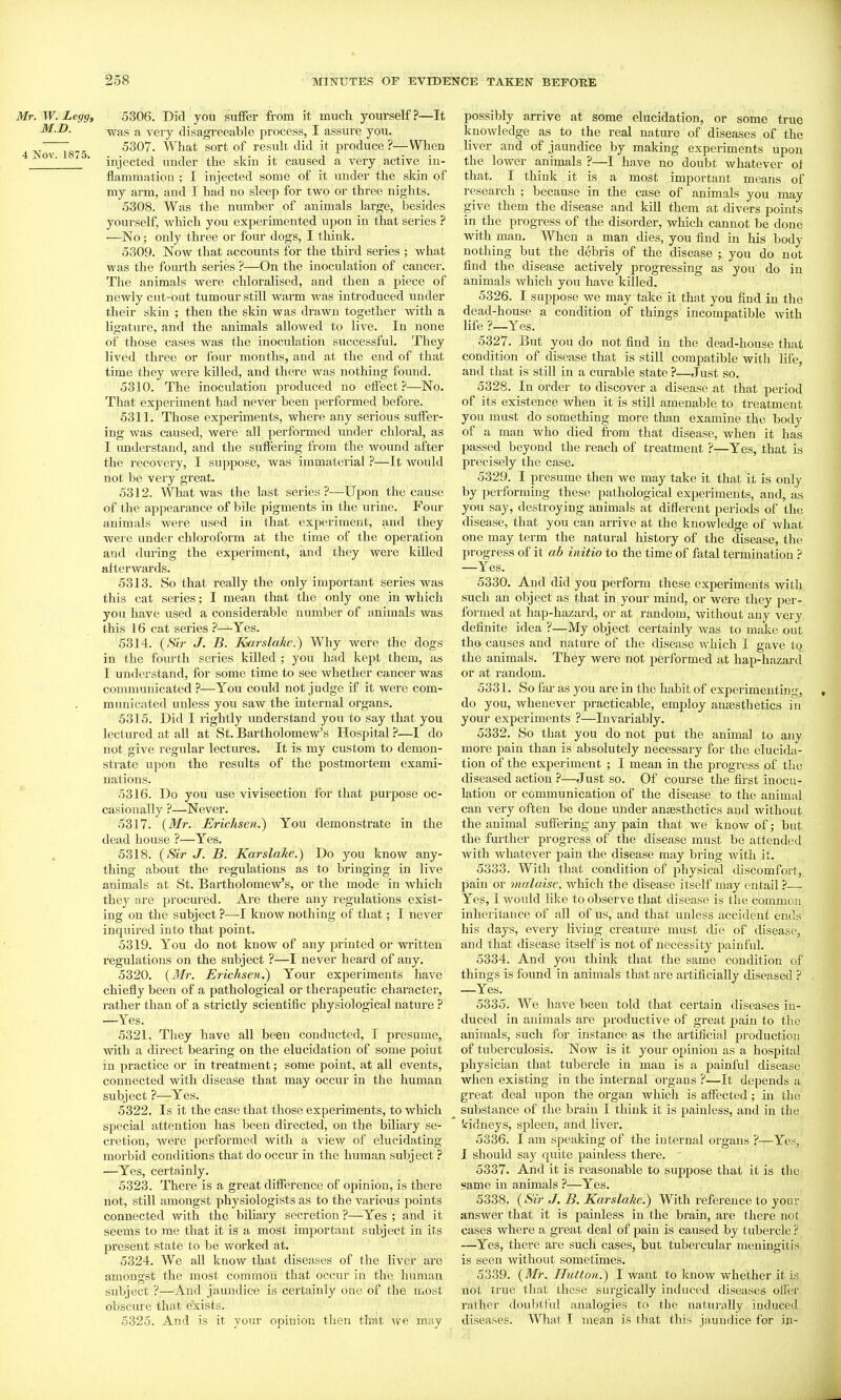 Mr. W. Legg, 5306. Did you suflfer from it much yourself?—It M.D. -^ag ygjy disagreeable process, I assure you. ~ 5307. What sort of resuli. did it produce?—When ■ injected under the skin it caused a very active in- flammation ; I injected some of it under the skin of my arm, and I had no sleep for two or three nights. 5308. Was the number of animals large, besides yourself, which you experimented upon in that series ? —No; only three or four dogs, I think. 5309. Now that accounts for the third series ; what was the fourth series ?—On the inoculation of cancel'. The animals were chloralised, and then a piece of newly cut-out tumour still warm was introduced under their skin ; then the skin was drawn together with a ligature, and the animals allowed to live. In none of those cases was the inoculation successful. They lived three or four months, and at the end of that time they were killed, and there was nothing found. 5310. The inoculation produced no effect?—No. That experiment had never been performed before. 5311. Those experiments, where any serious suffer- ing was caused, were all performed under chloral, as I imderstand, and the suffering from the wound after the recovery, I suppose, was immaterial —It would not be very great. 5312. What was the last series ?—Upon the cause of the appearance of bile pigments in the urine. Four animals were used in that experiment, and they were under chloroform at the time of the operation and during the experiment, and they were killed afterwards. 5313. So that really the only important series was this cat series; I mean that the only one in which you have used a considerable number of animals was this 16 cat series ?—^Yes. 5314. {Sir J. B. Karslake.) Why were the dogs in the fourth series killed ; you had kept them, as I understand, for some time to see whether cancer was communicated?—You could not judge if it were com- municated unless you saw the internal organs. 5315. Did I rightly understand you to say that you lectured at all at St. Bartholomew's Hospital ?—I do not give regular lectures. It is my custom to demon- sti-ate upon the results of the postmortem exami- nations. 5316. Do you use vivisection for that purpose oc- casionally ?—Never. 5317. {Mr. Erichsen.) You demonstrate in the dead house ?—Yes. 5318. {Sir J. B. Karslake.) Do you know any- thing about the regulations as to bringing in live animals at St. Bartholomew's, or the mode in which they are procured. Are there any regulations exist- ing on the subject ?—I know nothing of that; I never inquired into that point. 5319. You do not know of any printed or written regulations on the subject ?—I never heard of any. 5320. {Mr. Erichseji.) Your experiments have chiefly been of a pathological or therapeutic character, rather than of a strictly scientific physiological nature ? —Yes. 5321. They have all been conducted, I presume, with a direct bearing on the elucidation of some point in practice or in treatment; some point, at all events, connected with disease that may occur in the human subject ?—Yes. 5322. Is it the case that those experiments, to which special attention has been directed, on the biliary se- cretion, Avere performed with a view of elucidating morbid conditions that do occur in the human subject ? —Yes, certainly. 5323. There is a great difference of opinion, is there not, still amongst physiologists as to the various points connected with the biliary secretion ?—Yes ; and it seems to me that it is a most important subject in its present state to be worked at. 5324. We all know that diseases of the liver are amongst the most common that occur in the human subject ?—And jaundice is certainly one of the most obscure that exists. 5325. And is it your opinion then thut we may possibly arrive at some elucidation, or some true knowledge as to the real nature of diseases of the liver and of jaundice by making experiments upon the lower animals ?—I have no doubt whatever of that. I think it is a most important means of research ; because in the case of animals you may give them the disease and kill them at cUvers points in the progress of the disorder, which cannot be done with man. When a man dies, you find in his body nothing but the debris of the disease ; you do not find the disease actively progressing as you do in animals which you have killed. 5326. I suppose we may take it that you find in the dead-house a condition of things incompatible with life ?_Yes. 5327. But you do not find in the dead-house that condition of disease that is still compatible with Hfe, and that is still in a curable state ?—Just so. 5328. In order to discover a disease at that period of its existence when it is still amenable to treatment you must do something more than examine the body of a man who died from that disease, when it has passed beyond the reach of treatment ?—Yes, that is precisely the case. 5329. I presume then we may take it that it is only by performing these pathological experiments, and, as you say, destroying animals at different periods of the disease, that you can arrive at the knowledge of what one may term the natural history of the disease, the progress of it ab initio to the time of fatal termination ^ —Yes. 5330. And did you perform these experiments with such an object as that in your mind, or were they per- formed at hap-hazard, or at random, without any very definite idea ?—My object certainly was to make out the causes and nature of the disease which I gave to the animals. They were not performed at hap-hazard or at random. 5331. So far as you are in the habit of experimenting, , do you, whenever practicable, employ anaesthetics in your experiments ?—Invariably. 5332. So that you do not put the animal to any more pain than is absolutely necessary for the elucida- tion of the experiment ; I mean in the progress of the diseased action ?—Just so. Of course the first inocu- lation or communication of the disease to the animal can very often be done under anassthetics and without the animal suffering any pain that we know of; but the further progress of the disease must be attended with whatever pain the disease may bring witli it. 5333. With that condition of physical discomfort, pain or malaise. which the disease itself may entail ?— Yes, I would like to observe that disease is the common inheritance of all of us, and that unless accident ends his days, every living creature must die of disease, and that disease itself is not of necessity painful. 5334. And you think that the same condition of things is found in animals that are artificially diseased ? —Yes. 5335. We have been told that certain diseases in- duced in animals are productive of great pain to the animals, such for instance as the artificial production of tuberculosis. Now is it your opinion as a hospital physician that tubercle in man is a painful disease when existing in the internal organs ?—It depends a great deal upon the organ which is affected; in the substance of the brain I think it is painless, and in the Sidneys, spleen, and liver. 5336. I am speaking of the internal organs ?—Yes, I should say quite painless there. 5337. And it is reasonable to suppose that it is the «ame in animals ?—Yes. 5338. {Sir J, B. Kar slake.) With reference to your answer that it is painless in the brain, are there not cases where a great deal of pain is caused by tubercle ? —^Yes, there are such cases, but tubercular meningitis is seen without sometimes. 5339. {Mr. Hutton.) I want to know whether it is not true that these surgically induced diseases oiler rather doubtful analogies to the naturally induced diseases. What I mean is that this jaundice for in-