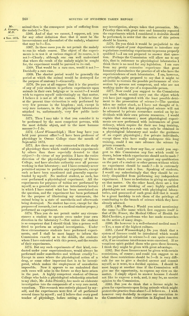 Mr. animal then is the consequent pain of suffering from ^' mi)'' mJilady ?—Yes. ' 5366. And of that we cannot, I suppose, ask you 4 Nov. 1875. ^OJ other definition than that it must be the inconvenience and discomfort of the malady, whatever that may be ?—Yes. 5367. In those cases you do not permit the malady to run its whole course. The object of the experi- ments is to test it at various stages of its course, is it not ?—Clearly; although one can well understand that where the result of the malady might be sought for, the experiment Avould be pursued to its end. 5368. That would be a rare case, would it not ?— Decidedly a rare case. 5369. The shorter period would be generally the period at which the animal would be destroyed for the purpose of anatomy ?—-Generally. 5370. Do you at all suppose that it is the practice of any of your students to perform experiments upon animals in their own lodgings or in secret ?—I would wish to express myself unhesitatingly on that matter. I believe it is not at all the custom. I believe that at the present time vivisection is only performed by very few persons in the kingdom; and, except in very rare instances, in the physiological laboratories attached to, unfortunately, very few jmblic insti- tutions. 5371. Then I may take it that you consider it to be performed by the most competent persons, with the most definite object, and in the most humane manner ?—I do. 5372. (^Lorcl Winmarleigh.) How long have you lield your present office?—I have been professor of physiology in Owens College since the month of September 1873. 5373. Are there any rules connscted with the study of physiology there which could restrain experiments by others than those especially devoted to that subject ?—In virtue of my position I have the entire direction of the physiological laboratory of Owens College, and have absolute authority over all persons working in that labor.atory ; and I have certainly never permitted anyone to perform any experiments, except such as have been sanctioned and generally superin- tended by myself. No medical student, as such, has ' ever performed a physiological experiment. All the experiments for purposes of tuition are performed by myself, as a general rule after an introductory lecture in which I have stated what has been ascertained on the question, and the experiment has been performed for the purpose of illustrating my statements, the animal being in a state of anaesthesia and afterwards being destroyed. No student has ever, except for the purposes of research, (not as a medical student proper,) performed an experiment. 5374. Then you do not permit under any circum- stances a student to operate even under your own direction in the laboratory ?—Not unless the student is so competent that I should think him a person well fitted to perform an original investigation. Under these circumstances students have performed experi- ments, and I shall be most happy to inform the Commission exactly as to the details, the students whom I have entrusted with this power, and the results of their experiments. 5375. But any such experiments of that kind, con- ducted under your superintendence, would always be performed under aneesthetics and without cruelty ?— Except in cases where the physiological action of a drug, or some other important fact is to be investi- gated, which makes the employment of anaesthetics impossible. Now it appears to me undoubted that such cases will aiise in the future as they have arisen in the past. A highly competent student of Owens College who holds a physiological scholarship attached to my chair, Mr. John Priestley, has made an elaborate investigation into the compounds of a very rare metal, vanadium. This research was entirely planned by my- self, and the experiments were first of all performed several times by myself; and I believe that every good teacher of physiology, before setting a student to any investigation, always takes that precaution. Mr. I'riestley then with gi-eat care and humanity repeated the experiments which I considered it desirable should be performed, in order that the action of this poison should be known. 5376. Do you think it would be prejudicial to the scientific object of your department to introduce any regulations restricting experiments to persons properly qualified ?—I am not prepared to answer that ques- tion. Perhaps the Commission will allow me to say this, that in reference to physiological laboratories I think there is no need for any legislation. I am sure from my pretty extensive experience that gi'eat humanity characterizes the practice of all who have the superintendence of such laboratories. I am, however, on principle, quite prepared to say that it might be advisable to restrain the possible performance of vivi- section by persons not competent, and who are not working under the eye of a responsible person. 5377. Now could you suggest to the Commission any mode which would carry out the object which you have just suggested with the least possible detri- ment to the prosecution of science 'i—The question takes me rather aback, as I have not thought of it. As a rule 1 think that physiological science will not be advanced by private researches carried on by in- dividuals with their own private resources. I would explain that statement ; most physiological experi- ments are now performed with instruments of great delicacy, which require for their use long training, the training which as a rule can only be obtained in a physiological laboratory and under the guidance of an expert physiologist; few private individuals, except those who have really undergone this long training, could I am sure advance the science by private research. 5378. Could you draw any lino, or could you sug- gest to this Commission any line which could be drawn, below which experiments should not be made ? In other words, could you suggest any qualification on tlie part of a student or other person without which no experiment should be made ? —It is extremely difficult to draw such a hue. Speaking of students, I would say unhesitatingly that they should be en- tirely disqualified from performing any independent experiment. I have no hesitation in giving an opinion on that matter. On the other hand, there are a few (I am just now thinking of one) highly quaUfied physiologists not connected with phyiological labora- tories, and possessed of such great skill that it would be a great hardship to rob them of the privilege of contributing to the branch of science which they have already adoi-ned. 5379. {Mr. Hutton.) Would you mind mentioning the name ?—The name which first suggests itself is that of Dr. Fraser, the Medical Officer of Health for Mid-Cheshire, a gentleman who has made researches on the action of many drugs. 5380. He however is a weU-educated medical man ? —Yes, a man of the highest culture. 5381. {Lord Winmarleigh.) Do you think that a system of licenses could be inti-oduced which would not be prejudicial to science ?—I can quite conceive of it, if no vexatious interference were exercised. If no vexatious spirit guided those who gave these licenses, I think they might be given with great advantage. 5382. But those licenses must be given with certain restrictions, of course; and could you suggest to us what those restrictions should be ?—It is very diffi- cult for me to give a decided answer and commit mynelf, as it Avere, to a decided opinion. I should be most happy at another time if the Commission will give me the opportunity, to express my view on the matter. I simply object to answer bec^ause I should not like to express a rash, and, it may be, an unwise opinion to the Commission. 5383. But you do think that a license might be given for experiments upon living animals whicli might protect the practice from abuse ?—I believe so. I wish however very decidedly to express my conviction to the Commission that vivisection in England has not