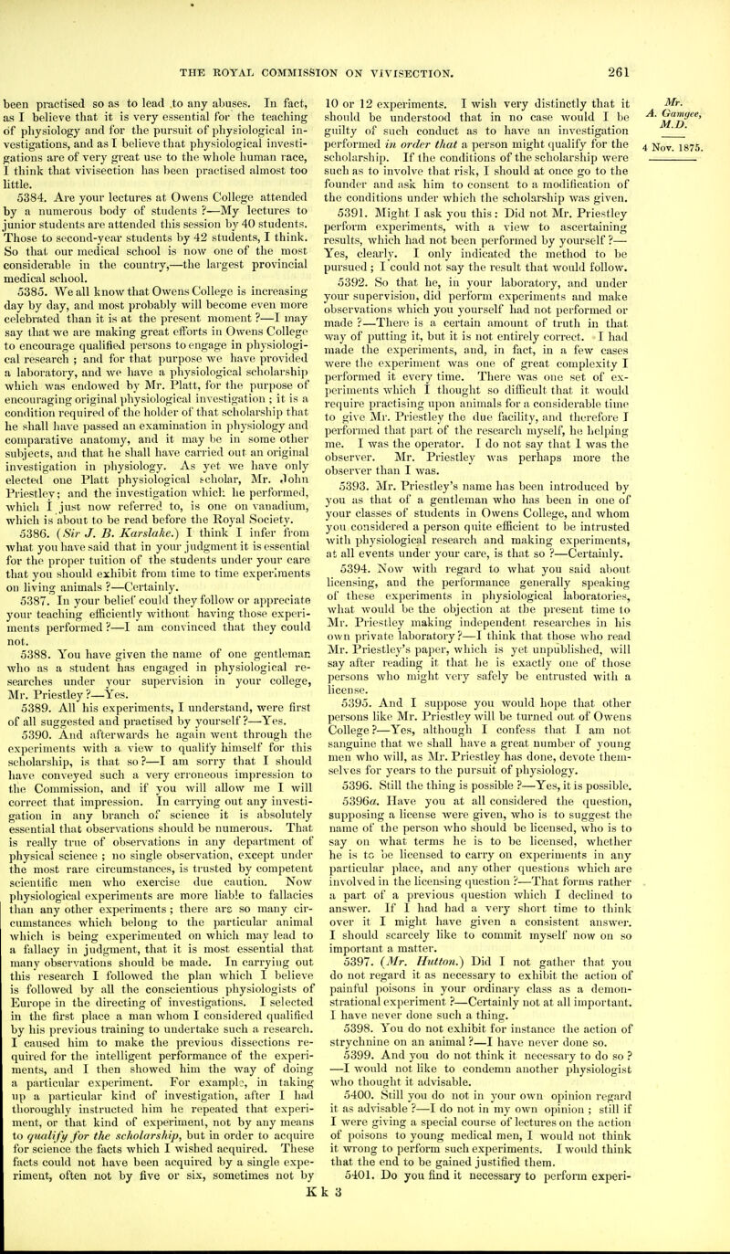 been practised so as to lead .to any abuses. In fact, as I believe that it is very essential for the teaching of physiology and for the pursuit of physiological in- vestigations, and as I believe that physiological investi- gations are of very great use to the whole human race, I think that vivisection has been practised almost too little. 5384. Are your lectures at Owens College attended by a numerous body of students ?—My lectures to junior students are attended this session by 40 students. Those to second-year students by 42 students, I think. So that our medical school is now one of the most considerable in the country,—the largest provincial medical school. 5385. We all know that Owens College is increasing day by day, and most probably will become even more celebrated than it is at the present moment ?—I may say that we are making gi-eat efforts in Owens College to encourage qualified persons to engage in physiologi- cal research ; and for that purpose we have provided a laboratory, and we have a physiological scholarship which Avas endowed by Mr. Piatt, for the purpose of encouraging original physiological investigation ; it is a condition required of the holder of that scholarship that he shall have passed an examination in physiology and comparative anatomj', and it may be in some other subjects, and that he shall have carried out an original investigation in physiology. As yet we have only elected one Piatt physiological scholar, Mr. John Priestley; and the investigation Avhicli he performed, which I just now referred to, is one on vanadium, which is about to be read before the Royal Society. 5386. (Sir J. B. Karslake.) I think I infer from what you have said that in your judgment it is essential for the proper tuition of the students under your care that you should exhibit from time to time experiments on living animals ?—Certainly. 5387. In your belief could they follow or appreciate your teaching efficiently without having those experi- ments performed ?—I am convinced that they could not. 5388. You have given the name of one gentleman who as a student has engaged in physiological re- searches under your supervision in your college, Mr. Priestley ?—Yes. 5389. All his experiments, I understand, were first of all suggested and practised by yourself?—Yes. 5390. And afterwards he again went through the experiments with a view to qualii'y himself for this scholarship, is that so ?—I am sorry that I should have conveyed such a very erroneous impression to the Commission, and if you will allow me I will correct that impression. In carrying out any investi- gation in any branch of science it is absolutely essential that observations should be numerous. That is really true of observations in any department of physical science ; no single observation, except under the most rare circumstances, is trusted by competent scientific men who exercise due caution. Now physiological experiments are more liable to fallacies than any other experiments ; there ars so many cir- cumstances which belong to the particular animal which is being experimented on which may lead to a fallacy in judgment, that it is most essential that many observations should be made. In carrying out this research I followed the plan which I believe is followed by all the conscientious physiologists of Europe in the directing of investigations. I selected in the fust place a man whom I considered qualified by his previous training to undertake such a research. I caused him to make the previous dissections re- quired for the intelligent performance of the experi- ments, and I then showed him the way of doing a particular experiment. For example, in taking up a particular kind of investigation, after I had thoroughly instructed him he repeated that experi- ment, or that kind of experimenl, not by any means to qualify for the scholarship, but in order to acquire for science the facts which I wished acquired. These facts coidd not have been acquired by a single expe- riment, often not by five or six, sometimes not by K 10 or 12 experiments. I wish very distinctly that it Mr. should be understood that in no case would I be ^'J^^^^*' guilty of such conduct as to have an investigation _J ' performed in order that a person might qualify for the 4 jj^y 1875. scholarship. If the conditions of the scholarship were such as to involve that risk, I should at once go to the founder and ask him to consent to a modification of the conditions under which the scholarship was given. 5391. Might I ask you this: Did not Mr. Priestley perform experiments, with a view to ascertaining results, which had not been performed by yourself ?— Yes, clearly. I only indicated the method to be pursued; I could not say the result that would follow. 5392. So that he, in your laboratory, and under your supervision, did perform experiments and make observations which you yourself had not performed or made ?—There is a certain amount of truth in that way of putting it, but it is not entirely correct. I had made the experiments, and, in fact, in a few cases Avere the experiment Avas one of great complexity I performed it every time. There Avas one set of ex- Iieriments Avhich I thought so difficult that it Avould require practising upon animals for a considei'able time to give Mr. Priestley the due facility, and therefore I performed that part of the research myself, he helping me. I was the operator. I do not say that I Avas the observer. Mr. Priestley Avas perhaps more the obserA'er than I Avas. 5393. Mr. Priestley's nsmie has been introduced by you as that of a gentleman who has been in one of your classes of students in Owens College, and Avhom you considered a person quite efficient to be intrusted Avitli physiological research and making experiments, at all events under your care, is that so ?—Certainly. 5394. NoAV with regard to Avhat you said about licensing, and the performance generally speaking of these experiments in physiological laboratories, Avhat Avould be the objection at the present time to Mr. Priestley making independent researches in his own private laboratory?—I think that those Avho read Mr. Priestley's paper, which is yet unpublished, Avill say after reading it that he is exactly one of those persons Avho might very safely be entrusted with a license. 5395. And I suppose you Avould hope that other persons like Mr. Priestley Avill be turned out of Owens College ?—Yes, although I confess that I am not sanguine that avc shall haA'e a great number of young men Avho Avill, as Mr. Priestley has done, devote them- selves for years to the pursuit of physiology. 5396. Still the thing is possible ?—Yes, it is possible. 5396a. Have you at all considered the question, supposing a license Avere given, who is to suggest the name of the person Avho should be licensed, Avho is to say on Avhat terms he is to be licensed, Avhether he is to be licensed to carry on experiments in any particular place, and any other questions Avhich are involved in the licensing (piestion ?—That forms rather . a part of a previous question Avhich I declined to answer. If I had had a very short time to think over it I might have given a consistent ansAver. I should scarcely like to commit myself now on so important a matter. 5397. (Mr. Hutton.) Did I not gather that you do not regard it as necessary to exhibit the action of painful poisons in your ordinary class as a demon- strational experiment ?—Certainly not at all important. I have never done such a thing. 5398. You do not exhibit for instance the action of strychnine on an animal ?—I have never done so. 5399. And you do not think it necessary to do so ? —I would not like to condemn another physiologist Avho thought it advisable. 5400. Still you do not in your own opinion regard it as advisable ?—I do not in my OAvn opinion ; still if I were giving a special course of lectures on the action of poisons to young medical men, I would not think it Avrong to perform such experiments. I would think that the end to be gained justified them. 5401. Do you find it necessary to perform experi- k 3