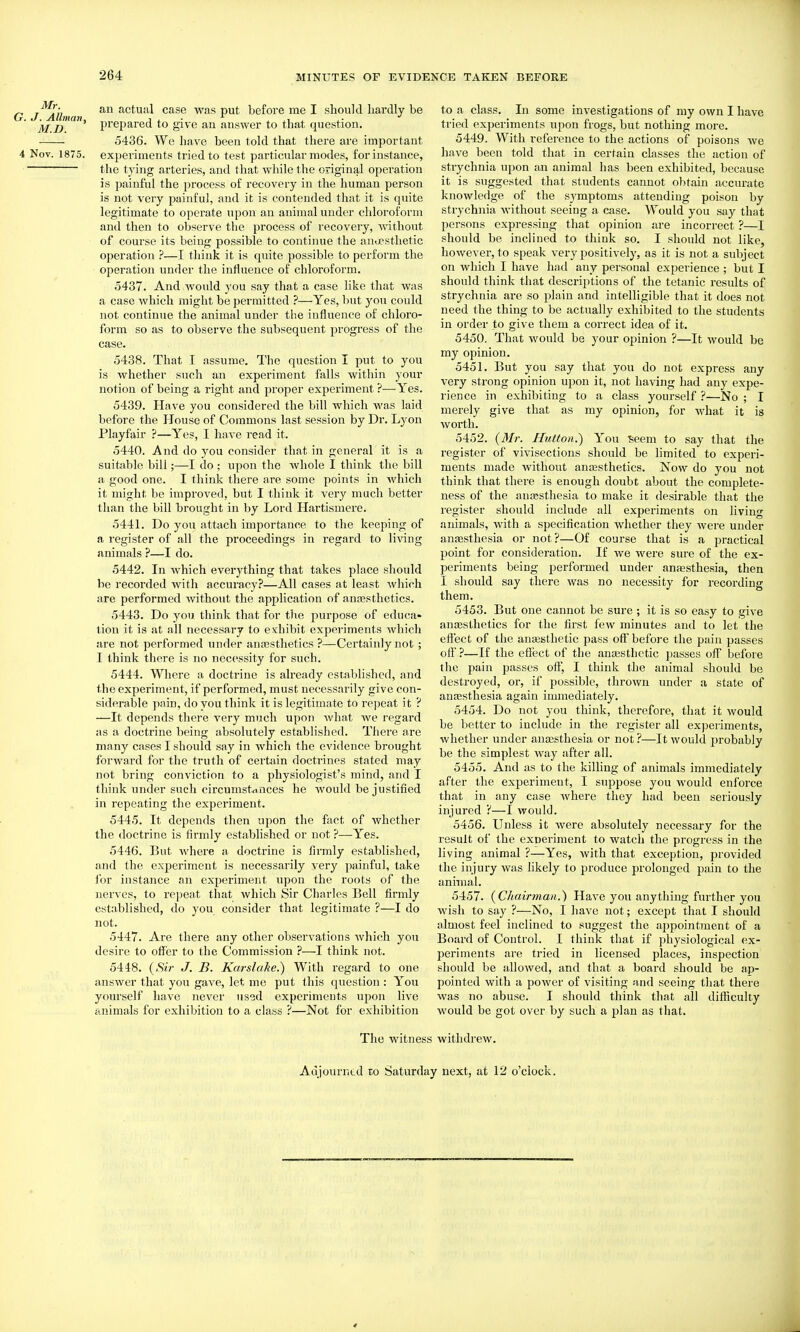 G. Mr. J. Allman, M.D. 4 Nov. 1875. an actual case was put before me I should hardly be prepared to give an answer to that question. 5436. We have been told that there are important experiments tried to test particular modes, for instance, the tying arteries, and that while the original operation is painful the process of recovery in the human person is not very painful, and it is contended that it is quite legitimate to operate upon an animal under chloroform and then to observe the process of recovery, without of course its being possible to contiime the anaesthetic operation ?—I think it is quite possible to perform the operation under the influence of chloroform. 5437. And would you say that a case like that was a case which might be permitted ?—Yes, but you could not continue the animal under the influence of chloro- form so as to observe the subsequent progress of the case. 5438. That I assume. The question I put to you is whether such an experiment falls within your notion of being a right and proper experiment ?—Yes. 5439. Have you considered the bill which was laid before the House of Commons last session by Dr. Lyon Playfair ?—Yes, I have read it. 5440. And do you consider that in general it is a suitable bill;—I do ; upon the Avhole I think the bill a good one. I think there are some points in which it might be improved, but I think it very much better than the bill brought in by Lord Hartismere. 5441. Do you attach importance to the keeping of a register of all the proceedings in regard to li\ang animals ?—I do. 5442. In which everything that takes place should be recorded with accuracy?—All cases at least which are performed Avithout the application of anajsthetics. 5443. Do you think that for the purpose of educa* lion it is at all necessary to exhibit experiments which are not performed under anajsthetics ?—Certainly not; I think there is no necessity for such. 5444. Where a doctrine is already established, and the experiment, if performed, must necessarily give con- siderable pain, do you think it is legitimate to repeat it ? —It depends there very much upon what we regard as a doctrine being absolutely established. There are many cases I should say in which the evidence brought forward for the truth of certain doctrines stated may not bring conviction to a physiologist's mind, and I think under such circumstances he would be justified in repeating the experiment. 5445. It depends then upon the fact of Avhether the doctrine is firmly established or not ?—Yes. 5446. But where a doctrine is firmly established, and the experiment is necessarily very painful, take for instance an experiment upon the roots of the nerves, to repeat that which Sir Charles Bell firmly established, do you consider that legitimate ?—I do not. 5447. Are there any other observations which you desire to offer to the Commission ?—I think not. 5448. {Sir J. B. Karslake.) With regard to one answer that you gave, let me put this question : You yourself have never used experiments upon live animals for exhibition to a class ?—Not for exhibition to a class. In some investigations of my own I have tried experiments upon frogs, but nothing more. 5449. With reference to the actions of poisons we have been told that in certain classes the action of strychnia upon an animal has been exhibited, because it is suggested that students cannot obtain accurate knowledge of the symptoms attending poison by strychnia without seeing a case. W^ould you say that 2>ersons expressing that opinion are incorrect ?—I should be inclined to think so. I should not like, however, to speak very positively, as it is not a subject on which I have had any personal experience ; but I should think that descriptions of the tetanic results of strychnia are so plain and intelligible that it does not need the thing to be actually exhibited to the students in order to give them a correct idea of it. 5450. That would be your opinion ?—It would be my opinion. 5451. But you say that you do not express any very strong opinion upon it, not having had any expe- rience in exhibiting to a class yourself ?—No ; I merely give that as my opinion, for what it is worth. 5452. {Mr. Htitton.) You ^^eem to say that the register of vivisections should be limited to experi- ments made without anajsthetics. Now do you not think that there is enough doubt about the complete- ness of the anaesthesia to make it desirable that the register should include all experiments on living animals, with a specification whether they were under anfEsthesia or not?—Of course that is a practical point for consideration. If we Avere sure of the ex- periments being performed under anaesthesia, then I should say there was no necessity for recording them. 5453. But one cannot be sure ; it is so easy to give anesthetics for the first few minutes and to let the effect of the ansesthetie pass off before the pain passes oil' ?—If the effect of the auEesthetic passes off before the pain passes off, I think the animal should be destroyed, or, if possible, thrown under a state of anaesthesia again immediately. 5454. Do not you think, therefore, that it would be better to include in the register all experiments, whether under anaesthesia or not ?—It would probably be the simplest way after all. 5455. And as to the killing of animals immediately after the experiment, I suppose you would enforce that in any case where they had been seriously injured ?—I would. 5456. Unless it were absolutely necessary for the result of the exneriment to watch the progress in the living animal ?—Yes, with that exception, provided the injury was likely to produce prolonged pain to the animal. 5457. {Chairman.) Have you anything further you wish to say ?—No, I have not; except that I should almost feel inclined to suggest the appointment of a Board of Control. I think that if physiological ex- periments are tried in licensed places, inspection should be allowed, and that a board should be ap- pointed with a power of visiting and seeing that there was no abuse. I should think that all diliiculty would be got over by such a plan as that. The witness withdrew. Adjourned to Saturday next, at 12 o'clock