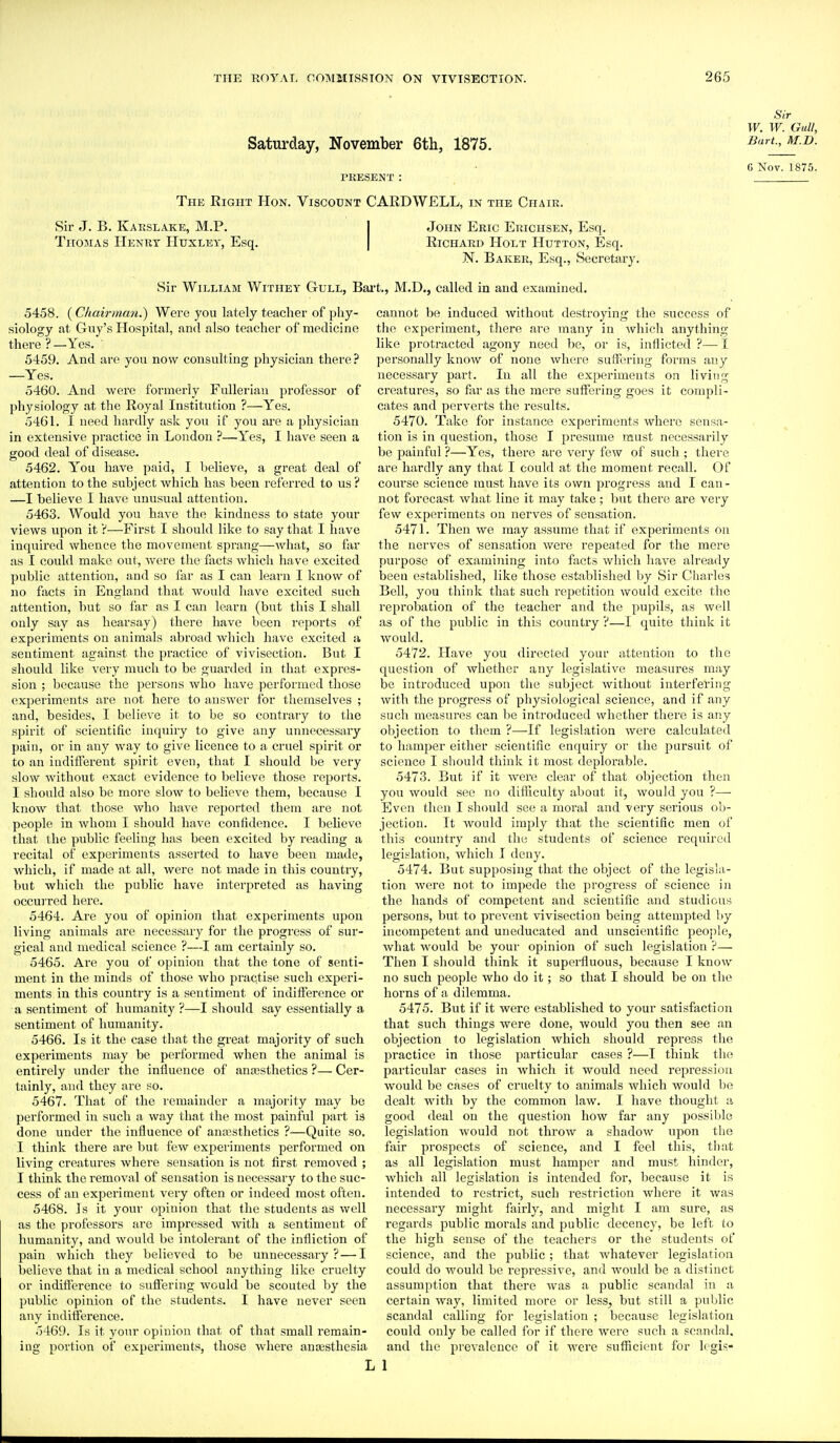 Saturday, November 6th, 1875. PRESENT : Sir W. W. Gull, Bart, M.D. G Nov. 1875. The Right Hon. Viscount CARDWELL, in the Chaie. Sir J. B. Karslake, M.P. Thomas Henry Huxley, Esq. John Eric Euichsen, Esq. Richard Holt Hutton, Esq. N. Baker, Esq., Secretary. Sir William Withey Gull, Bart., M.D., called in and examined. 5458. (Chairman.) Were you lately teacher of phy- siology at Guy's Hospital, and also teacher of medicine there ? —Yes. 5459. And are you now consulting physician there ? —Yes. 5460. And were formerly Fulleriau professor of physiology at the Royal Institution ?—Yes. 5461. I need hardly ask you if you are a physician in extensive practice in London ?—Yes, I have seen a good deal of disease. 5462. You have paid, I believe, a great deal of attention to the subject which has been referred to us? —I believe I have unusual attention. 5463. Would you have the kindness to state your views upon it V—First I should like to say that I have inquired whence the movement sprang—what, so far as I could make out, were the facts which have excited public attention, and so far as I can learn I know of no facts in England that would have excited such attention, but so far as I can learn (but this I shall only say as hearsay) there have been reports of experiments on animals abroad which have excited a sentiment against the practice of vivisection. But I should like very much to be guarded in that expres- sion ; because the persons who have performed those expei'iments are not here to answer for themselves ; and, besides, I believe it to be so contraiy to the spirit of scientific inquiiy to give any unnecessary pain, or in any way to give licence to a cruel spirit or to an indifferent spirit even, that I should be very slow without exact evidence to believe those reports. I should also be more slow to believe them, because I know that those who have reported them are not people in whom I should have confidence. I believe that the public feeling has been excited by reading a recital of experiments asserted to have been made, which, if made at all, were not made in this country, but which the public have interpreted as having occui red here. 5464. Are you of opinion that exjieriments upon living animals are necessary for the progress of sur- gical and medical science ?—I am certainly so. 5465. Are you of opinion that the tone of senti- ment in the minds of those who practise such experi- ments in this country is a sentiment of indifference or a sentiment of humanity ?—I should say essentially a sentiment of humanity. 5466. Is it the case that the great majority of such experiments may be performed when the animal is entirely under the influence of antesthetics ?— Cer- tainly, and they are so. 5467. That of the remainder a majority may be performed in such a way that the most painful part is done under the influence of anajsthetics ?—Quite so. I think there are but few experiments performed on living creatures where sensation is not first removed ; I think the removal of sensation is necessaiy to the suc- cess of an experiment very often or indeed most often. 5468. Is it your opinion that the students as well as the professors are impressed with a sentiment of humanity, and would be intolerant of the infliction of pain which they believed to be unnecessary ?—I believe that in a medical school anything like cruelty or indiflerence to sufiering would be scouted by the public opinion of the students. I have never seen any indifference. 5469. Is it your opinion that of that small remain- ing portion of expei'iments, those where anaesthesia cannot be induced without destroying the success of the experiment, there are many in which anything like protracted agony need be, or is, inflicted ?— I personally know of none where suffering forms any necessary part. In all the experiments on living creatui-es, so flir as the mere suffering goes it compli- cates and perverts the results. 5470. Take for instance experiments where sensa- tion is in question, those I presume must necessarily be painful ?—Yes, there are very few of such ; thei'e are hardly any that I could at the moment recall. Of course science must have its own progress and I can- not forecast what line it may take; but there are very few experiments on nerves of sensation. 5471. Then we may assume that if experiments on the nerves of sensation Avere repeated for the mere purpose of examining into facts which liave already beeu established, like those established by Sir Charles Bell, you think that such repetition would excite the reprobation of the teacher and the pupils, as well as of the public in this country ?—I quite think it would. 5472. Have you directed your attention to the question of whether any legislative measures may be introduced upon the subject without interfering with the progress of physiological science, and if any sucli measures can be introduced whether there is any objection to them ?—-If legislation were calculated to hamper either scientific enquiry or the pursuit of science I should think it most deplorable. 5473. But if it were clear of that objection then you would see no difficulty about it, would you ?— Even then I should see a moral and very serious ob- jection. It would imply that the scientific men of this country and the students of science required legislation, which I deny. 5474. But supposing that the object of the legisla- tion were not to impede the progress of science in the hands of competent and scientific and studious persons, but to prevent vivisection being attempted liy incompetent and uneducated and unscientific people, what would be your opinion of such legislation ?— Then I should tliink it superfluous, because I know no such people who do it; so that I should be on the horns of a dilemma. 5475. But if it were established to your satisfaction that such things were done, would you then see an objection to legislation which should repress the practice in those particular cases ?—I think the particular cases in which it would need repression would be cases of cruelty to animals which would be dealt with by the common law. I have thought a good deal on the question how far any j^ossible legislation would not throw a shadow upon the fair prospects of science, and I feel this, that as all legislation must hamper and must hinder, which all legislation is intended for, because it is intended to restrict, such restriction where it was necessary might fairly, and might I am sure, as regards public morals and public decency, be left to the high sense of the teachers or the students of science, and the public; that whatever legislation could do would be repressive, and would be a distinct assumption that there was a public scandal in a certain way, limited more or less, but still a public scandal calling for legislation ; because legislation could only be called for if there wei'e such a scandal, and the prevalence of it were sufficient for Icgis- L 1