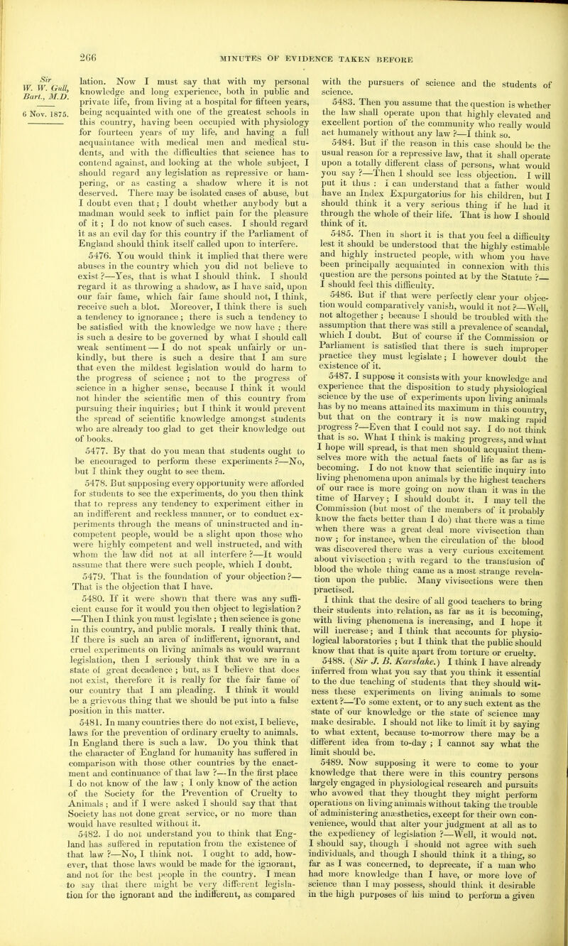 lation. Now I must say that with my personal ^ari^ md ^'lowledge and long experience, both in pubHc and _2 ' ' private life, from living at a hospital for fifteen years, 6 Nov. 1875. being acquainted with one of the greatest schools in this country, having been occupied with physiology for fourteen years of my life, and having a full acquaintance with medical men and medical stu- dents, and with the diificulties that science has to contend against, and looking at the whole subject, I should regard any legislation as repressive or ham- pering, or as casting a shadow where it is not deserved. There may be isolated cases of abuse, but I doubt even that; I doubt whether anybody but a madman would seek to inflict pain for the pleasure of it; I do not know of such cases. I should regard it as an evil day for this country if the Parliament of England should think itself called upon to interfere. 5476. You would think it implied that there were abuses in the country which you did not believe to exist ?—Yes, that is what I should think. I should regard it as throwing a shadow, as I have said, upon our fair fame, which fair fame should not, I think, receive such a blot. Moreover, I think there is such a tendency to ignorance ; there is such a tendency to be satisfied with the knowledge we now have ,■ there is such a desire to be governed by what I should call weak sentiment — 1 do not speak unfairly or un- kindly, but there is such a desii'e that I am sure that even the mildest legislation would do harm to the progress of science ; not to the progress of science in a higher sense, because I think it would not hinder the scientific men of this country from pursuing their inquiries; but I think it would prevent the spread of scientific knowledge amongst students who are already too glad to get their knowledge out of books. 5477. By that do you mean that students ought to be encouraged to perform these experiments ?—No, but T think they ought to see them. 5478. But supposing every opportunity were aflx)rded for students to see the experiments, do you then think that to repress any tendency to exjjeriment either in an indifterent and reckless manner, or to conduct ex- periments through the means of uninstructed and in- competent people, would be a slight upon those who were highly competent and well instructed, and with whom the law did not at all interfere ?—It would assume that there were such people, which I doubt. 5479. That is the foundation of your objection ?— That is the objection that I have. 5480. If it were shown that there was any sufl[i- cient cause for it would you then object to legislation ? —Then I think you must legislate ; then science is gone in this country, and public morals. I really think that. If there is such an area of indilFerent, ignorant, and cruel experiments on living animals as would wai'rant legislation, then I seriously think that we are in a state of great decadence ; but, as I believe that does not exist, therefore it is really for the fair fame of our country that I am pleading. I think it would be a grievous thing that we should be put into a false position in this matter. 5481. In many countries there do not exist, I believe, laws for the prevention of ordinary cruelty to animals. In England there is such a law. Do you think that the character of England for humanity has suffered in comparison with those other countries by the enact- ment and continuance of that law ?—In the first place I do not know of the law ; I only know of the action of the Society for the Prevention of Cruelty to Animals ; and if I were asked I should say that that Society has not done great service, or no more than would have resulted without it. 5482. I do not understand you to think that Eng- land has suffered in reputation from the existence of that law ?—No, I think not. I ought to add, how- ever, that those laws would be made for the ignorant, and not for the best people in the country. I mean to say that there might be very different legisla- tion for the ignorant and the indifferent, as compared with the pursuers of science and the students of science. 5483. Then you assume that the question is whether the law shall operate upon that highly elevated and excellent portion of the community who really would act humanely without any law ?—I think so. 5484. But if the reason in this case should be the usual reason for a repressive law, that it shall operate upon a totally different class of persons, what would you say ?—Then I should see less objection. I will put it thus : I can understand that a father would have an Index Expurgatorius for his children, but I should think it a very serious thing if he had it through the whole of their life. That is how I should think of it. 5485. Then in short it is that you feel a difficulty lest it should be understood that the highly estimable and highly instructed people, with whom you have been principally acquainted in connexion with this question are the persons pointed at by the Statute ? I should feel this difficulty. 5486. But if that were perfectly clear your objec- tion would comparatively vanish, would it not ? Well not altogether; because I should be troubled with the assumption that there was still a prevalence of scandal, which I doubt. But of course if the Commission or Parliament is satisfied that there is such improper practice they must legislate; I however doubt the existence of it. 5487. I suppose it consists with your knowledge and experience that the disposition to study physiological science by the use of experiments upon living animals has by no means attained its maximum in this country, but that on the contraiy it is now making rapid progress ?—Even that I could not say. I do not think that is so. What I think is making progress, and what I hope will spread, is that men should acquaint them- selves more with the actual facts of life as far as is becoming. I do not know that scientific inquiry into living phenomena upon animals by the highest teachers of our race is more going on now than it was in the time of Harvey; I should doubt it. I may tell the Commission (but most of the members of it probably know the facts better than I do) that there was a time when there was a great deal more vivisection than now ; for instance, when the circulation of the blood was discovered there was a very curious excitement about vivisection ; with regard to the transfusion of blood the whole thing came as a most strange revela- tion upon the public. Many vivisections were then practised. I think that the desire of all good teachers to brino- their students in to. relation, as far as it is becoming, with hving phenomena is increasing, and I hope it will increase; and I think that accounts for physio- logical laboratories ; but I think that the public should know that that is quite apart from torture or cruelty. 5i88. (Sir J. B. Kars/ake.) I think I have already inferred from what you say that you think it essential to the due teaching of students that they should wit- ness these experiments on living animals to some extent ?—To some extent, or to any such extent as the state of om- knowledge or the state of science may make desirable. I should not like to limit it by saying to what extent, because to-morrow there may be a different idea from to-day ; I cannot say what the limit should be. 5489. Now supposing it were to come to your knowledge that there were in this country persons largely engaged in physiological research and pursuits who avowed that they thought they might perform operations on hving animals without taking the trouble of administering anaasthetics, except for their own con- venience, would that alter your judgment at all as to the expediency of legislation ?—Well, it would not. I should say, though I should not agree with such individuals, and though I should think it a thing, so far as I was concerned, to deprecate, if a man who had more knowledge than I have, or more love of science than I may possess, should think it desirable in the high purposes of his mind to perform a given