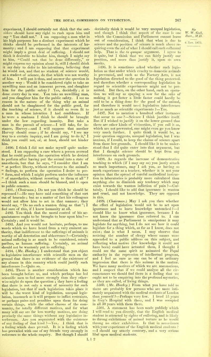experiment, I should certainly not think that the out- siders should have any right to rush upon him and say  You shall not. I am supposing a man who in his high purposes has a distinct experiment which he thinks should be performed in the interests of hu- manity ; and I am supposing that that experiment might imply a great deal of suffering. I should not think it desirable to hinder him, though I might say to him,  Could not that Ix; done differently, or might express my opinion about it, still I should think it my duty to defer to his intentions, believing that he would not, and that no student of science would, as a student of science, do that Avhich was not worthy of him. I will put it thus, and answer the question in another way : Would it be considered right to take an unwilling man and an innocent person, and slaughter him for the public safety ? Yes, decidedly ; it is done every day in war. You take an unwilling man, and you slaughter him for the public safety. I see no reason in the nature of the thing why an animal should not be slaughtered for the public good, for the teaching of science, if it should so seem fit to a man in whose intention I had confidence. If he were a madman I think he should be brought under the law regarding insanity. But take a man in the pursuit of science—I will take, for in- stance, Harvey—and I will suppose that another Harvey should come ; if he should say,  I see my way to a certain inqi;iry, and I am going to do it, I think you could not, or, at least, should not hinder him. 5490. I think I did not make myself quite under- stood. I am supposing a case where a person avowed that he could perform the operation which he desired to perform after having put the animal into a state of anaesthesia, but that he says,  I consider that I am  at perfect liberty, without reference to the animal's  feelings, to perform the operation I desire to per-  form, and which I might perform under the influence  of anaesthetics, without resorting to them at all ? —I think such a man should be blamed, and is open to public censure. 5491. (^Chairman.) Do not you think he should be repressed ?—He may have said something of that sort out of bravado ; but as a matter of fact his colleagues would not allow him to act in that manner; they would say, Do no such a wanton thing as that ; I feel sure of this, if 1 know humanity at all. 5492. You think that the moral control of his ac- quaintances ought to be brought to bear upon him? — Certainly; and it would be. 5493. And you would not hesitate, perhaps, to use words which we have heard from a very eminent au- thority, that iudifference to the sufferings of animals is worthy of all detest.ation and abhorrence ?—Certainly; animal suffering is as much to be considered, ceteris paribus, as human suffering. Certainly, an animal should not be wantonly put to suffering. 5494. {3lr. Huxley.) I understand that you object to legislative interference with scientific men on the ground that there is no evidence of the existence of any abuses in this country which could justify such interference ?—Quito so. 5495. There is another consideration which has been brought before us, and Avhich perhaps has led scientific men to feel more strongly than they other- wise might do upon the question ; they have a feeling that there is not only a want of necessity for such legislation, but that if such legislation takes place it will be the worst kind of legislation, unequal legis- lation, inasmuch as it will propose to inflict restraints, or perhaps pains and penalties upon them for doing certain things, while the other classes of the com- munity, for totally different motives, and for what many will sav are far less worthy motives, are doing precisely the same things without any legislative in- terference. Are you acquainted with the existence of any feeling of that kind ?—Ves.. 1 think that is a feeling which does prevail. It is a feeUng which has prevailed with one of my friends very strongly in reference to the whole enquiry. But though I should L decidedly think it would be very unequal legislation, sir and though I think that aspect of tlae case is one W. W. Gull, which the Commission and Parliament cannot leave l^art-, M.D. out of consideration, I think that what is due to ^ ^^^^ ^ science and the position of science is much above re- ^ ' quiring even the aid of what I should call such collateral help. That is the tu quoquc argument. I agree to ' it quite, but I think that we can fairly justify our position, and more than justify it, upon itfe own merits. 5496. It is sometimes asked whether such legis- lation as that under which cruelty to domestic animals is prevented, and such as the Factory Acts, is not legislation directed to the good of the thing protected, and therefore whether a corresponding legislation in regard to scientific experiments might not be per- mitted. But then, on the other hand, such an opera- tion we will say as spaying a sow for the sake of making it get fatter a little faster could hardly be said to be a thing done foi' the good of the animal, and therefore it would need legislative interference just as much as scientific experiments ?—Yes. 5497. Not to mention a hundred other instances that occur to one ?—Science I think justifies itself. But if I wished to justify it on the lower ground that there are other kinds of vivisection, if you call it so, which are not prevented, one might even go you know very mucli further. I quite think it would be, as your question suggests, unequal legislation, but I was anxious, if I could, to keei) the claims of science apart from those low grounds. I should like it to be under- stood that I did quite enter into that argument, but that 1 thought science should be kept from any interference on such grounds. 5498. As regards the increase of demonstrative teaching to which (if I may say so) you justly attach so much importance, may I ask you, as having so much experience as a teacher, whether it is not your opinion that the spread of careful methodical instruc- tion in laboratories is probably more calculated than anything else to diminish any tendency which may exist towards the wanton infliction of pain ?—Cer- tainly. I should like to add that ignorance is wanton and cruel, and not knowledge. They are opposed in this. 5499. (^Chairman.) May I ask you then whether the effect of legislation would not be to act upon ignorance and to leave knowledge untouched r—I should like to know what ignorance, because I do not know the ignorance thus referred to. I can understand that as Parliament is omnipotent it may legislate for anything, but I do not see how it could legislate for a thing which, as far as I know, does not exist; that is what I mean. I may observe that noticing the number of clergy whose names were appended to a public address on this subject, and reflecting what motive (for knowledge it could not have been) could have actuated them, I thought I could see the same spirit as animated the Papal authority in the repression of intellectual progress, and I feel as sure as one can be of an ordinary impression that there is this animus in the matter. We have many motives of which we are unconscious, and I suspect that if we could analyse all the cir- cumstances we should find there is a feeling that we ought not to be enquiring into the profound mysteries, as they are called, of living things. 5500. {Mr. Hiixh'y.) From what you have told us there are probably few jjersons who are more inti- mately acquainted with the medical students of London than yourself ?—Perhaps very few. I lived 15 years in Guy's Hospital with them, and I was occupied in all 30 years with them there. 5501. A statement has been made publicly which I will read to you directly, that the English medical student is attracted by sights of suffering, and is likely to throng exhibitions of animal torture as he would throng no other exhibition. Is that in accordance with your experience of the English medical students ? —I should say utterly contrary, and a very serious libel upon medical students. 2