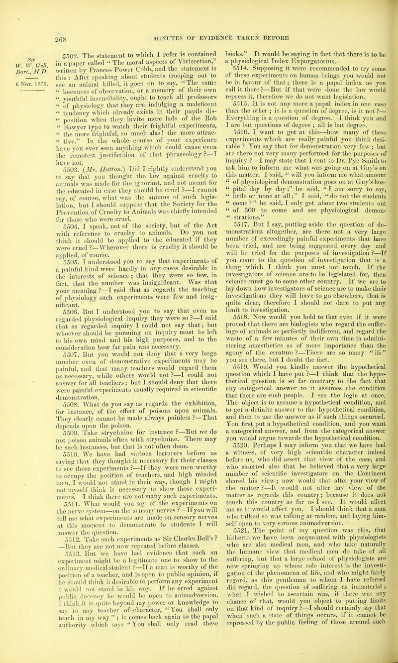 5502. The statement to which I refer is contained W WGull in ^ paper called  The moral aspects of Vivisection, Bart Im.B. written by Frances Power Cobb, and the statement is ' this : After speaking about students trooping out to 6 Nov. 1875. see an animal killed, it goes on to say, The same  keenness of observation, or a memory of their own  youthful insensibility, ought to teach all professors  of physiology that they are indulging a maleficent  tendency wliicli already exists in their pupils dis-  position when they invite mere lads of tlie Bob  Sawyer type to watch their frightful experiments,  the iriore frightful, so much alas! the more attrac-  tive. In the whole course of your experience have you ever seen anything w^hich could cause even the remotest justification of that phraseology ?—I have not. 5503. Hutton.) Did I rightly understand you to say that you thought the law against cruelty to animals was made for the ignorant, and not meant for the educated in case they should be cruel ?—I cannot say, of course, what was the animus of such legis- lation, but I should suppose that the Society for the Prevention of Cruelty to Animals was chiefly intended for those who were cruel. 5504. I speak, not of the society, but of the Act with reference to cruelty to animals. Do you not think it should be applied to the educated if they were cruel ?—Wherever there is cruelty it should be applied, of course. 5505. I understood you to say that experiments of a painful kind were hardly in any cases desirable in the interests of science ; that they were so few, in fact, that the number was insignificant. Was tliat your meaning ?—I said that as regards the teaching of physiology such experiments were few and insig- nificant. 5506. But I understood you to say that even as regarded physiological inquiry they Avere so ?—I said that as regarded inquiry I could not say that; but whoever should be pursuing an inquiry must be left to his own mind and his high purposes, and to the consideration how far pain was necessary. 5507. But you would not deny that a very large ■ number even of demonstrative experiments may be painful, and that many teachers would regard them as necessary, while others would not ?—I could not answer for all teachers; but I should deny that there were painful experiments usually required in scientific demonstration. 5508. What do you say as regards the exhibition, for instance, of the effect of poisons upon animals. They clearly cannot be made always painless ?—That depends upon the poison. 5509. Take strychnine for instance ?—But wo do not poison animals often with strychnine. There may be such instances, but that is not often done. 5510. We have had various lecturers before us saying that they thought it necessary for their classes to see those experiments ?—If they were men worthy to occupy the position of teachers, and high minded men, I Avould not stand in their way, though I might not myself think it necessary to show those experi- ments. I think there are not many such experiments. 5511. What would you say of the experiments on the nerve system—on the sensory nerves ?—If you will tell me what experiments are made on sensory nerves at this moment to demonstrate to students I will answer the question. 5512. Take such experiments as Sir Charles Bell's ? —But they are not now repeated before classes. 5513. But we have had evidence that such an experiment might be a legitimate one to show to the ordinary medical student ?—If a man is worthy of the position of a teacher, and is open to public opinion, if he should think it desirable to perform any experiment I would not stand in his way. If he erred against public decency he would be 0])en to animadversion. I think it is quite beyond my power or knowledge to say to any teacher of character, You shall only teach in my way  ; it comes back again to the papal authority which says You shall only read these books. It would be saying in fact that there is to be a physiological Index Expurgatorius. 5514. Supposing it were recommended to try some of these experiments on human beings you would not be in favour of that; there is a papal index as you call it there ?—Biit if that were done the law woiild repress it, therefore we do not want legislation. 5515. It is not any more a papal index in one case than the other ; it is a question of degree, is it not ?— Everything is a question of degree. I think you and I are but qviestions of degree ; all is but degree. 5516. I want to get at this—how many of these experiments which are really painful you think desi- rable ? You say that for demonstration very few; but are there not vei'y many performed for the purposes of inquiry ?—I may state that I sent to Dr. Pye Smith to ask him to inform me what was going on at Guy's on this matter. I said,  will you inform me what amount  of physiological demonstration goes on at Guy's lios-  pital day by day; he said,  I am sorry to say,  little or none at all; I said,  do not the students  come ?  he said, I only get about two students out  of 300 to come and see physiological demon-  strations. 5517. But I say, putting aside the question of de- monstrations altogether, are there not a very large number of exceedingly painful experiments that have been tried, and are being suggested eveiy day and will be tried for the purposes of investigation ?—If you come to the question of investigation that is a thing wdiich I think you mxist not touch. If the investigators of science are to be legislated for, then science must go to some other country. If we are to lay down how investigators of science are to make their investigations they Avill have to go elsewhere, that is quite clear, therefore I should not dare to put any limit to investigation. 5518. Now Avould you hold to that even if it were proved that there are biologists who regard the suffer- ings of animals as perfectly indifferent, and regard the waste of a few minutes of their own time in admini- stering ana3sthetics as of more importance than the agony of the creature ?—There are so many  ifs you see there, but I doubt the fact. 5519. Would you kindly answer the hypothetical question which I have put ?—I think that the hypo- thetical question is so far contrary to the fact that any categorical answer to it assumes the condition that there are such people. I see the logic at once. The object is to assume a hypothetical condition, and to get a definite answer to the hypothetical condition, and then to use the answer as if such things occurred. You first put a hypothetical condition, and you want a categorical answer, and from the categorical answer you Avould argue towards the hypothetical condition. 5520. Perhaps I may inform you that we have had a witness, of very high scientific character indeed before us, who did assext that view of the case, and Avho asserted also that he believed that a very large number of scientific investigators on the Continent shared his view; now would that alter your view of the matter ?—It would not alter my view of the matter as regards this country; because it does not touch this country as far as I see. It Avould affect me as it Avould affect you. I should think that a man Avho talked so Avas talking at random, and laying him- self open to A^ery serious animad\ersion. 5521. The point of niy question Avas this, that hitherto we have been acquainted Avith physiologists Avho are also medical men, and Avho take naturally the humane view that medical men do take of all suffering, but that a large school of physiologists are noAV springing up Avhose sole interest is the investi- gation of the phenomena of life, and who might fairly regard, as this gentleman to Avhom I have referred did regard, the question of suffering as immaterial; Avhat I Avished to ascertain was, if there Avas any chance of that, would you object to putting limits on that kind of inquiry ?—I should certainly say that when such a state of things occurs, if it cannot be repressed by the public feeling of those around such