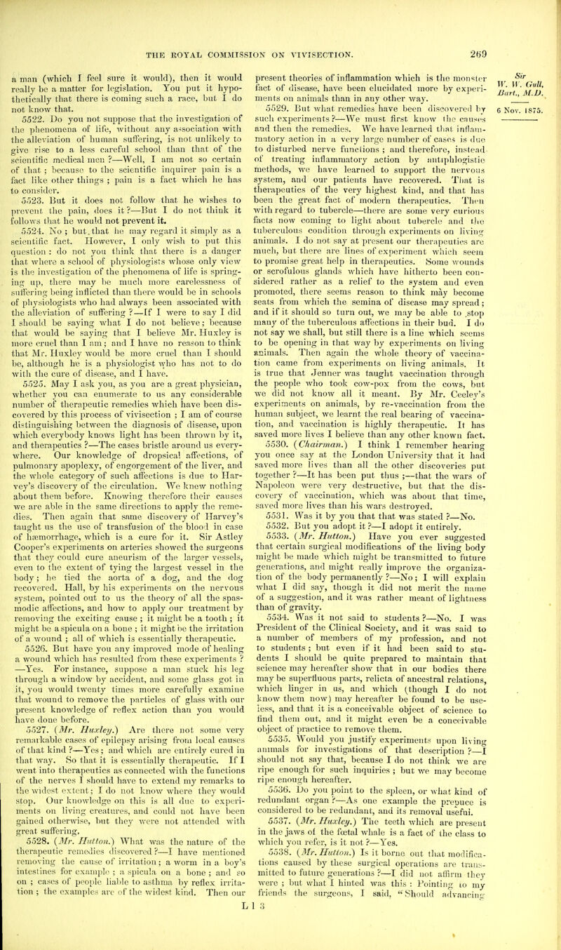 a man (which I feel sure it would), then it would really be a matter for legislation. You put it hypo- thetically that there is coming such a race, but I do not know that. 5522. Do you not suppose that the investigation of the phenomena of life, without any association with the alleviation of human sulFering, is not unlikely to give rise to a less careful school than that of the scientific medical men ?—Well, I am not so certain of that ; because to the scientific inquirer i)ain is a fact like other things ; pain is a fact which he has to consider. 5523. But it does not follow that he wishes to prevent the pain, does it ?—But I do not think it follows that he would not prevent it. 5524. No; but. that he may regard it simply as a scientific fact. However, I only wish to put tliis question : do not you think that there is a danger that where a school of physiologists Avhose only view is the investigation of the phenomena of life is spring- ing up, there may be mucli more carelessness of suffering being inflicted than there would be in schools of physiologists who had always been associated with the alleviation of suffering ?—If I were to say I did I should be saying what I do not believe; l^ecause that would be saying that I believe Mr. Huxley is more cruel than I am; and I have no reason to think that Mr. Huxley would be more cruel than I should be, although he is a physiologist who has not to do witli the cure of disease, and I have. 5525. May I ask you, as you are a great physician, whether you can enumerate to us any considerable number of therapeutic remedies which have been dis- covered by this process of vivisection ; I am of course distinguishing between the diagnosis of disease, upon which everybody knows light has been thrown l)y it, and therapeutics ?—The cases bristle around us every- where. Our knowledge of dropsical affections, of pulmonary apoplexy, of engorgement of the liver, and the wl)ole category of such affections is due to Har- vey's discovery of the circulation. We knew nothing about them before. Knowing therefore their causes we are able in the same directions to apply the reme- dies. Then again that same discovery of Harvey's taught us the use of transfusion of the blood in case of hajmorrhage, which is a cure for it. Sir Astley Cooper's experiments on arteries showed the surgeons that they could cure aneurism of the larger vessels, even to the extent of tying the largest vessel in the body; he tied the aorta of a dog, and the dog recovered. Hall, by his experiments on the nervous system, pointed out to us tlie theory of all the spas- modic affections, and how to apply our treatment by removing the exciting cause ; it might be a tooth ; it might be aspicula on a bone ; it might i)c the irritation of a Avound ; all of which is essentially therapeutic. 5526. But have you any improved mode of healing a wound which has resulted from these experiments ? —Yes. For instance, suppose a man stuck his leg through a windoAV by accident, and some glass got in it, you would twenty times more carefully examine that wound to remove the particles of glass Avith our present knowledge of reflex action than you would have done before. 5527. {Mr. Huxley.) Are thci-e not some very remarkable cases of epilepsy arising from local causes of that kind ?—Yes ; and which are entirely cured in that way. So that it is essentially therapeutic. If I went into therapeutics as connected with the functions of the nerves I should have to extend my remai'ks to the widest extent; I do not know where they would stop. Our knowledge on this is all due to experi- ments on living creatures, and coidd not have been gained otherwise, but they were not attended with great suffering, 5528. {Mr. Hutton.') What was the nature of the therapeutic remedies discovered ?—I have mentioned removing the cause of irritation; a worm in a boy's inteslines for example ; a spicula on a bone ; and so on ; cases of jjcople lialde to asthma by reflex irrita- 1ion ; the examples arc of the widest kind. Then our L present theories of inflammation which is the monslor fact of disease, have been elucidated more by experi- ,1' I'' a^?.' . , . ^, •' i Bart., Al.D. ments on animals than m any other way. . 5529. But whal- remedies have been discovered by g Nov. 1875. such experiments ?—We must first know the cnuses and then the remedies. We have learned that inflnui- matory action in a very large number of cases is lUio to disturbed nerve functions ; and therefoi'e, instead of treating inflammatory action by antiphlogistic methods, avo have learned to support the nervous system, and our patients have recovered. That is therapeutics of the vei-y highest kind, and that has been the great fact of modern therapeutics. Then Avith regard to tubercle—there are some very curious facts now coming to light about tubercle and tiio tuberculous condition througli experiments on living animals. I do not say at present our tlier;ipcutics are much, but there are lines of experiment Avhich seem to promise great help in therapeutics. Some wounds or scrofulous glands Avhich have hitherto been con- sidered rather as a relief to the system and even promoted, tliere seems reason to think may become seats from Avhich the semina of disease may spread; and if it should so turn out, we may be able to .stop many of the tuberculous afl^ections in their bud. I do not say Ave shall, but still there is a line which seems to be opening in that Avay by experiments on living animals. Then again tlie Avhole theory of vaccina- tion came from experiments on living animals. It is true that Jenner was taught vaccination through the people Avho took coAv-pox from the cows, but Ave did not knoAV all it meant. IJy Mr. Ceeley's experimeuts on animals, by re-A'accination from the human subject, Ave learnt the real bearing of vaccina- tion, and A'accination is highly therapeutic. It has saved more lives I believe tium any other known fact. 5530. {Chairman.) I think 1 remember hearing you once say at the London University that it had saved more lives than ail the other discoveries put together ?—It has been put thus ;—that the Avars of Napoleon Avere A'ery destructive, but that the dis- covery of vaccination, Avhich was about that time, saved more Ha'Cs than his Avars destroyed. 5531. Was it by you that that Avas stated ?—No. 5532. But you adopt it ?—I adopt it entirely. 5533. {Mr. Hutton.) Have you ever suggested that certain surgical modifications of the living body might be made Avhicii might be transmitted to future generations, and might really improve the organiza- tion of the body permanently ?—No; I Avill explain Avhat I did say, though it did not merit the name of a suggestion, and it AA^as rather meant of lightness than of gravity. 5534. Was it not said to students ?—No. I Avas President of the Clinical Society, and it was said to a number of members of my profession, and not to students ; but even if it had been said to stu- dents I should be quite prepared to maintain that science may hereafter show that in our bodies there may be superfluous parts, relicta of ancestral relations, Avhich linger in us, and Avhich (though I do not know them now) may hereafter be found to be use- less, and that it is a conceivable object of science to find them out, and it might even be a conceivable object of practice to remove them. 5535. Would you justify experiments upon living annuals for investigations of that description ?—I should not say that, because I do not think avc are ripe enough for such inquiries ; but Ave may become ripe enough hereafter. 5536. Do you point to the sideen, or Avhat kind of redundant organ ?—As one example the prepuce is considered to be redundant, and its removal useful. 5537. {Mr. Huxley.) The teeth Avhich are present in the jaAvs of the festal Avhale is a fact of the class to Avhich you refer, is it not ?—Yes. 5538. {Mr. Hutton.) Is it borne out tluit modifica- tions caused by these surgical operations are trans- mitted to future generations ?—I did not atiirm they Avere ; but what I hinted Avas this : Pointing lo my friends the surgeons, I said, Should advancing 1 3