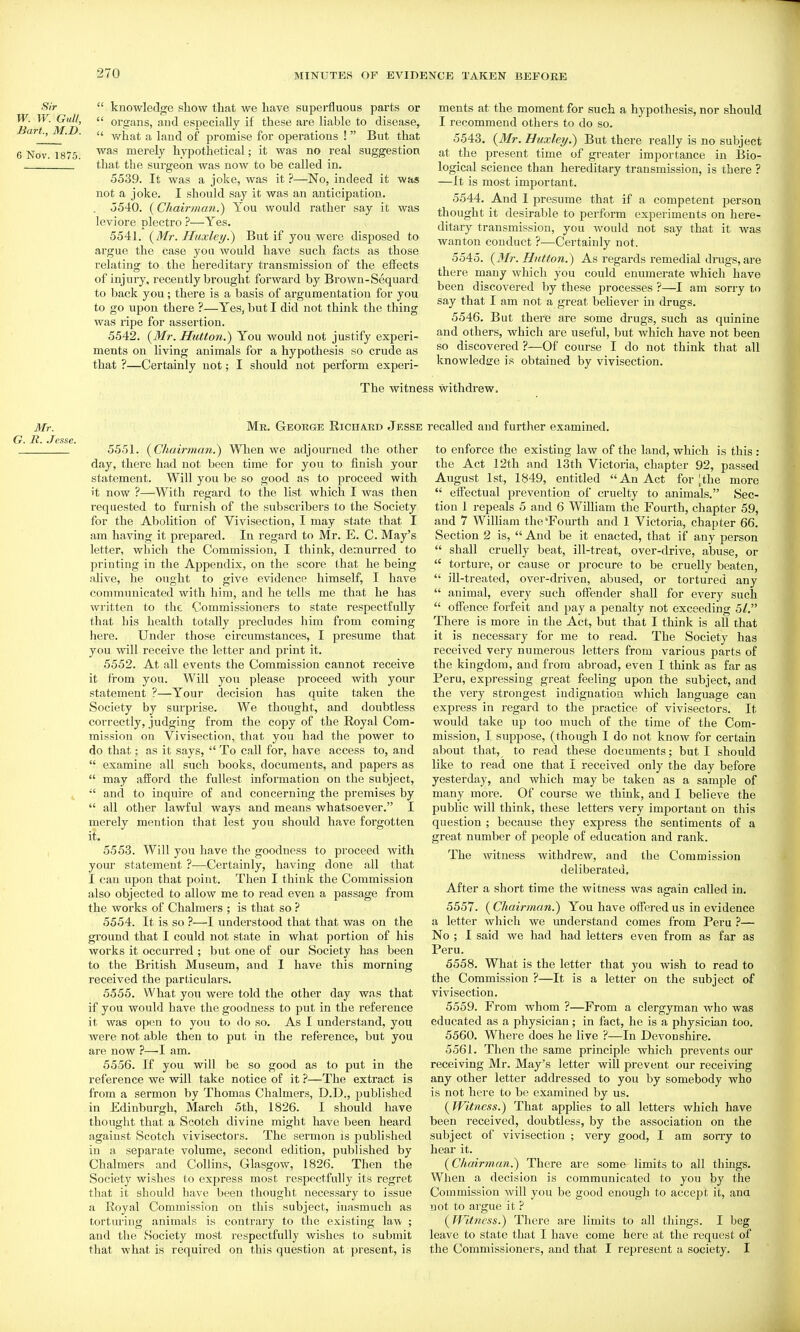 Sir W. W. Gull, Bart, M.D. 6 Nov. 1875.  knowledge show that we have superfluous parts or  organs, and especially if these are liable to disease,  what a land of promise for operations !  But that was merely hypothetical; it was no real suggestion that the surgeon was now to be called in. 5539. It was a joke, was it ?—No, indeed it was not a joke. I should say it was an anticipation. 5540. (Chairman.) You would rather say it was leviore plectro ?—Yes. 5541. (Mr. Huxley.) But if you were disposed to argue the case you would have such facts as those relating to the hereditary transmission of the effects of injury, recently brought forward by Brown-Sequard to back you; there is a basis of argumentation for you to go upon there ?—Yes, but I did not think the thing was ripe for assertion. 5542. {^Mr. Hutton.) You would not justify experi- ments on living animals for a hypothesis so crude as that ?—Certainly not; I should not perform experi- ments at the moment for such a hypothesis, nor should I recommend others to do so. 5543. {Mr. Huxley.) But there really is no subject at the present time of greater importance in Bio- logical science than hereditary transmission, is there ? —It is most important. 5544. And 1 presume that if a competent person thought it desirable to perform experiments on here- ditary transmission, you would not say that it was wanton conduct ?—Certainly not. 5545. (J/r. Hutton.) As regards remedial dinigs,are there many which you could enumerate which have been discovered by these processes ?—I am sorry to say that I am not a great believer in drugs. 5546. But there are some drugs, such as quinine and others, which are useful, but which have not been so discovered ?—Of course I do not think that all knowledge is obtained by vivisection. The witness withdrew. Mr. Mr. George Richard Jesse R. Jesse. 5551. {Chairman.) When we adjourned the other day, there had not been time for you to finish your statement. Will you be so good as to proceed with it now ?—With regard to the list which I was then requested to furnish of the subscribers to the Society for the Abolition of Vivisection, I may state that I am having it prepared. In regard to Mr. E. C. May's letter, which the Commission, I think, demurred to printing in the Appendix, on the score that he being alive, he ought to give evidence himself, I have communicated with him, and he tells me th.it he has wi'itten to the Commissioners to state respectfully that his health totally precludes him from coming here. Under those circumstances, I presume that you will receive tbe letter and print it. 5552. At all events the Commission cannot receive it from you. Will you please proceed with your statement ?—Your decision has quite taken the Society by surprise. We thought, and doubtless correctly, judging from the copy of the Royal Com- mission on Vivisection, that you had the power to do that; as it says,  To call for, have access to, and  examine all such books, documents, and papers as  may afford the fullest information on the subject, 4 ■' and to inquire of and concerning the premises by  all other lawful ways and means whatsoever. I merely mention that lest you should have forgotten it. 5553. Will you have the goodness to proceed Avith your statement ?—Certainly, having done all that I can upon that point. Then I think the Commission also objected to allow me to read even a passage from the works of Chalmers ; is that so ? 5554. It is so ?—I understood that that was on the ground that I could not state in what portion of his works it occurred ; but one of our Society has been to the British Museum, and I have this morning received the particulars. 5555. What you were told the other day was that if you would have the goodness to put in the reference it was open to you to do so. As I understand, you were not able then to put in the reference, but you are now ?—I am. 5556. If you will be so good as to put in the reference we will take notice of it ?—The extract is from a sermon by Thomas Chalmers, D.D., published in Edinburgh, March 5th, 1826. I should have thought that a Scotch divine might have been heard against Scotch vivisectors. The sermon is published in a separate volume, second edition, published by Chalmers and Collins, Glasgow, 1826. Then the Society wishes to express most respectfully its regret that it should have been thought necessary to issue a Royal Commission on this subject, inasmuch as torturing animals is contrary to the existing law ; and the Society most respectfully wishes to submit that M'hat is required on this question at present, is recalled and further examined. to enforce the existing law of the land, which is this : the Act 12th and 13th Victoria, chapter 92, passed August 1st, 1849, entitled An Act for ^the more  eifectual prevention of cruelty to animals. Sec- tion 1 repeals 5 and 6 William the Fourth, chapter 59, and 7 William the'Fourth and 1 Victoria, chapter 66. Section 2 is,  And be it enacted, that if any person  shall cruelly beat, ill-treat, over-drive, abuse, or  torture, or cause or procure to be cruelly beaten,  ill-treated, over-driven, abused, or tortured any  animal, every such offender shall for every such  offence forfeit and pay a laenalty not exceeding 5/. There is more in the Act, but that I think is all that it is necessary for me to read. The Society has received very numerous letters from various parts of the kingdom, and from abroad, even I think as far as Peru, expressing great feeling upon the subject, and the very strongest indignation which language can express in regard to the practice of vivisectors. It would take up too much of the time of the Com- mission, I suppose, (though I do not know for certain about that, to read these documents; but I should like to read one that I received only the day before yesterday, and which may be taken as a sample of many more. Of course we think, and I believe the public will think, these letters very important on this question ; because they express the sentiments of a great number of people of education and rank. The witness withdrew, and the Commission deliberated, After a short time the witness was again called in. 5557. ( Chairman.) You have offered us in evidence a letter which we understand comes from Peru ?— No ; I said we had had letters even from as far as Peru. 5558. What is the letter that you wish to read to the Commission ?—It is a letter on the subject of vivisection. 5559. From whom ?—From a clergyman who was educated as a physician; in fact, he is a physician too. 5560. Where does he live ?—In Devonshire. 5561. Then the same principle which prevents our receiving Mr. May's letter will prevent our receiving any other letter addressed to you by somebody who is not here to be examined by us. (Witness.) That applies to all letters which have been received, doubtless, by tbe association on the subject of vivisection ; very good, I am sony to hear it. (Chairman.) There are some limits to all things. When a decision is communicated to you by the Commission will you be good enough to accept it, and not to argue it ? (Witness.) There are limits to all things. I beg leave to state that I have come here at the request of the Commissioners, and that I represent a society. I