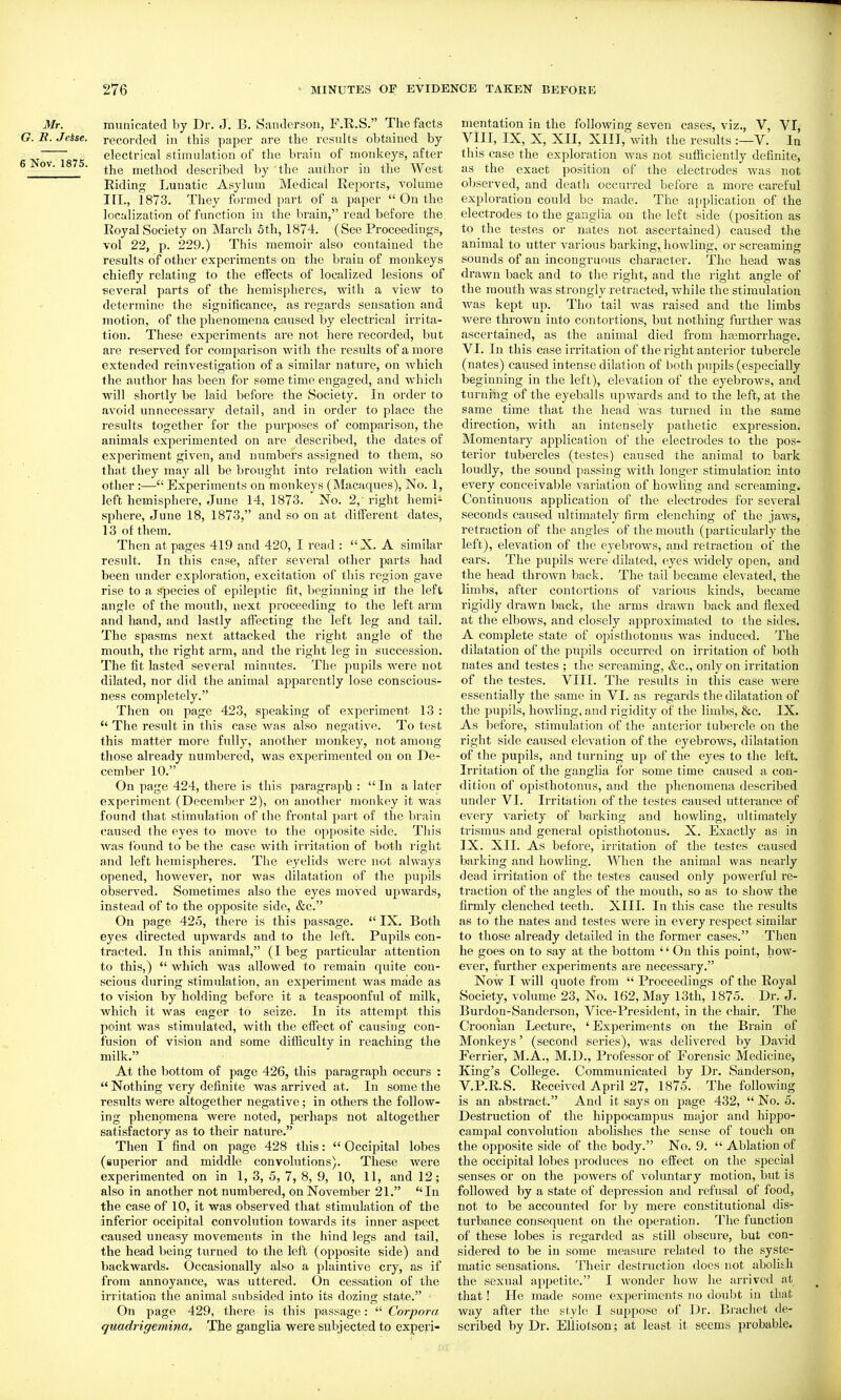 Mr. mnnicated by Dr. J. B. Sanderson, F.R.S. Thefects G.R.Jeise. recorded in this paper are the results obtained by electrical stimulation of the brain of monkeys, after 6 Nov. 1875. method described by the author in the West Riding Lunatic Asylum Medical Reports, volume III., 1873. They formed part of a paper  On the localization of function in the brain, read before the Royal Society on March 5th, 1874. (See Proceedings, vol 22, p. 229.) This memoir also contained the results of other experiments on the brain of monkeys chiefly relating to the effects of localized lesions of ¥:everal parts of the hemispheres, with a view to determine the significance, as regards sensation and motion, of the phenomena caused by electrical irrita- tion. These experiments are not here recorded, but are reserved for comparison with the results of a more extended reinvestigation of a similar nature, on which the author has been for some time engaged, and which Avili shortly be laid before the Society. In order to avoid unnecessary detail, and in order to place the results together for the purposes of comparison, the animals experimented on are described, the dates of experiment given, and numbers assigned to them, so that they may all be brought into relation with each other:— Experiments on monkeys (Macaques), No. 1, left hemisphere, June 14, 1873. No. 2, right hemi- sphere, June 18, 1873, and so on at different dates, 13 of them. Then at pages 419 and 420, I read : X. A similar result. In this case, after several other parts had been under exploration, excitation of this region gave rise to a species of epileptic fit, beginning ill the left angle of the mouth, next proceeding to the left arm and hand, and lastly affecting the left leg and tail. The spasms next attacked the right angle of the mouth, the right arm, and the right leg in succession. The fit lasted several minutes. The pupils were not dilated, nor did the animal apparently lose conscious- ness completely. Then on page 423, speaking of experiment 13 :  The result in this case was also negative. To test this matter more fully, another monkey, not among those already numbered, was experimented on on De- cember 10. On page 424, there is this paragraph :  In a later experiment (December 2), on another monkey it was found that stimulation of the frontal part of the brain caused the eyes to move to the opposite side. This was found to be the case with irritation of both right and left hemispheres. The eyelids were not always opened, however, nor was dilatation of the pupils observed. Sometimes also the eyes moved upwards, instead of to the opposite side, &c. On page 425, there is this passage.  IX. Both eyes directed upwards and to the left. Pupils con- tracted. In this animal, (I beg particular attention to this,)  which was allowed to remain quite con- scious during stimulation, an experiment was made as to vision by holding before it a teaspoonful of milk, which it was eager to seize. In its attempt this point was stimulated, with the effect of causing con- fusion of vision and some difficulty in reaching the milk. At the bottom of page 426, this paragraph occurs :  Nothing very definite was arrived at. In some the results were altogether negative; in others the follow- ing phenomena were noted, perhaps not altogether satisfactory as to their nature. Then I find on page 428 this:  Occipital lobes (superior and middle convolutions). These were experimented on in 1, 3, 5, 7, 8, 9, 10, 11, and 12; also in another not numbered, on November 21. In the case of 10, it was observed that stimulation of the inferior occipital convolution towards its inner aspect caused uneasy movements in the hind legs and tail, the head being turned to the left (opposite side) and backwards. Occasionally also a plaintive cry, as if from annoyance, was uttered. On cessation of the irritation the animal subsided into its dozing state. ■ On page 429, there is this passage:  Corpora quadrigemina. The ganglia were subjected to experi- mentation in the following seven cases, viz., V, VI, VIII, IX, X, XII, XIII, with the results :—V. In this case the exploration was not sufficiently definite, as the exact position of the electrodes was not observed, and death occurred before a more careful exploration could be made. The application of the electrodes to the ganglia on the left side (position as to the testes or nates not ascertained) caused the animal to utter various barking, howling, or screaming sounds of an incongruous character. The head was drawn back and to the right, and the light angle of the mouth was strongly retracted, while the stimulation was kept up. Tho tail was raised and the limbs were thrown into contortions, but nothing fm-ther was ascertained, as the animal died from hajmorrhage. VI. In this case irritation of the right anterior tubercle (nates) caused intense dilation of both pupils (especially beginning in the left), elevation of the eyebrows, and turning of the eyeballs upwards and to the left, at the same time that the head Avas turned in the same direction, with an intensely pathetic expression. Momentary application of the electrodes to the pos- terior tubercles (testes) caused the animal to bark loudly, the sound passing Avith longer stimulation into every conceivable A^ariation of howling and screaming. Continuous application of the electrodes for seA'cral seconds caused ultimately firm clenching of the jaws, retraction of the angles of the mouth (particularly the left), elevation of the eyebrows, and retraction of the ears. The pupils Avere dilated, eyes Avidely open, and the head throAvn back. The tail became elevated, the limbs, after contortions of A'arious kinds, became rigidly draAvn back, the arms draAvn back and flexed at the elboAvs, and closely approximated to the sides. A complete state of opisthotonus Avas induced. The dilatation of the pupils occurred on irritation of both nates and testes ; the screaming, &c., only on irritation of the testes. VIII. The results in this case were essentially the same in VI. as regards the dilatation of the pupils, hoAvling, and rigidity of the limbs, &c. IX. As before, stimulation of the anterior tubercle on the right side caused elevation of the eyebroAvs, dilatation of the pupils, and turning up of the eyes to the left. Irritation of the ganglia for some time caused a con- dition of opisthotonus, and the phenomena described under VI. Irritation of the testes caused utterance of every Aariety of barking and howling, ultimately trismus and general opisthotonus. X. Exactly as in IX. XII. As before, irritation of the testes caused barking and howling. When the animal was nearly dead irritation of the testes caused only powerful re- traction of the angles of the mouth, so as to show the firmly clenched teeth. XIII. In this case the results as to the nates and testes were in every respect similar to those already detailed in the former cases. Then he goes on to say at the bottom '' On this point, how- ever, further experiments are necessary. Now I will quote from  Proceedings of the Royal Society, volume 23, No. 162, May 13th, 1875. Dr. J. BurdoQ-Sanderson, Vice-President, in the chair. The Croonian Lecture, 'Experiments on the Brain of Monkeys' (second series), Avas delivered by David Ferrier, M.A., M.D., Prof^essor of Forensic Medicine, King's College. Communicated by Dr. Sanderson, V.P.R.S. Received April 27, 1875. The following is an abstract. And it says on page 432,  No. 5. Destruction of the hippocampus major and hippo- campal convolution abolishes the sense of touch on the opposite side of the body. No. 9.  Ablation of the occipital lobes produces no effect on the special senses or on the poAvers of voluntary motion, but is followed by a state of depression and refusal of food, not to be accounted for by mere constitutional dis- turbance consequent on the operation. The function of these lobes is regarded as still obscure, but con- sidered to be in some measure related to the syste- matic sensations. Their destruction does not abolitli the sexual appetite. I Avonder hoAV he arrived at that! He made some experiments no doubt in that way after the style I suppose of Dr. Brachet de- scribed by Dr. Elliol son; at least it seems probable.