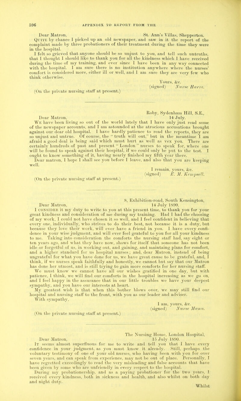 Dear Matron, St. Ann's Villas, Shepperton. Quite by chance I picked up an old newspaper, and saw in it the report of the complaint made by three probationers of their treatment during the time they were in the hospital. I felt so grieved that anyone should be so unjust to you, and tell such untruths, that I thought I should like to thank you for all the kindness which I have received during the time of my training, and ever since I have been in any way connected with the hospital. I am sure there is no institution anywhere where the nurses' comfort is considered more, either ill or well, and I am sure they are very few who think otherwise. Yours, &c. (signed) Nurse Harre. (On the private nursing staff at present.) Roby, Sydenham Hill, S.E., Dear Matron, 14 July. We have been living so out of the world lately that I have only just read some of the newspaper accounts, and I am astounded at the atrocious accusations brougM against our dear old hospital. I have hardly patience to read the reports, they are so unjust and untrue. Of course, the  truth will out, but in the meantime I am afraid a good deal is being said which must hurt as well as vex you. There are certainly hundreds of past and present  London  nurses to speak for, where one will be found to speak against their hospital, if we could only be put to the test. I ought to know something of it, having nearly finished my fifth year there. Dear matron, I hope I shall see you before I leave, and also that you are keeping well. I remain, yours, &c. (signed) E. M. Kempsell. (On the private nursing staff at present.) 8, Exhibition-road, South Kensington, Dear Matron, 14 July 1890. I CONSIDER it my duty to write to you at this present time, to thank you for your great kindness and consideration of me during my training. Had I had the choosing of my work, I could not have chosen it so well, and I feel confident in believing that every one, individually, who strives to do their best, not because it is a duty, but because they love their work, will ever have a friend in you. I have every confi- dence in your wise judgment, and will ever feel grateful to you for all your kindness to me. Taking into consideration the comforts the nursing staff had, say eight or ten years ago, and what they have now, shows for itself that someone has not been idle or forgetful of us, in working out, and gaining, and maintaing plans for comfort; and a higher standard for us hospital nurses ; and, dear Matron, instead of being ungrateful for what you have done for us, we have great cause to be grateful, and, I think, if we nurses speak faithfully and honestly, we cannot but say that our Matron has done her utmost, and is still trying to gain more comforts for her nursing staffs. We must know we cannot have all our wishes gratified in one day, but with patience, I think, we will find our comforts in the hospital increasing as we go on, and I feel happy in the assurance that in our little troubles we have your deepest sympathy, and you have our interests at heart. My greatest wish is that when this bother blows over, we may still find our hospital and nursing staff to the front, with you as our leader and adviser. With sympathy, I am, yours, &c. (signed) Nurse Mann. (On the private nursing staff at present.) The Nursing Home, London Hospital, Dear Matron, 1-5 July 1890. It seems almost superffuous for me to write and tell you that I have every confidence in your judgment, as you must know it already. Still, perhaps the voluntary testimony of one of your old nurses, who having been with you for over seven years, and can speak from experience, may not be out of place. Personally, I have regretted exceedingly to read the very misleading and false accounts that have been given by some who are unfriendly in every respect to the hospital. During my probationership, and as a paying probationer for the two years, 1 received every kindness, both in sickness and health, and also whilst on both day and night duty. Whilst