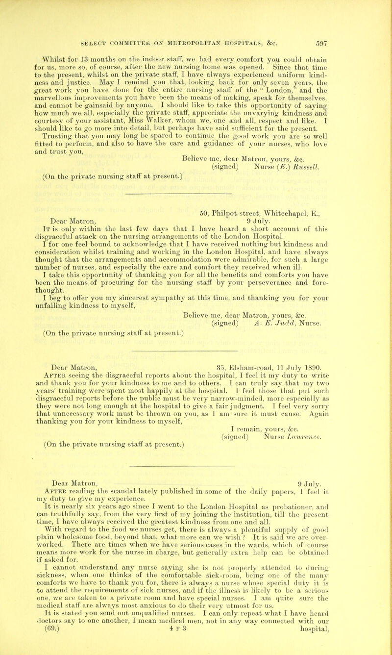 Whilst for 13 months on the indoor staff, we had every comfort you could obtain for us, more so, of course, after the new nursing home was opened. Since that time to the present, whilst on the private staff, I have always experienced uniform kind- ness and justice. May I remind you that, looking back for only seven years, the great work you have done for the entire nursing staff of the  London, and the marvellous improvements you have been the means of making, speak for themselves, and cannot be gainsaid by anyone. I should like to take this opportunity of saying- how much we all, especially the private staff, appreciate the unvarying kindness and courtesy of your assistant. Miss Walker, whom we, one and all, respect and like. I should like to go more into detail, but perhaps have said sufficient for the present. Trusting that you may long be spared to continue the good work you are so well fitted to perform, and also to have the care and guidance of your nurses, who lo\e and trust you. Believe me, dear Matron, yours, &c. (signed) Nurse {E.) Russell. (On the private nursing staff at present.) 50, Philpot-street, Whitechapel, E., Dear Matron, 9 J uly. It is only within the last few days that I have heard a short account of this disgraceful attack on the nursing arrangements of the London Hospital. I for one feel bound to acknowledge that I have received nothing but kindness and consideration whilst training and working in the London Hospital, and have always thought that the arrangements and accommodation were admirable, for such a large number of nurses, and especially the care and comfort they received when ill. I take this opportunity of thanking you for all the benefits and comforts you have been the means of procuring for the nursing staff by your perseverance and fore- thought. I beg to offer you ray sincerest sympathy at this time, and thanking you for your unfailing kindness to myself, Believe me, dear Matron, yours, &c. (signed) A. E. Judd, Nurse. (On the private nursing staff at present.) Dear Matron, 3-5, Elsham-road, 11 July 1890. After seeing the disgraceful reports about the hospital, I feel it my duty to write and thank you for your kindness to me and to others. I can truly say that my two years' training were spent most happily at the hospital. I feel those that put such disgraceful reports before the public must be very narrow-minded, more especially as they were not long enough at the hospital to give a fair judgment. I feel very sorry that unnecessaiy work must be thrown on you, as I am sure it must cause. Again thanking you for your kindness to myself, I remain, yours, &c. (signed) Nurse Laurence. (On the private nursing staff at present.) Dear Matron, 9 July. After reading the scandal lately published in some of the daily papers, I feel it my duty to give my experience. It is nearly six years ago since I went to the London Hospital as probationer, and can truthfully say, from the very first of my joining the institution, till the present time, I have always received the greatest kindness from one and all. With regard to the food we nurses get, there is always a plentiful supply of good plain wholesome food, beyond that, what more can we wish ? It is said we are over- worked. There are times when w^e have serious cases in the wards, which of course means more work for the nurse in charge, but generally extra help can be obtained if asked for. I cannot understand any nurse saying she is not properly attended to during sickness, when one thinks of the comfortable sick-room, being one of the many comforts we have to thank you for, there is always a nurse whose special duty it is to attend the requirements of sick nurses, and if the illness is likely to be a serious one, we are taken to a private room and have special nurses. I am quite sure the medical staff' are always most anxious to do their very utmost for us. It is stated you send out unqualified nurses. I can only repeat what I have heard doctors say to one another, I mean medical men, not in any way connected with our (69.) 4 F 3 hospital,