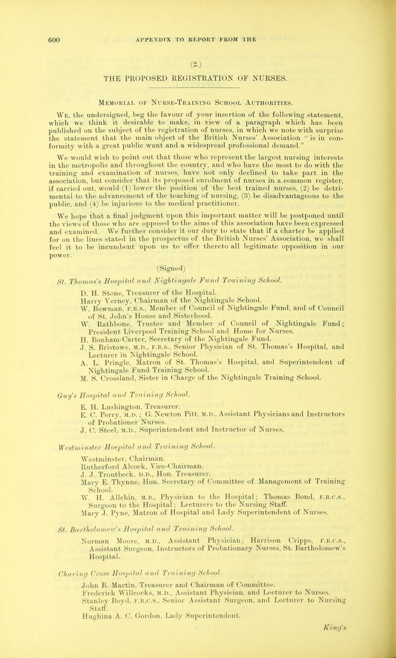 (2.) THE PROPOSED REGISTRATION OF NURSES. Memorial of Nurse-Training School Authorities. We, the undersigned, beg the favour of your insertion of the following statement, which we think it desirable to make, in view of a paragraph which has been published on the subject of the registration of nurses, in which we note with surprise the statement that the main object of the British Nurses' Association  is in con- formity with a gi-eat public want and a widespread professional demand. We would wish to point out that those who represent the largest nursing interests in the metropolis and throughout the country, and who have the most to do with the training and examination of nurses, have not only declined to take part in the association, but consider that its proposed enrolment of nurses in a common register, if carried out, would (1) lower the position pf the best trained nurses, (2) be detri- mental to the advancement of the teaching of nursing, (3) be disadvantageous to the public, and (4) be injurious to the medical practitioner. We hope that a final judgment upon this important matter will be postponed until the views of those who are opposed to the aims of this association have been expressed and examined. We further consider it our duty to state that if a charter be applied for on the lines stated in the prospectus of the British Nurses' Association, we shall feel it to be incumbent upon us to offer thereto all legitimate opposition in our power. (Signed) St. Thomas's Hospital and Nightingale Fund Training School. D. H. Stone, Treasurer of the Hospital. Harry Verney, Chairman of the Nightingale School. W. Bowman, f.r.s.. Member of Council of Nightingale Fund, and of Council of St. John's House and Sisterhood. W. Rathbone, Trustee and Member of Council of Nightingale Fund; President Liverpool Training School and Home for Nurses. H. Bonham-Carter, Secretary of the Nightingale Fund. J. S. Bristowe, M.D., F.R.S., Senior Physician of St. Thomas's Hospital, and Lecturer in Nightingale School. A. L. Pringle, Matron of St. Thomas's Hospital, and Superintendent of Nightingale Fund Training School. M. S. Crossland, Sister in Charge of the Nightingale Training School. Gmfs Hosjntal and Training School. E. H. Lushington, Treasurer. E. C. Perry, M.D. ; G. Newton Pitt, M.D., Assistant Physicians and Instructors of Probationer Nurses. J. C. Steel, M.D., Superintendent and Instructor of Nurses. Westminster Hospital and Training School. Westminster, Chairman. Rutherford Alcock, Vice-Chairman. J. J. Troutbeck, D.D., Hon. Treasurer. Mary E. Thynne, Hon. Secretary of Committee of Management of Training School. W. H. Allchin, m.b.. Physician to the Hospital; Thomas Bond, f.r.c.s.. Surgeon to the Hospital; Lecturers to the Nursing Staff. Mary J. Pyne, Matron of Hospital and Lady Superintendent of Nurses. St. Bartholomevf s Hospital and Training School. Norman Moore, M.D., Assistant Physician; Harrison Cripps, F.R.C.S., Assistant Surgeon, Instructors of Probationary Nurses, St. Bartholomew's Hospital. Charing Cross Hospntal and Training School. John B. Martin, Treasurer and Chairman of Committee. Frederick Willcocks, M.D., Assistant Physician, and Lecturer to Nurses. Stanley Boyd, f.r.c.s., Senior Assistant Surgeon, and Lecturer to Nursing Staft. Hughina A. C. Gordon, Lady Superintendent. King's