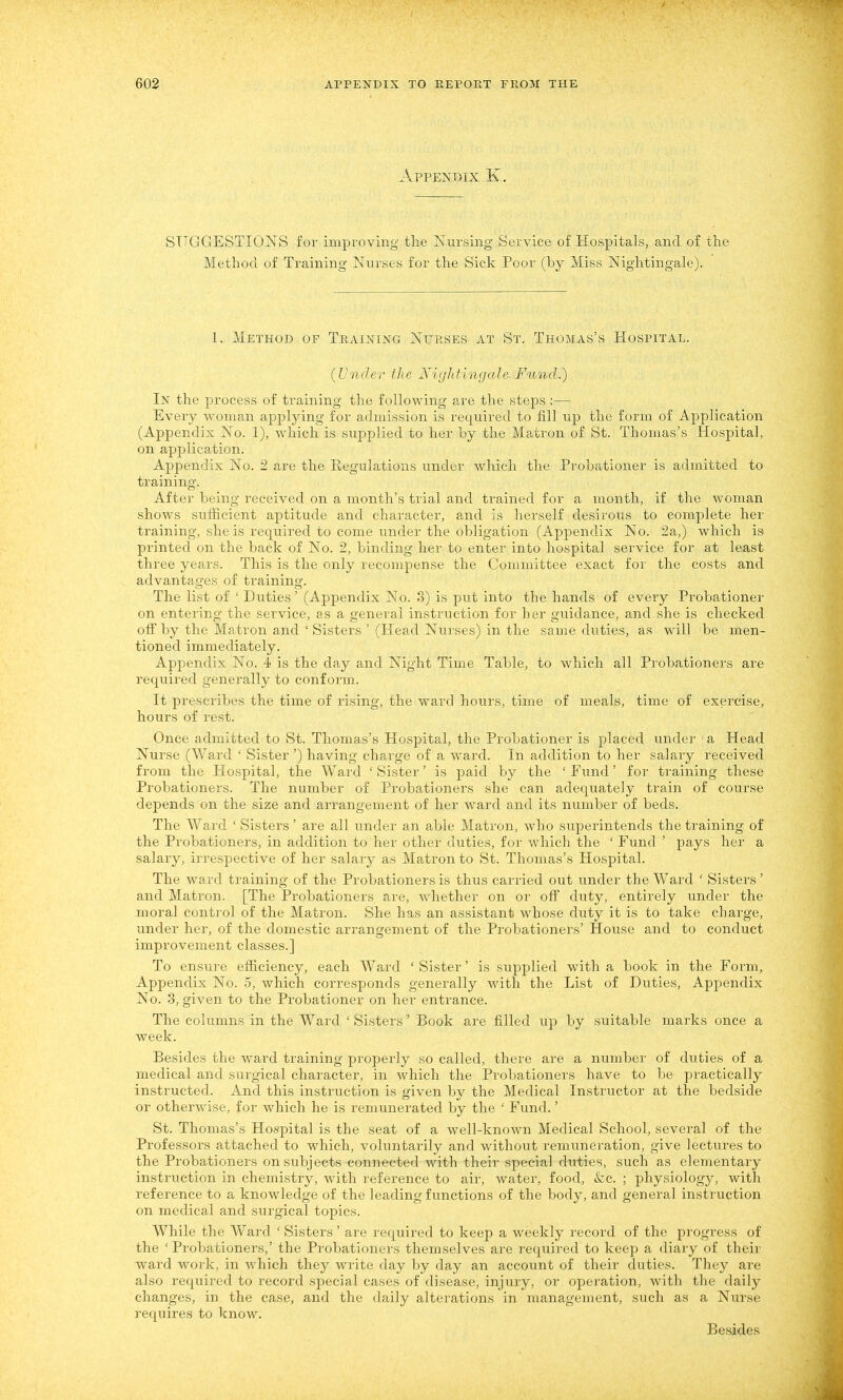 Appendix K. SUGGESTIONS for improving the Nursing Service of Hospitals, and of the Method of Training Nurses for the Sick Poor (by Miss Nightingale). 1. Method of Training Nurses at St. Thomas's Hospital. {Under the Niijhtingale. Fund.) In the process of training the following are the steps :— Every woman applying for admission is required to fill up the form of Application (Appendix No. 1), which is supplied to her by the Matron of St. Thomas's Hospital, on application. Appendix No. 2 are the Regulations under which the Probationer is admitted to training. After being received on a month's trial and trained for a month, if the woman shows sufficient aptitude and character, and is herself desirous to complete her training, she is required to come under the obligation (Appendix No. 2a,) which is printed on the back of No. 2, binding her to enter into hospital service for at least three years. This is the only recompense the Committee exact for the costs and advantages of training. The list of ' Duties' (Appendix No. 3) is put into the hands of every Probationer on entering the service, as a general instruction for her guidance, and she is checked off by the Matron and ' Sisters ' (Head Nurses) in the same duties, as will be men- tioned immediately. Appendix No. 4 is the day and Night Time Table, to which all Probationers are required generally to conform. It prescribes the time of rising, the ward hours, time of meals, time of exercise, hours of rest. Once admitted to St. Thomas's Hospital, the Probationer is placed under ' a Head Nurse (Ward ' Sister ') having charge of a ward. In addition to her salary received from the Hospital, the Ward ' Sister' is paid by the ' Fund' for training these Probationers. The number of Probationers she can adequately train of course depends on the size and arrangement of her ward and its number of beds. The Ward ' Sisters' are all under an able Matron, who superintends the training of the Probationers, in addition to her other duties, for which the ' Fund ' pays her a salary, irrespective of her salary as Matron to St. Thomas's Hospital. The ward training of the Probationers is thus carried out under the Ward ' Sisters' and Matron. [The Probationers are, whether on or ofi duty, entirely under the moral control of the Matron. She has an assistant whose duty it is to take charge, under her, of the domestic arrangement of the Probationers' House and to conduct improvement classes.] To ensure efficiency, each Ward ' Sister' is supplied with a book in the Foi'm, Appendix No. 5, which corresponds generally with the List of Duties, Appendix No. 3, given to the Probationer on her entrance. The columns in the Ward ' Sisters' Book are filled up by suitable marks once a week. Besides the ward training properly so called, there are a number of duties of a medical and surgical character, in which the Probationers have to be practically instructed. And this instruction is given by the Medical Instructor at the bedside or otherwise, for which he is remunerated by the ' Fund.' St. Thomas's Hospital is the seat of a well-known Medical School, several of the Professors attached to which, voluntarily and without remuneration, give lectures to the Probationers on subjects connected with their special duties, such as elementary instruction in chemistry, with reference to air, water, food, &c. ; physiology, with reference to a knowledge of the leading functions of the body, and general instruction on medical and surgical topics. While the Ward ' Sisters' are required to keep a weekly record of the progress of the 'Probationers,' the Probationers themselves are required to keep a diary of their ward work, in Avhich they write day by day an account of their duties. They are also required to record special cases of disease, injury, or operation, with the daily changes, in the case, and the daily alterations in management, such as a Nurse requires to know. Besides