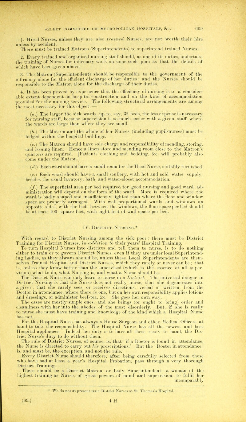 1. Hired Nurses, unless they are also frcr'nicd Nurses, are not worth their hire unless by accident. There must be trained Matrons (Superintendents) to superintend trained Nurses. 2. Every trained and organised nursing staff' should, as one of its duties, undertake the training of Nurses for infirmary work on some such plan as that the details of which have been given above. 3. The Matron (Superintendent) should be responsible to the government of the infii-mary alone for the efficient discharge of her duties ; and the Nurses should be responsible to the Matron alone for the discharge of their duties. 4. It has been proved by experience that the efficiency of nursing is to a consider- able extent dependent on hospital construction, and on the kind of accommodation provided for the nursing service. The following structural arrangements are among the most necessary for this object:— («.) The larger the sick wards, up to, say, 32 beds, the less expense is necessary for nursing staff, because supervision is so much easier with a given staff where the v/ards are large than where they are small. (6.) The Matron and the whole of her Nurses (including pupil-nurses) must be lodged within the hospital buildings. (c.) The Matron should have sole charge and responsibility of mending, storing, and issuing linen. Hence a linen store and mending room close to the Matron's quarters are required. [Patients' clothing and bedding, &c. will probably also come under the Matron.] (il.) Each ward should have a small room for the Head Nurse, suitably furnished (('.) Each ward should have a small scullery, with hot and cold water supply, besides the usual lavatory, bath, and water-closet accommodation. (/.) The superficial area per bed required for good nursing and good ward ad- ministration will depend on the form of the ward. More is required where the ward is badly shaped and insufficiently lighted than where the floor and window •space are properly arranged. With well-proportioned wards and windows on opposite sides, with the beds between the windows, the floor space per bed should be at least 100 square feet, with eight feet of wall space per bed. IV. District Nursing.* With regard to District Nursing among the sick poor : there must be District Training for District Nurses, in addition to their years' Hospital Training. To turn Hospital Nurses into districts and tell them to nurse, is to do nothing either to train or to govern District Nurses, even if they are under local Superintend- ing Ladies, as they always should be, unless these Local Superintendents are them- selves Trained Hospital and District Nurses, which they rarely or never can be; that is, unless they know better than the supervised (which is the essence of all super- vision) what to do, what Nursing is, and what a Nurse should be. The District Nurse can only learn to nurse in a Bistfict. The universal danger in District Nursing is that the Nurse does not really nurse, that she degenerates into a giver; that she rarely sees, or receives directions, verbal or written, from the Doctor in attendance, where there is one, but on her own i-esponsibility applies lotions and dressings, or administer beef-tea, &:c. She goes her own way. The cases are mostly simple ones, and she brings (or ought to bring) order and cleanliness with her into the abodes of the most disorderly. But, if she is really to nurse she must have training and knowledge of the kind which a Hospital Nurse has not. For the Hospital Nurse has always a House Surgeon and other Medical Officers at hand to take the responsibility. The Hospital Nurse has all the newest and best Hospital appliances. Indeed, her duty is to have all these ready to hand, the Dis- trict Nurse's duty to do without them. The rule of District Nurses, of course, is, that ' if a Doctor is found in attendance, the Nurse is directed to caiTy out h is prescriptions.' But the ' Doctor in attendance ' is, and must be, the exception, and not the rule. Every District Nurse should therefore, after being carefully selected from those who have had at least a year's Hospital Probation, pass through a very thorough District Training. There should be a District Matron, or Lady Superintendent—a woman of the highest training as Nurse, of great powers of mind and supervision, to fulfil her incomparably We do not at present ivnin District Nurses at St. Thomas's Hospital. (0!).) 4 H