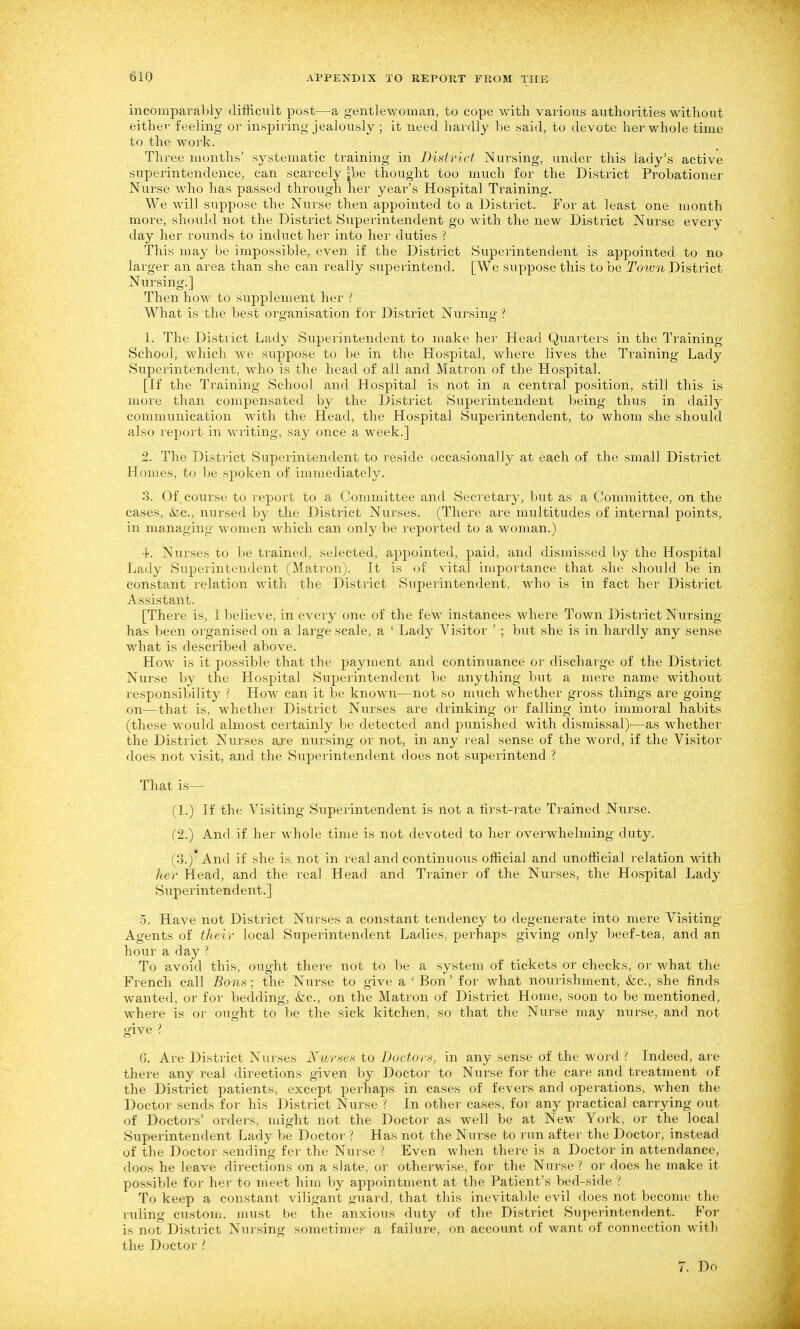 incomparably difficult post—a gentlewoman, to cope with various authorities without eithev feeling or inspiring jealously ; it need hardly be said, to devote her whole time to the work. Three months' systematic training in District Nursing, under this lady's active superintendence, can scarcely jbe thought too much for the District Probationer Nurse who has passed through her year's Hospital Training. We will suppose the Nurse then appointed to a District. For at least one month more, should not the District Superintendent go with the new District Nurse every day her rounds to induct her into her duties ? This may be impossible, even if the District Superintendent is appointed to no larger an area than she can really superintend. [We suppose this to be Totvn District Nursing.] Then how to supplement her ? What is the best organisation for District Nursing ? 1. The Distiict Lady Superintendent to make her Head Quarters in the Training School, which we suppose to be in the Hospital, where lives the Training Lady Superintendent, who is the head of all and Matron of the Hospital. [If the Training School and Hospital is not in a central position, still this is more than compensated by the District Superintendent being thus in daily communication with the Head, the Hospital Superintendent, to whom she should also report in writing, say once a week.] 2. The District Superintendent to reside occasionally at each of the small District Homes, to be spoken of immediately. 3. Of coui'se to report to a Committee and Secretary, but as a Committee, on the cases, (fee, nursed by the District Nurses. (There are multitudes of internal points, in managing women Mdiich can only be reported to a woman.) ■i. Nurses to be trained, selected, appointed, paid, and dismissed by the Hospital Lady Superintendent (Matron). It is of vital importance that she should be in constant relation with the District Supei'intendent, who is in fact her District Assistant. [There is, I believe, in every one of the few instances where Town District Nursing- has been organised on a large scale, a ' Lady Visitor ' ; but she is in hardly any sense what is described above. How is it possible that the payment and continuance or dischai'ge of the District Nurse by the Hospital Superintendent be anything but a mere name without responsibility ? How can it be known—not so much whether gross things are going on—that is, whether Distiict Nurses are drinking or falling into immoral habits (these would almost certainly be detected and punished with dismissal)—as whether the District Nurses are nursing or not, in any real sense of the word, if the Visitor does not visit, and the Superintendent does not superintend ? That is— (1.) If the Visiting Superintendent is not a first-rate Trained Nurse. (2.) And if her whole time is not devoted to her overwhelming duty. (3.)* And if she is. not in real and continuous official and unofficial relation with her Head, and the real Head and Trainer of the Nurses, the Hospital Lady- Superintendent.] 5. Have not District Nurses a constant tendency to degenerate into mere Visiting- Agents of their local Superintendent Ladies, perhaps giving only beef-tea, and an hour a day ? To avoid this, ought there not to be a system of tickets or checks, or what the French call Bons ; the Nurse to give a ' Bon' for what nourishment, &;c., she finds wanted, or for bedding, fee, on the Matron of District Home, soon to be mentioned, where is or ought to he the sick kitchen, so that the Nurse may nurse, and not give ? 6. Are District Nurses Nurses to Doctors, in any sense of the word Indeed, are there any real directions given by Doctor to Nurse for the care and treatment of the District patients, except perhaps in cases of fevers and operations, when the Doctor sends for his District Nurse f In other cases, for any practical carrying out of Doctors' orders, might not the Doctor as well be at New York, or the local Superintendent Lady be Doctor ? Has not the Nurse to run af tei- the Doctor, instead of the Doctor sending fer the Nurse ? Even when there is a Doctor in attendance, doos he leave directions on a slate, or otherwise, for the Nurse ? or does he make it possible for her to meet him by appointment at the Patient's bed-side ? To keep a constant viligant guard, that this inevitable evil does not become the ruling custou:. must be the anxious duty of the District Superintendent. For is not District Nuising sometimes a failure, on account of want of connection with the Doctor ? 7. Do