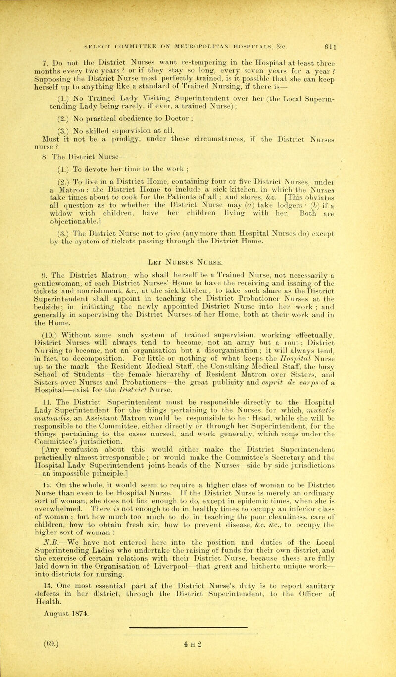 7. Do not the District Nurses want re-tempering in the Hospital at least three months every two years ? or if they stay so long, every seven years for a year ? Supposing the District Nurse most perfectly trained, is it possible that she can keep herself up to anything like a standard of Trained Nursing, if there is— (1.) No Trained Lady Visiting Superintendent over her (the Local Superin- tending Lady being rarely, if ever, a trained Nurse); (2.) No practical obedience to Doctor ; (3.) No skilled supervision at all. Must it not be a prodigy, under these circumstances, if the District Nurses nurse ? 8. The District Nurse— (1.) To devote her time to the work ; (2.) To live in a District Home, containing four or five District Nurses, under a Matron ; the District Home to include a sick kitchen, in which the Nurses take times about to cook for the Patients of all; and stores, &c. [This obviates all question as to whether the District Nurse may (a) take lodgers • (l>) if a widow with children, have her children living with her. Both are objectionable.] (3.) The District Nurse not to yive (any more than Hospital Nurses do) except by the system of tickets passing through the District Home. Let Nurses Nurse. 9. The District Matron, who shall herself be a Trained Nurse, not necessarily a gentlewoman, of each District Nurses' Home to have the receiving and issuing of the tickets and nourishment, &c., at the sick kitchen ; to take such share as the District Superintendent shall appoint in teaching the District Probationer Nurses at the bedside; in initiating the newly appointed District Nurse into her work ; and generally in supervising the District Nurses of her Home, both at their work and in the Home. (10.) Without some such system of trained supervision, working eifectually, District Nurses will always tend to become, not an army but a rout; District Nursing to become, not an organisation but a disorganisation; it will always tend, in fact, to decomposition. For little or nothing of what keeps the Hosjntal Nurse up to the mark—the Resident Medical Staff, the Consulting Medical Staff, the busy School of Students—the female hierarchy of Resident Matron over Sisters, and Sisters over Nurses and Probationers—the great publicity and esprit de corps of a Hospital—exist for the District Nurse. 11. The District Superintendent must be responsible directly to the Hospital Lady Superintendent for the things pertaining to the Nurses, for which, mutatis mutandis, an Assistant Matron would be responsible to her Head, while she will be responsible to the Committee, either directly or through her Superintendent, for the things pertaining to the cases nursed, and M^ork generally, which come under the Committee's jurisdiction. [Any confusion about this would either make the District Superintendent practically almost irresponsible; or would make the Committee's Secretary and the Hospital Lady Superintendent joint-heads of the Nurses—side by side jurisdictions —an impossible principle.] 12. On the whole, it would seem to require a higher class of woman to be District Nurse than even to be Hospital Nurse. If the District Nurse is merely an ordinary sort of woman, she does not find enough to do, except in epidemic times, when she is overwhelmed. There is not enough to do in healthy times to occupy an inferior class of woman ; but how much too much to do in teaching the poor cleanliness, care of children, how to obtain fresh air, how to prevent disease, &c. &c., to occupy the higher sort of woman ? N.B.—We have not entered here into the position and duties of the Local Supei'intending Ladies who undertake the raising of funds for their own district, and the exercise of certain relations with their District Nurse, because these are fully laid down in the Organisation of Liverpool—that great and hitherto unique work— into districts for nursing. 13. One most essential part af the District Nurse's duty is to report sanitaiy defects in her district, through the District Superintendent, to the Officer of Health. August 1874.