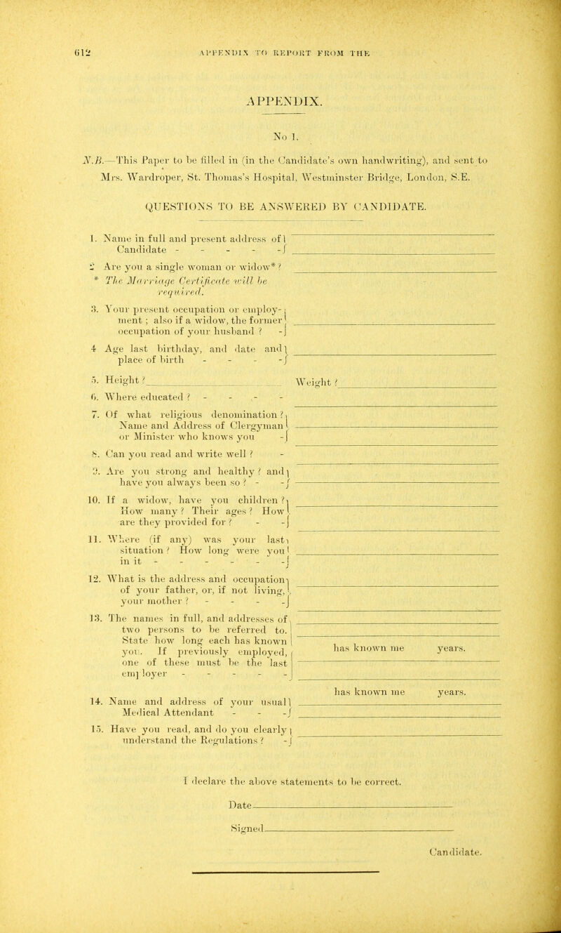 APPENDIX. No 1. JV.jB.—This Paper to be filled in (in the Candidate's own handwriting), and sent to Mrs. Wardroper, St. Thomas's Hospital, Westminster Bridge, London, S.E. QUESTIONS TO BE ANSWERED BY CANDIDATE. Name in full and present address of \ Candidate - - - - - j Are you a single woman or widow* ? The Mcrriage Certificate vrdl he required. Your present occupation or employ-1 ment ; also if a widow, the former occupation of your husband ? -j Age last birthday, and date and] place of birth - - - -/ Heio-ht >. ■1. 0. Where educated ? - 7. Of what religious denomination ?. Name and Address of Clergyman l or Minister who knows you - [ •S. Can you read and write well ? 'J. Are you strong and healthy { and ] have you always been so ? - -| If a widow, have you childien ? \ Kow many ? Their ages ? How l are they provided for ? - - j Where (if any) was your lasti situation ? How long were you I in it - - - - - - [ What is the address and occupation-! of your father, or, if not living,'. your mother ? - - - _J The names in full, and addresses of two persons to be referred to. State how long each has known yor. If previously employed, one of these must be the last em] loyer _ - - _ _ Weio-ht ? 10. 11. 12. 13. 14. 1.5. Name and address of your usual 1 Medical Attendant - - -/ Have you read, and do you clearly ( understand the Reg-ulations ? - I has knoAvn me years. has known me years. I declare the above statements to be correct. Date Signed- Candidate,