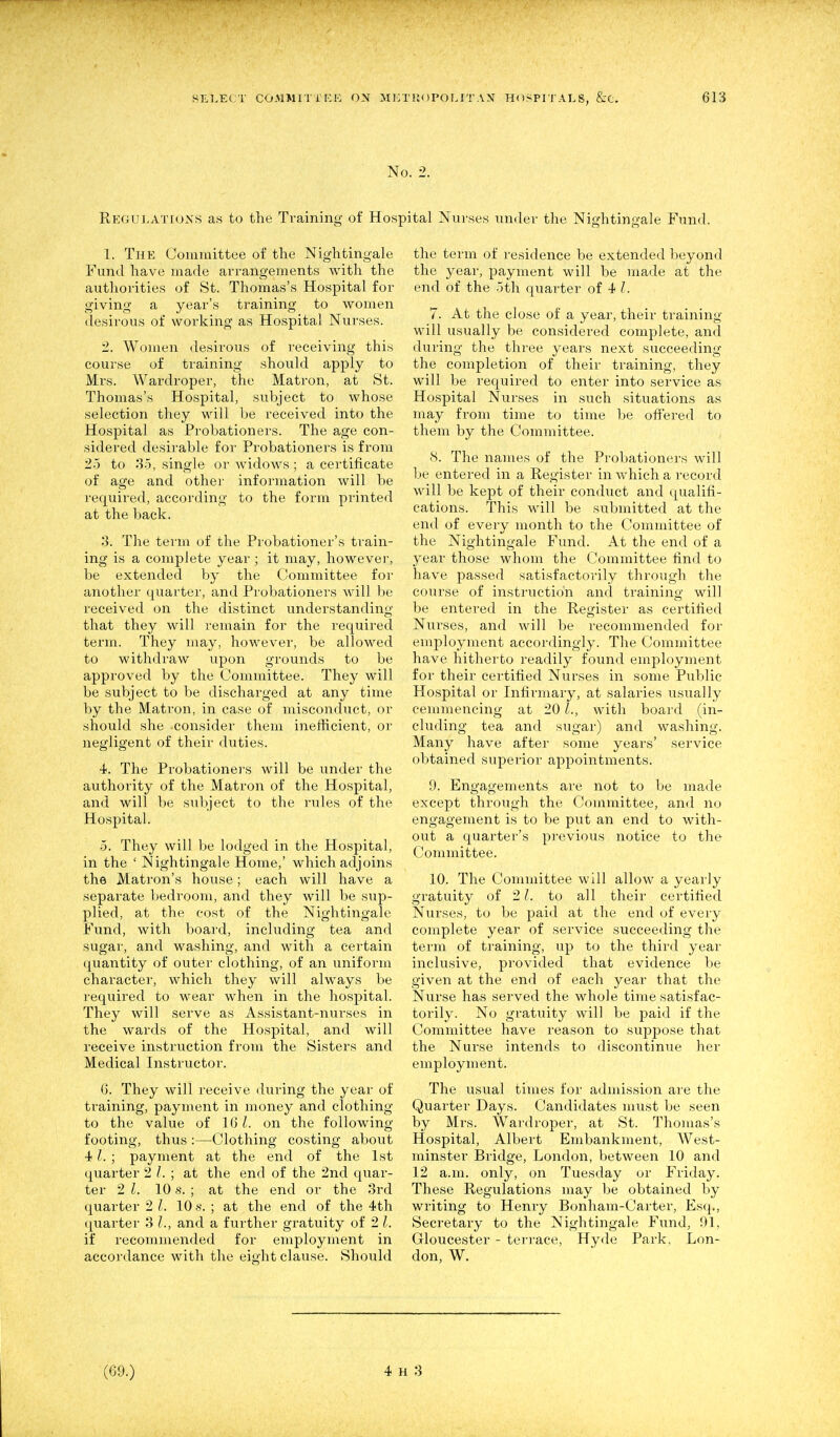 No. 2. Rkgulatiuxs as to the Training of Hospital Nurses under the Nightingale Fund. 1. The Committee of the Nightingale Fund have made arrangements with the authorities of St. Thomas's Hospital for giving a year's training to women desirous of working as Hospital Nurses. 2. Women desiroiis of receiving this course of training should apply to Mrs. Wardroper, the Matron, at St. Thomas's Hospital, subject to whose selection they will be received into the Hospital as Probationers. The age con- sidered desirable for Probationers is from 25 to 3-5, single or widows ; a certificate of age and other information will be required, according to the form printed at the back. 3. The term of the Probationer's train- ing is a complete year ; it may, however, be extended by the Committee for another quarter, and Probationers will be received on the distinct understanding that they will remain for the required term. They may, however, be allowed to withdraw upon grounds to be approved by the Committee. They will be subject to be discharged at any time by the Matron, in case of misconduct, or should she consider them inefficient, or negligent of their duties. 4. The Probationers will be under the authority of the Matron of the Hospital, and will be subject to the rules of the Hospital. -5. They will be lodged in the Hospital, in the ' Nightingale Home,' which adjoins the Matron's house; each will have a separate bedroom, and they will be sup- plied, at the cost of the Nightingale Fund, with board, including tea and sugar, and washing, and with a cei'tain quantity of outer clothing, of an uniform character, which they will always be required to wear when in the hospital. They will serve as Assistant-nurses in the wards of the Hospital, and will receive instruction from the Sisters and Medical Instructor. G. They will receive during the year of training, payment in money and clothing to the value of 161, on the following- footing, thus :—Clothing costing about 41. ; payment at the end of the 1st quarter 2 1.; at the end of the 2nd quar- ter 2 I. 10 s. ; at the end or the 3rd quarter 2 I. 10 s. ; at the end of the 4th (juarter 3 I., and a further gratuity of 2 I. if recommended for employment in accordance with the eight clause. Should the term of residence be extended beyond the year, payment will be made at the end of the .5th quarter of 4 7. At the close of a year, their training will usually be considered complete, and during the three years next succeeding the completion of their training, they will be required to enter into service as Hospital Nurses in such situations as may from time to time be offered to them by the Committee. 8. The names of the Probationers will be entered in a Register in which a record will be kept of their conduct and qualifi- cations. 'This will be submitted at the end of every month to the Committee of the Nightingale Fund. At the end of a year those whom the Committee find to have passed satisfactorily through the course of instruction and training will be entered in the Register as certified Nurses, and will be recommended for employment accordingly. The Committee have hitherto readily found employment for their certified Nurses in some Public Hospital or Infirmary, at salaries usually cemmencing at 201., with board (in- cluding tea and sugar) and washing. Many have after some years' service obtained superior appointments. 9. Engagements are not to be made except through the Committee, and no engagement is to be put an end to with- out a quarter's previous notice to the Committee. 10. The Committee will allow a yearly gratuity of 21, to all their certified Nurses, to be paid at the end of every complete year of service succeeding the term of training, up to the third year inclusive, provided that evidence be given at the end of each year that the Nurse has served the whole time satisfac- torily. No gratuity will be paid if the Committee have reason to suppose that the Nurse intends to discontinue her employment. The usual times for admission are the Quarter Days. Candidates must be seen by Mi-s. Wardroper, at St. Thomas's Hospital, Albert Embankment, West- minster Bridge, London, between 10 and 12 a.m. only, on Tuesday or Friday. These Regulations may be obtained by writing to Henry Bonham-Carter, Esq., Secretary to the Nightingale Fund, 91, Gloucester - terrace, Hyde Park, Lon- don, W.