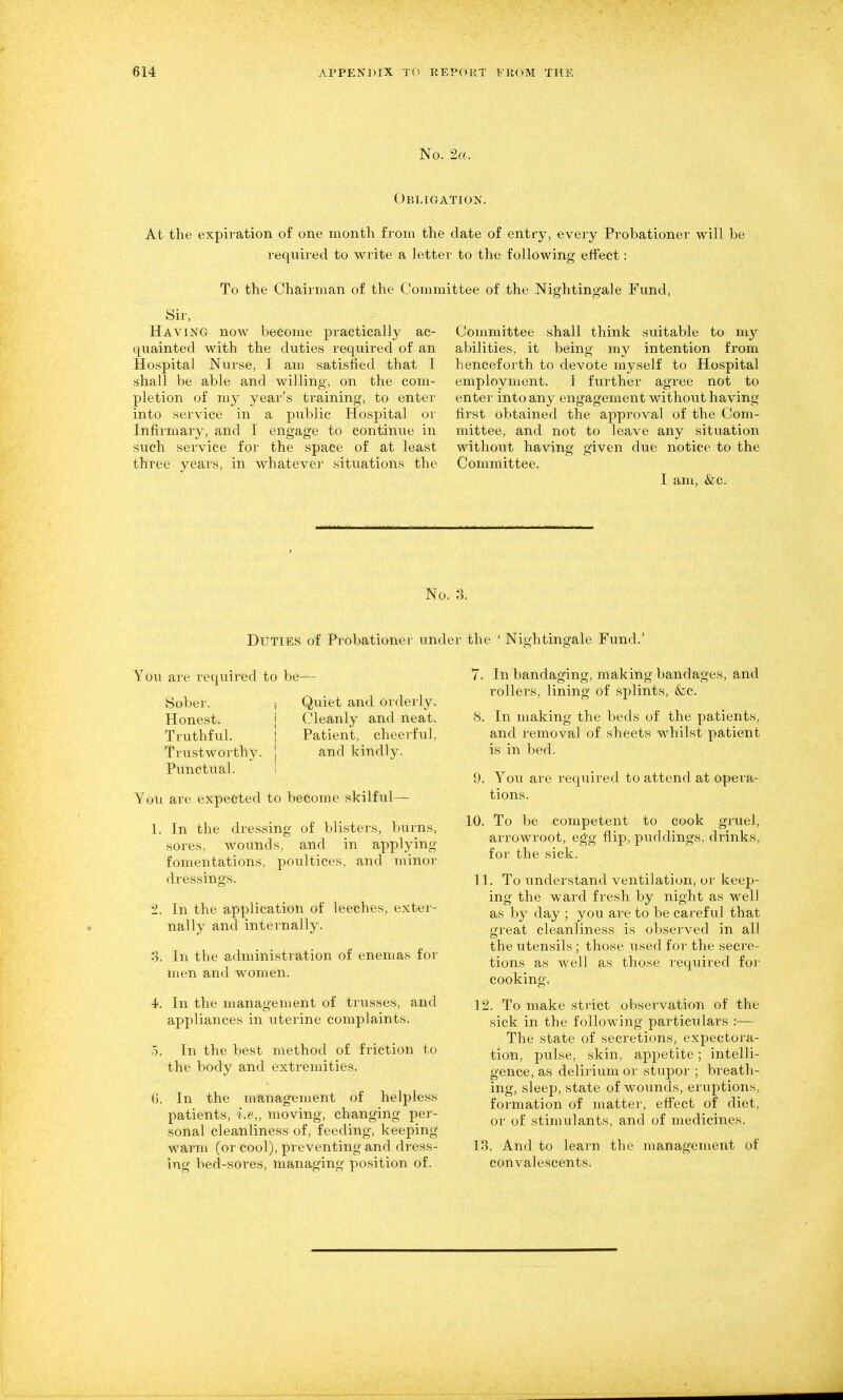No. 2a.. Obligation. At the expiration of one month from the date of entry, every Probationer will be required to write a letter to the following effect: To the Chairman of the Committee of the Nightingale Fund, Sir, Having now become practically ac- quainted with the duties required of an Hospital Nurse, I am satisfied that I shall be able and willing, on the com- pletion of my year's training, to enter into service in a public Hospital or Infirmary, and I engage to continue in such service for the space of at least three years, in whatever situations the Committee shall think suitable to my abilities, it being my intention from henceforth to devote myself to Hospital employment. I further agree not to enter into any engagement without having first obtained the approval of the Com- mittee, and not to leave any situation without having given dxio notice to the Committee. I am, (fee. No. 3. Duties of Probationer under the Nightingale Fund. You are required to be- Sober. Honest. Truthful. Trustworthy. Punctual. Quiet and orderly. Cleanly and neat. Patient, cheerful, and kindly. You are expected to become skilful— 1. In the dressing of blisters, burns, sores, wounds, and in applying fomentations, poultices, and minor dressings. 2. In the application of leeches, exter- nally and internally. 3. In the administration of enemas for men and women. 4f. In the management of trusses, and appliances in uterine complaints. 0. In the best method of friction to the body and extremities. 6. In the management of helpless patients, i.e„ moving, changing per- sonal cleanliness of, feeding, keeping warm (or cool), preventing and dress- ing bed-sores, managing position of. 7. In bandaging, making bandages, and rollers, lining of splints, &c. 8. In making the beds of the patients, and removal of sheets whilst patient is in bed. 9. You are i-equired to attend at opera- tions. 10. To be competent to cook gruel, arrowroot, egg flip, puddings, drinks, for the sick. 11. To understand ventilation, or keep- ing the ward fresh by night as well as by day ; you are to be careful that great cleanliness is observed in all the utensils; those used for the secre- tions as well as those requii-ed for cooking. 12. To make strict observation of the sick in the following particulars :— The state of secretions, expectora- tion, pulse, .skin, appetite; intelli- gence, as delirium or stupor ; breath- ing, sleep, state of wounds, eruptions, formation of matter, effect of diet, or of stimulants, and of medicines. 13. And to learn the management of convalescents.