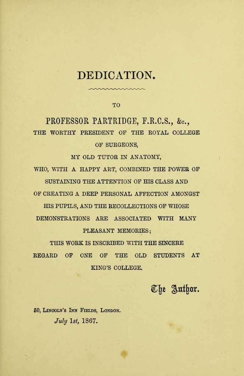 DEDICATION, TO PROFESSOR PARTRIDGE, E.R.C.S., &c., THE WORTHY PRESIDENT OF THE ROYAL COLLEGE OF SURGEONS, MY OLD TUTOR IN ANATOMY, WHO, WITH A HAPPY ART, COMBINED THE POWER OF SUSTAINING THE ATTENTION OF HIS CLASS AND OF CREATING A DEEP PERSONAL AFFECTION AMONGST HIS PUPILS, AND THE RECOLLECTIONS OF WHOSE DEMONSTRATIONS ARE ASSOCIATED WITH MANY PLEASANT MEMORIES; THIS WORK IS INSCRIBED WITH THE SINCERE REGARD OF ONE OF THE OLD STUDENTS AT KING'S COLLEGE. 60, Lincoln's Inn Fields, London. July 1st, 1867.