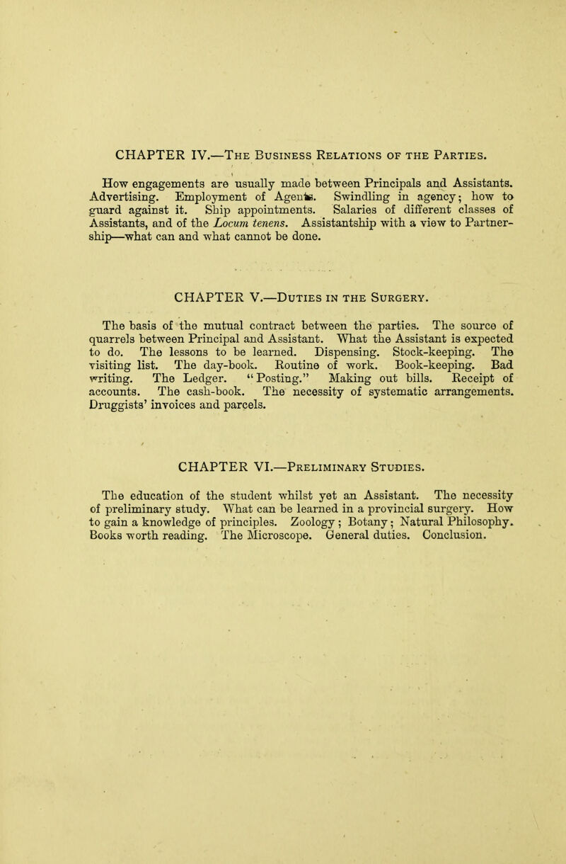 CHAPTER IV.—The Business Relations of the Parties. How engagements are usually made between Principals and Assistants. Advertising. Employment of Agente. Swindling in agency; how to guard against it. Ship appointments. Salaries of different classes of Assistants, and of the Locum tenens. Assistantship with a view to Partner- ship—^what can and what cannot be done. CHAPTER v.—Duties in the Surgery. The basis of the mutual contract between the parties. The source of quarrels between Principal and Assistant. What the Assistant is expected to do. The lessons to be learned. Dispensing. Stock-keeping. The visiting list. The day-book. Routine of work. Book-keeping. Bad ^'^riting. The Ledger. Posting. Making out bills. Receipt of accounts. The cash-book. The necessity of systematic arrangements. Druggists' invoices and parcels. CHAPTER VI.—Preliminary Studies. The education of the student whilst yet an Assistant. The necessity of preliminary study. What can be learned in a provincial surgery. How to gain a knowledge of principles. Zoology ; Botany; Natural Philosophy. Books worth reading. The Microscope. General duties. Conclusion.