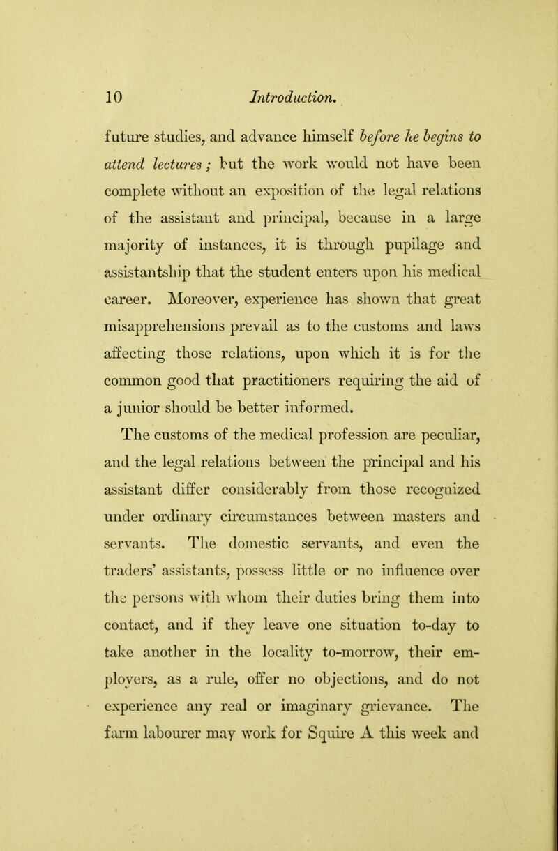 future studies, and advance himself before he begins to attend lectures; but the work would not have been complete without an exposition of the legal relations of the assistant and principal, because in a large majority of instances, it is through pupilage and assistantship that the student enters upon his medical career. Moreover, experience has shown that great misapprehensions prevail as to the customs and laws affecting those relations, upon which it is for tlie common good that practitioners requiring the aid of a junior should be better informed. The customs of the medical profession are peculiar, and the legal relations between the principal and his assistant differ considerably from those recognized under ordinary circumstances between masters and servants. Tlie domestic servants, and even the traders' assistants, possess little or no influence over persons with whom their duties bring them into contact, and if they leave one situation to-day to take another in the locality to-morrow, their em- ployers, as a rule, offer no objections, and do not experience any real or imaginary grievance. Tlie farm labourer may work for Squire A this week and