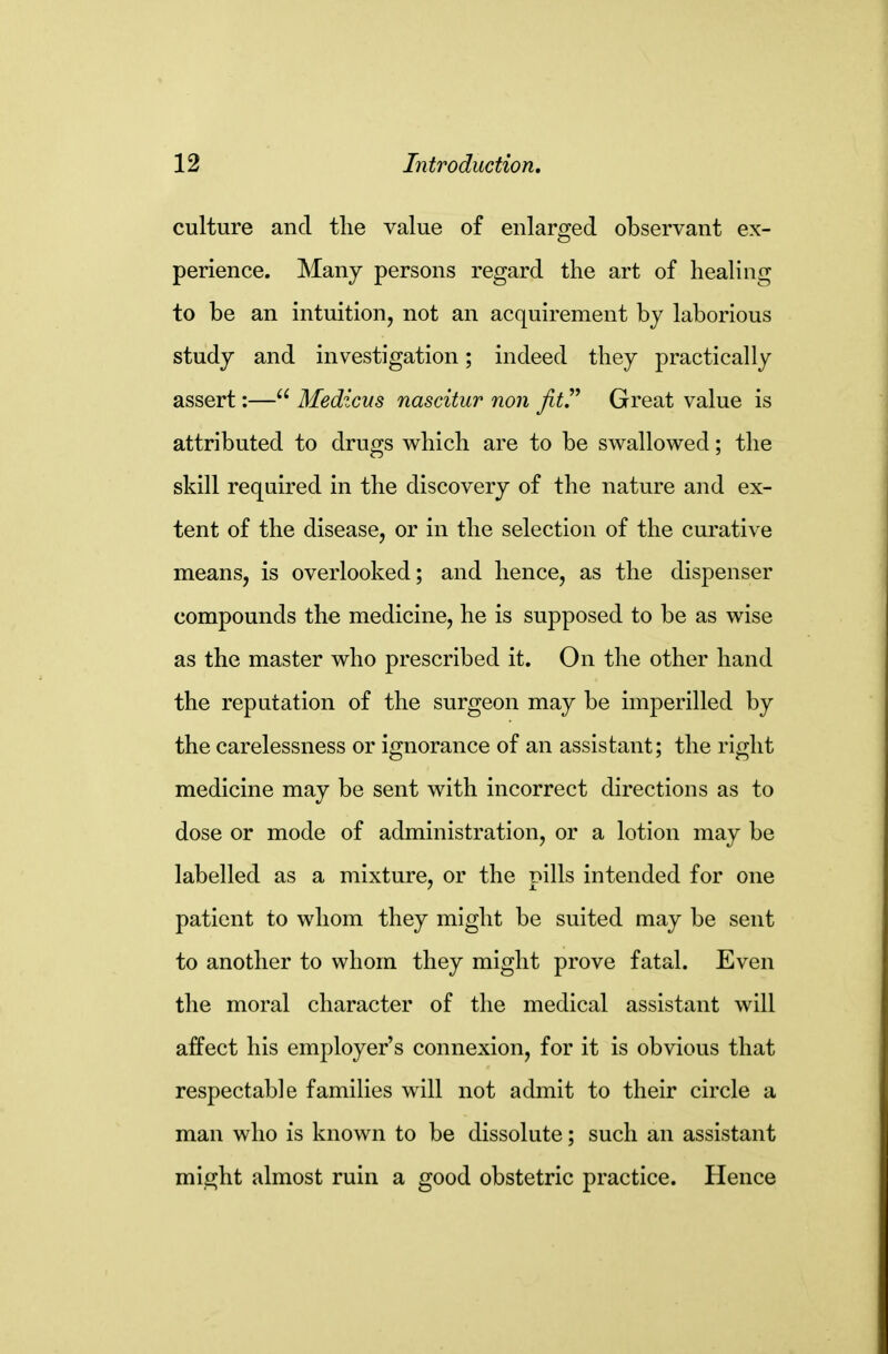 culture and the value of enlarged observant ex- perience. Many persons regard the art of healing to be an intuition, not an acquirement by laborious study and investigation; indeed they practically assert:— Medicus nascitur nan jitr Great value is attributed to drugs which are to be swallowed; the skill required in the discovery of the nature and ex- tent of the disease, or in the selection of the curative means, is overlooked; and hence, as the dispenser compounds the medicine, he is supposed to be as wise as the master who prescribed it. On the other hand the reputation of the surgeon may be imperilled by the carelessness or ignorance of an assistant; the right medicine may be sent with incorrect directions as to dose or mode of administration, or a lotion may be labelled as a mixture, or the pills intended for one patient to whom they might be suited may be sent to another to whom they might prove fatal. Even the moral character of the medical assistant will affect his employer's connexion, for it is obvious that respectable families will not admit to their circle a man who is known to be dissolute; such an assistant might almost ruin a good obstetric practice. Hence