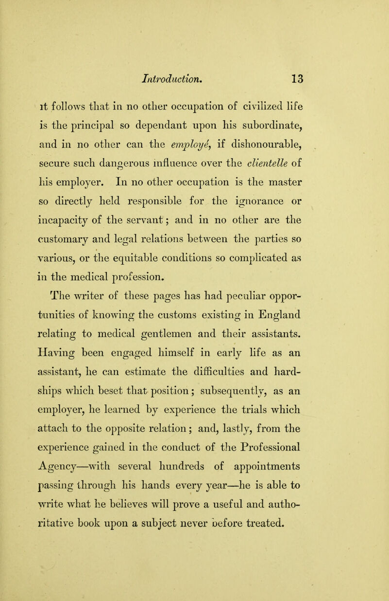 it follows that ill no other occupation of civilized life is the principal so dependant upon his subordinate, and in no other can the employe^ if dishonourable, secure such dangerous influence over the clientelle of his employer. In no other occupation is the master so directly held responsible for the ignorance or incapacity of the servant; and in no other are the customary and legal relations between the parties so various, or the equitable conditions so complicated as in the medical profession. The writer of these pages has had peculiar oppor- tunities of knowing the customs existing in England relating to medical gentlemen and their assistants. Having been engaged himself in early life as an assistant, he can estimate the difficulties and hard- ships which beset that position; subsequently, as an employer, he learned by experience the trials which attach to the opposite relation; and, lastly, from the experience gained in the conduct of tlie Professional Agency—with several hundreds of appointments passing through his hands every year—he is able to write what he believes will prove a useful and autho- ritative book upon a subject never before treated.