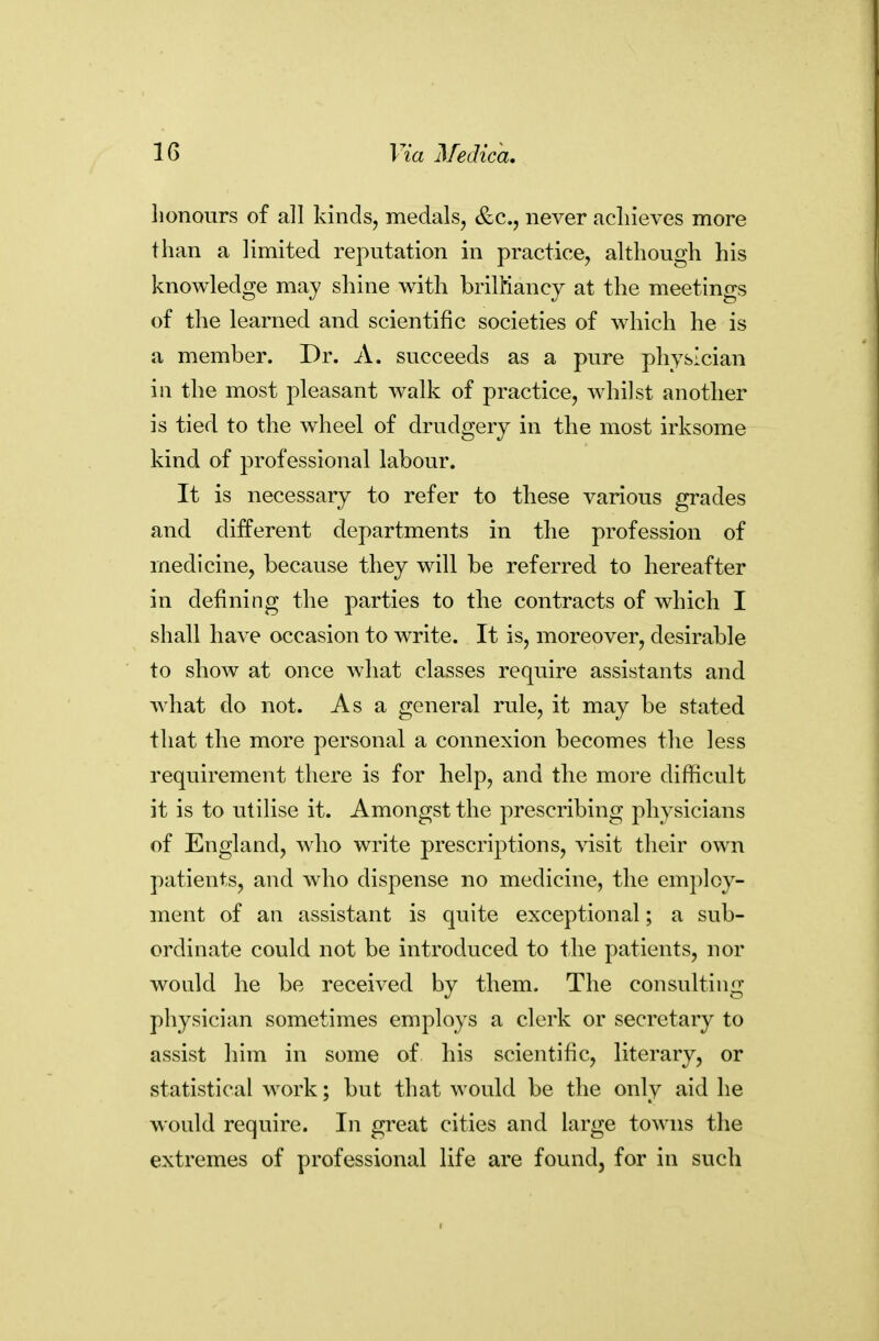 lionours of all kinds, medals, &c., never achieves more than a limited reputation in practice, although his knowledge may shine with brilMancy at the meetings of the learned and scientific societies of which he is a member. Dr. A. succeeds as a pure physician in the most pleasant walk of practice, whilst another is tied to the wheel of drudgery in the most irksome kind of professional labour. It is necessary to refer to these various grades and different departments in the profession of medicine, because they will be referred to hereafter in defining the parties to the contracts of which I shall have occasion to write. It is, moreover, desirable to show at once what classes require assistants and what do not. As a general rule, it may be stated that the more personal a connexion becomes the less requirement there is for help, and the more difficult it is to utilise it. Amongst the prescribing physicians of England, who write prescriptions, visit their own patients, and who dispense no medicine, the employ- ment of an assistant is quite exceptional; a sub- ordinate could not be introduced to the patients, nor would he be received by them. The consulting physician sometimes employs a clerk or secretary to assist him in some of his scientific, literary, or statistical work; but that would be the only aid he would require. In great cities and large towns the extremes of professional life are found, for in such