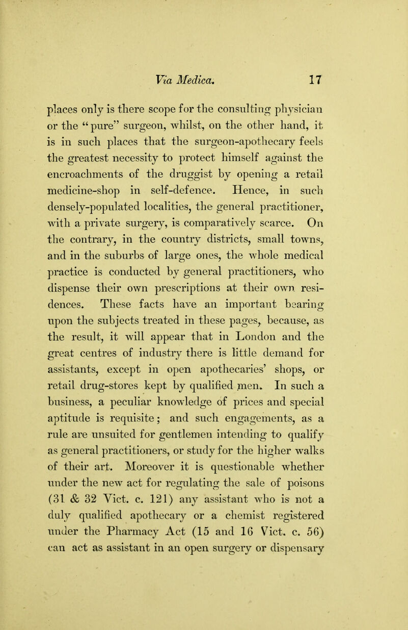 places only is there scope for the consulting physician or the  pure surgeon, whilst, on the other hand, it is in such places that the surgeon-apothecary feels the greatest necessity to protect himself against the encroachments of the druggist by opening a retail medicine-shop in self-defence. Hence, in such densely-populated localities, the general practitioner, with a private surgery, is comparatively scarce. On the contrary, in the country districts, small towns, and in the suburbs of large ones, the whole medical practice is conducted by general practitioners, who dispense their own prescriptions at their own resi- dences. These facts have an important bearing upon the subjects treated in these pages, because, as the result, it will appear that in London and the great centres of industry there is little demand for assistants, except in open apothecaries' shops, or retail drug-stores kept by qualified men. In such a business, a peculiar knowledge of prices and special aptitude is requisite; and such engagements, as a rule are unsuited for gentlemen intending to qualify as general practitioners, or study for the higher walks of their art. Moreover it is questionable whether under the new act for regulating the sale of poisons (31 & 32 Vict. c. 121) any assistant who is not a duly qualified apothecary or a chemist registered under the Pharmacy Act (15 and 16 Vict. c. 56) can act as assistant in an open surgery or dispensary