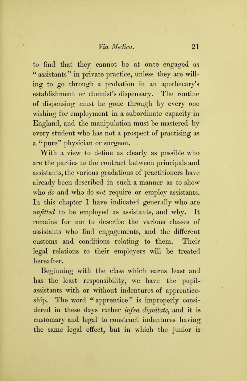 to find that tliey cannot be at once engaged as  assistants  in private practice, unless they are will- ing to go through a probation in an apothecary's establishment or chemist's dispensary. The routine of dispensing must be gone through by every one wishing for employment in a subordinate capacity in England, and the manipulation must be mastered by every student who has not a prospect of practising as a pure physician or surgeon. With a view to define as clearly as possible who are the parties to the contract between principals and assistants, the various gradations of practitioners have already been described in such a manner as to show who do and who do not require or employ assistants. In this chapter I have indicated generally who are unfitted to be employed as assistants, and why. It remains for me to describe the various classes of assistants who find enffacrements, and the different customs and conditions relating to them. Their legal relations to their employers will be treated hereafter. Beginning with the class which earns least and has the least responsibility, we have the pupil- assistants with or without indentures of apprentice- ship. The word  apprentice is improperly consi- dered in these days rather infra dignitate, and it is customary and legal to construct indentures having the same legal effect, but in which the junior is