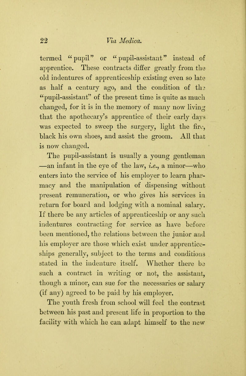 termed pupil or pupil-assistant instead of apprentice. These contracts differ greatly from tlie old indentures of apprenticesliip existing even so late as half a century ago, and the condition of th^ pupil-assistant of the present time is quite as much changed, for it is in the memory of many now living that the apothecary's apprentice of their early days was expected to sweep the surgery, light the fire, black his own shoes, and assist the groom. All that is now changed. The pupil-assistant is usually a young gentleman —an infant in the eye of the law, i.e., a minor—who enters into the service of his employer to learn phar- macy and the manipulation of dispensing without present remuneration, or who gives his services in return for board and lodging with a nominal salary. If there be any articles of apprenticeship or any such indentures contracting for service as have before been mentioned, the relations between the junior and his employer are those which exist under apprentice- ships generally, subject to the terms and conditions stated in the indenture itself. Whether there be such a contract in writing or not, the assistant, though a minor, can sue for the necessaries or salary (if any) agreed to be paid by his employer. The youth fresh from school will feel the contrast between his past and present life in proportion to the facility with which he can adapt himself to the new
