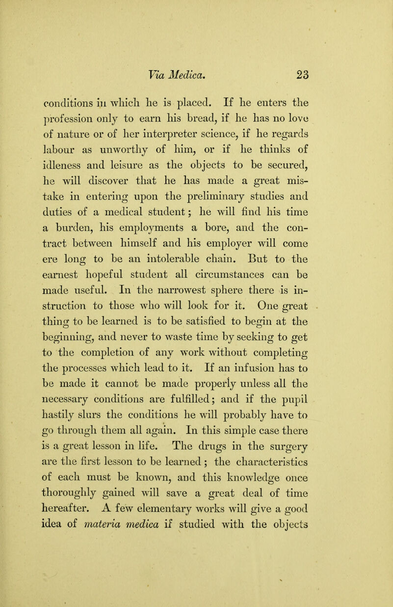 conditions in wliicli lie is placed. If lie enters the profession only to earn his bread, if he has no love of nature or of her interpreter science, if he regards labour as unworthy of him, or if he thinks of idleness and leisure as the objects to be secured, he will discover that he has made a great mis- take in entering upon the preliminary studies and duties of a medical student; he will find his time a burden, his employments a bore, and the con- tract between himself and his employer will come ere long to be an intolerable chain. But to the earnest hopeful student all circumstances can be made useful. In the narrowest sphere there is in- struction to those who will look for it. One great thino* to be learned is to be satisfied to bemn at the beginning, and never to waste time by seeking to get to the completion of any work without completing the processes which lead to it. If an infusion has to be made it cannot be made properly unless all the necessary conditions are fulfilled; and if the pupil hastily slurs the conditions he will probably have to go through them all again. In this simple case there is a great lesson in life. The drugs in the surgery are the first lesson to be learned ; the characteristics of each must be known, and this knowledge once thoroughly gained will save a great deal of time hereafter. A few elementary works will give a good idea of materia medica if studied with the objects