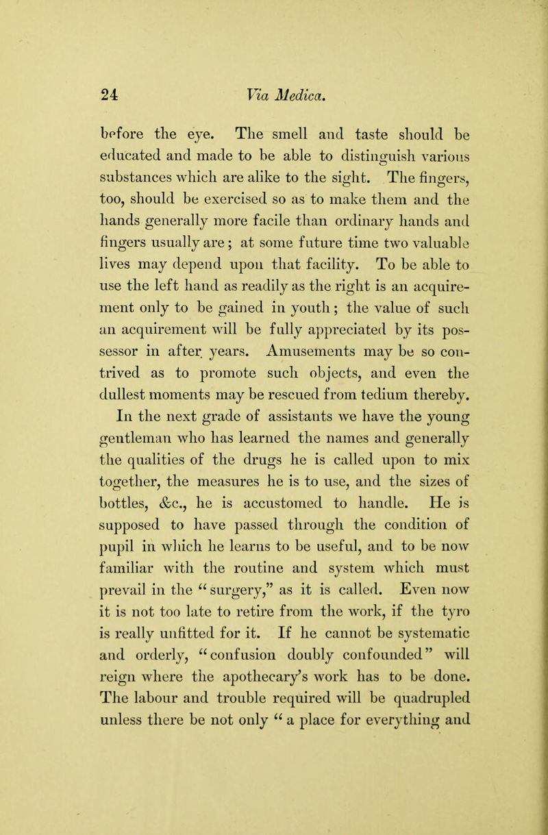 bofore the eye. The smell and taste should be educated and made to be able to distinguish various substances which are alike to the sio'ht. The fino-ers, too, should be exercised so as to make them and the hands generally more facile than ordinary hands and fingers usually are; at some future time two valuable lives may depend upon that facility. To be able to use the left hand as readily as the right is an acquire- ment only to be gaijied in youth; the value of such an acquirement will be fully appreciated by its pos- sessor in after years. Amusements may be so con- trived as to promote such objects, and even the dullest moments may be rescued from tedium thereby. In the next grade of assistants we have the young gentleman who has learned the names and generally the qualities of the drugs he is called upon to mix together, the measures he is to use, and the sizes of bottles, &c., he is accustomed to handle. He is supposed to have passed through the condition of pupil in which he learns to be useful, and to be now familiar with the routine and system which must prevail in the  surgery, as it is called. Even now it is not too late to retire from the work, if the tyro is really unfitted for it. If he cannot be systematic and orderly, confusion doubly confounded will reign where the apothecary's work has to be done. The labour and trouble required will be quadrupled unless there be not only  a place for everything and