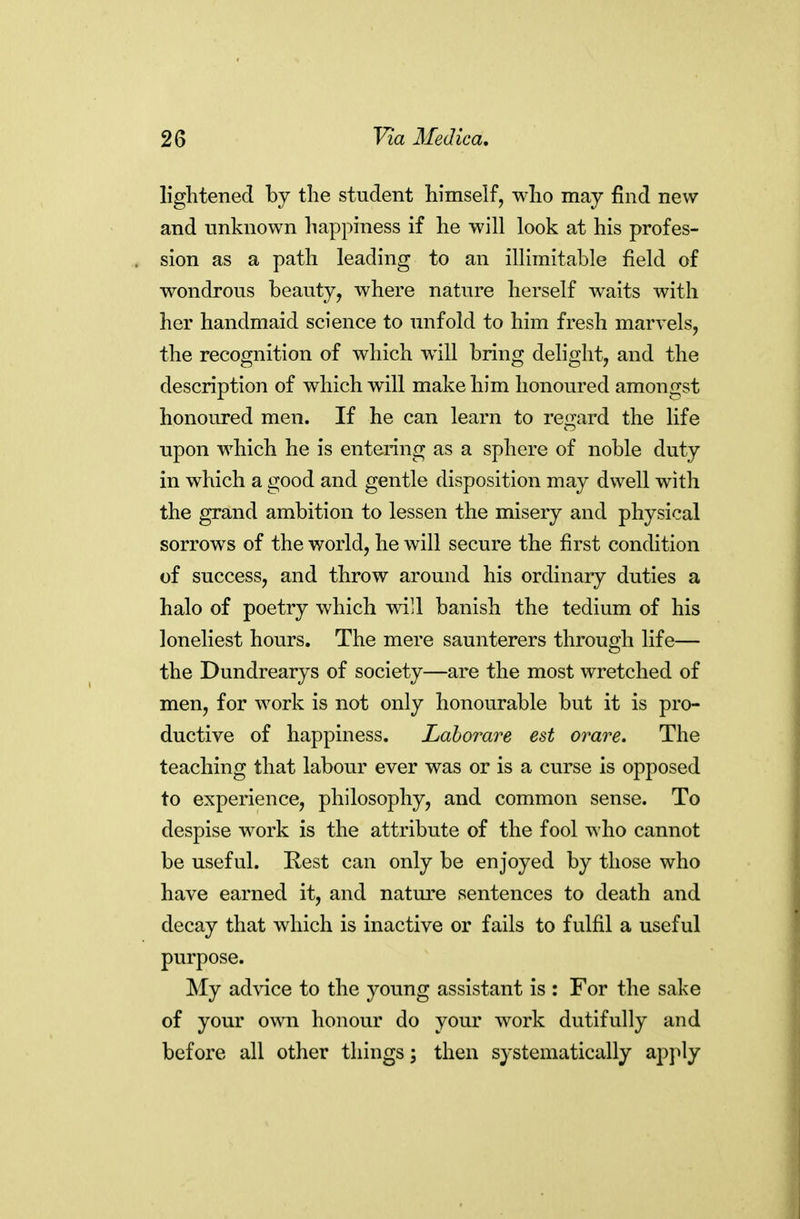 lightened by tlie student himself, who may find new and unknown happiness if he will look at his profes- sion as a path leading to an illimitable field of wondrous beauty, where nature herself waits with her handmaid science to unfold to him fresh marvels, the recognition of which will bring delight, and the description of which will make him honoured amongst honoured men. If he can learn to regard the life upon which he is entering as a sphere of noble duty in which a good and gentle disposition may dwell with the grand ambition to lessen the misery and physical sorrows of the world, he will secure the first conchtion of success, and throw around his ordinary duties a halo of poetry which wi]l banish the tedium of his loneliest hours. The mere saunterers through life— the Dundrearys of society—are the most wretched of men, for work is not only honourable but it is pro- ductive of happiness. Lahorare est orare. The teaching that labour ever was or is a curse is opposed to experience, philosophy, and common sense. To despise work is the attribute of the fool who cannot be useful. Rest can only be enjoyed by those who have earned it, and nature sentences to death and decay that which is inactive or fails to fulfil a useful purpose. ^ly advice to the young assistant is : For the sake of your own honour do your work dutifully and before all other things j then systematically apj^ly