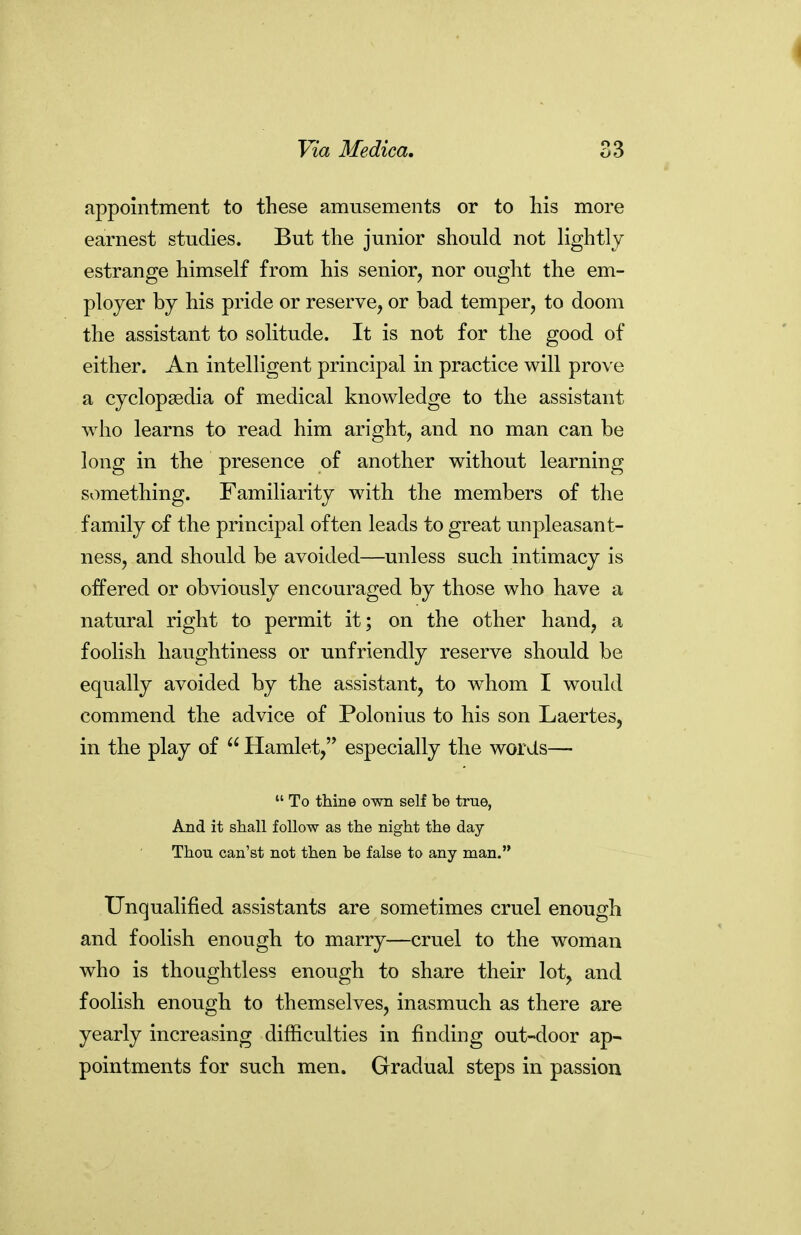 appointment to these amusements or to liis more earnest studies. But the junior should not lightly estrange himself from his senior, nor ought the em- ployer by his pride or reserve, or bad temper, to doom the assistant to solitude. It is not for the good of either. An intelligent principal in practice will prove a cyclopaedia of medical knowledge to the assistant who learns to read him aright, and no man can be long in the presence of another without learning something. Familiarity with the members of the family of the principal often leads to great unpleasant- ness, and should be avoided—unless such intimacy is offered or obviously encouraged by those who have a natural right to permit it; on the other hand, a foolish haughtiness or unfriendly reserve should be equally avoided by the assistant, to whom I would commend the advice of Polonius to his son Laertes, in the play of  Hamlet, especially the words—•  To thine own self be true, And it shall follow as the night the day Thou can'st not then be false to any man. Unqualified assistants are sometimes cruel enough and foolish enough to marry—cruel to the woman who is thoughtless enough to share their lot, and foolish enough to themselves, inasmuch as there are yearly increasing difficulties in finding out-door ap- pointments for such men. Gradual steps in passion