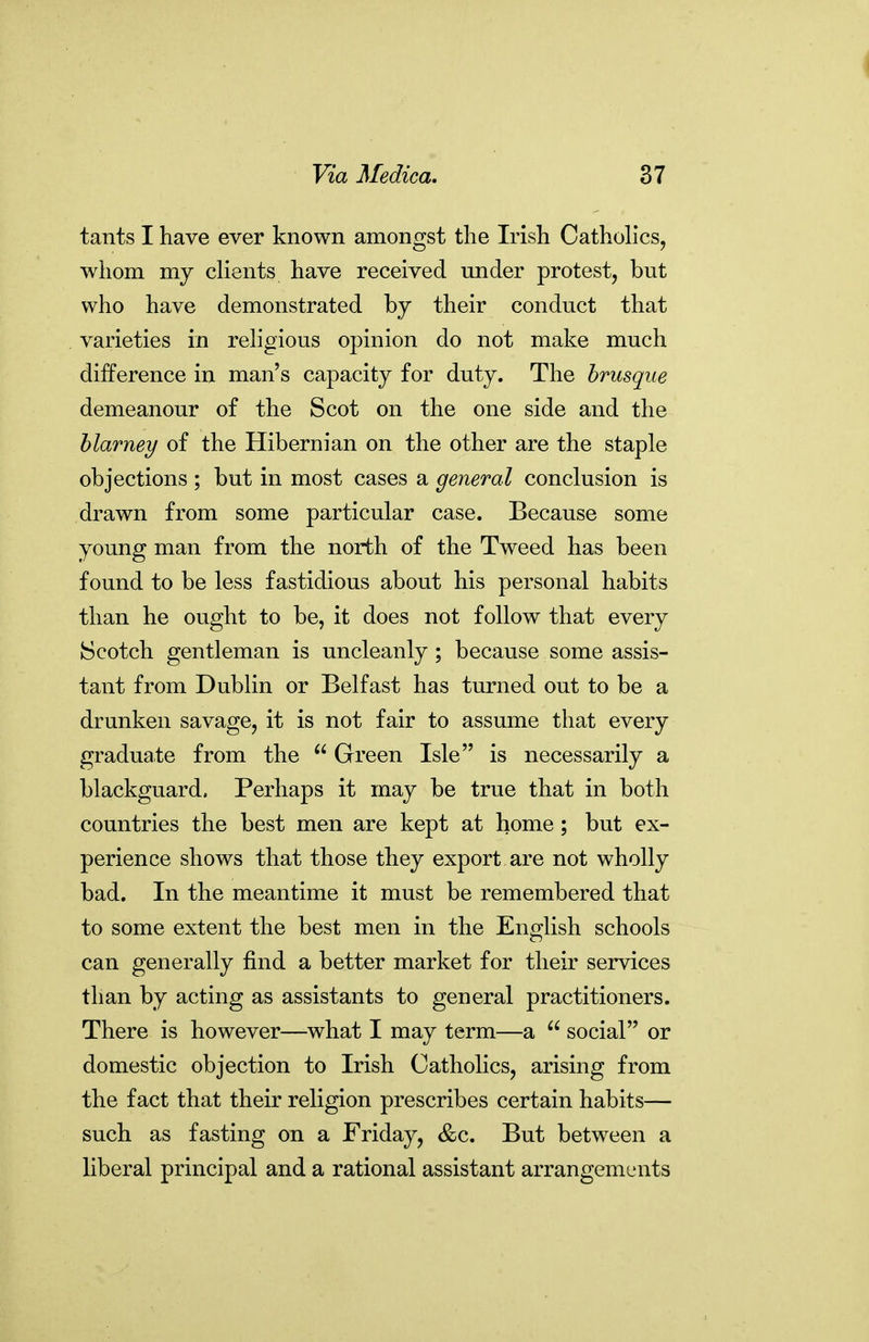 tants I have ever known amongst the Irish Catholics, whom my clients have received under protest, but who have demonstrated by their conduct that varieties in religious opinion do not make much difference in man's capacity for duty. The brusque demeanour of the Scot on the one side and the blarney of the Hibernian on the other are the staple objections ; but in most cases a general conclusion is drawn from some particular case. Because some young man from the north of the Tweed has been found to be less fastidious about his personal habits than he ought to be, it does not follow that every Scotch gentleman is uncleanly ; because some assis- tant from Dublin or Belfast has turned out to be a drunken savage, it is not fair to assume that every graduate from the  Green Isle is necessarily a blackguard. Perhaps it may be true that in both countries the best men are kept at home; but ex- perience shows that those they export are not wholly bad. In the meantime it must be remembered that to some extent the best men in the English schools can generally find a better market for their services than by acting as assistants to general practitioners. There is however—what I may term—a  social or domestic objection to Irish Catholics, arising from the fact that their religion prescribes certain habits— such as fasting on a Friday, &c. But between a liberal principal and a rational assistant arrangements