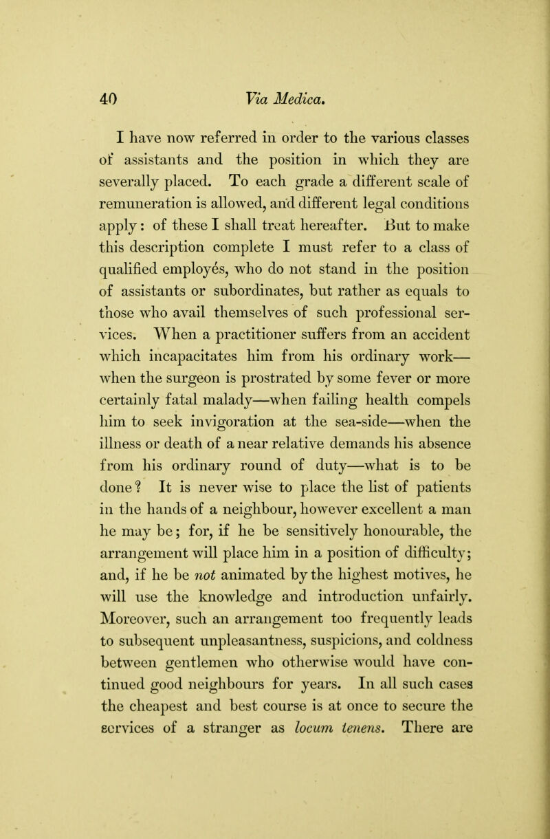 I have now referred in order to the various classes of assistants and the position in which they are severally placed. To each grade a different scale of remuneration is allowed, and different legal conditions apply: of these I shall treat hereafter. But to make this description complete I must refer to a class of qualified employes, who do not stand in the position of assistants or subordinates, but rather as equals to those who avail themselves of such professional ser- vices. When a practitioner suffers from an accident which incapacitates him from his ordinary work— when the surgeon is prostrated by some fever or more certainly fatal malady—when failing health compels him to seek invigoration at the sea-side—when the illness or death of a near relative demands his absence from his ordinary round of duty—what is to be done ? It is never wise to place the list of patients in the hands of a neighbour, however excellent a man he may be; for, if he be sensitively honourable, the arrangement will place him in a position of difficulty; and, if he be not animated by the highest motives, he will use the knowledge and introduction unfairly. Moreover, such an arrangement too frequently leads to subsequent unpleasantness, suspicions, and coldness between gentlemen who otherwise would have con- tinued good neighbours for years. In all such cases the cheapest and best course is at once to secure the eervices of a stranger as locum ienens. There are