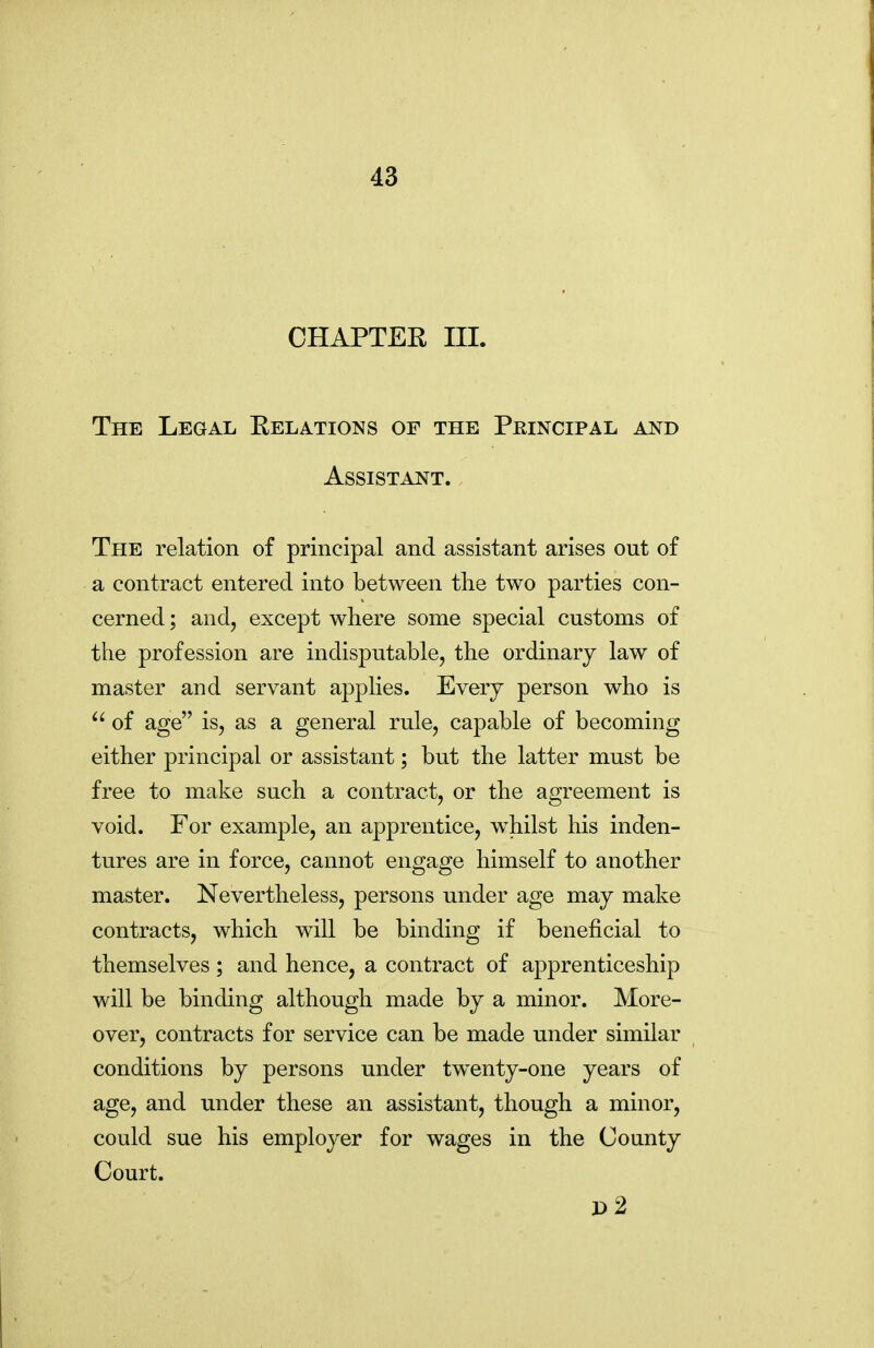 CHAPTER III. The Legal Relations of the Principal and Assistant. The relation of principal and assistant arises out of a contract entered into between the two parties con- cerned ; and, except where some special customs of the profession are indisputable, the ordinary law of master and servant applies. Every person who is  of age is, as a general rule, capable of becoming either principal or assistant; but the latter must be free to make such a contract, or the agreement is void. For example, an apprentice, w^hilst his inden- tures are in force, cannot engage himself to another master. Nevertheless, persons under age may make contracts, which will be binding if beneficial to themselves ; and hence, a contract of apprenticeship will be binding although made by a minor. More- over, contracts for service can be made under similar conditions by persons under twenty-one years of age, and under these an assistant, though a minor, could sue his employer for wages in the County Court. P2