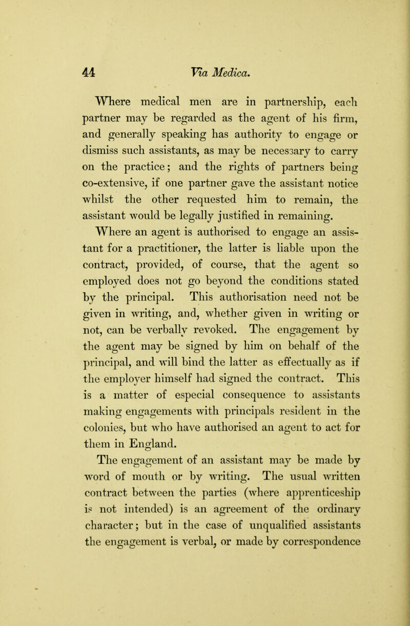 Where medical men are in partnership, each partner may be regarded as the agent of his firm, and generally speaking has authority to engage or dismiss such assistants, as may be necessary to carry on the practice; and the rights of partners being co-extensive, if one partner gave the assistant notice whilst the other requested him to remain, the assistant would be legally justified in remaining. Where an agent is authorised to engage an assis- tant for a practitioner, the latter is liable upon the contract, provided, of course, that the agent so employed does not go beyond the conditions stated by the principal. This authorisation need not be given in writing, and, whether given in writing or not, can be verbally revoked. The engagement by the agent may be signed by him on behalf of the principal, and will bind the latter as effectually as if the employer himself had signed the contract. This is a matter of especial consequence to assistants making engagements with principals resident in the colonies, but who have authorised an agent to act for them in England. The engagement of an assistant may be made by word of mouth or by writing. The usual written contract between the parties (where apprenticeship is not intended) is an agreement of the ordinary character; but in the case of unqualified assistants the engagement is verbal, or made by correspondence